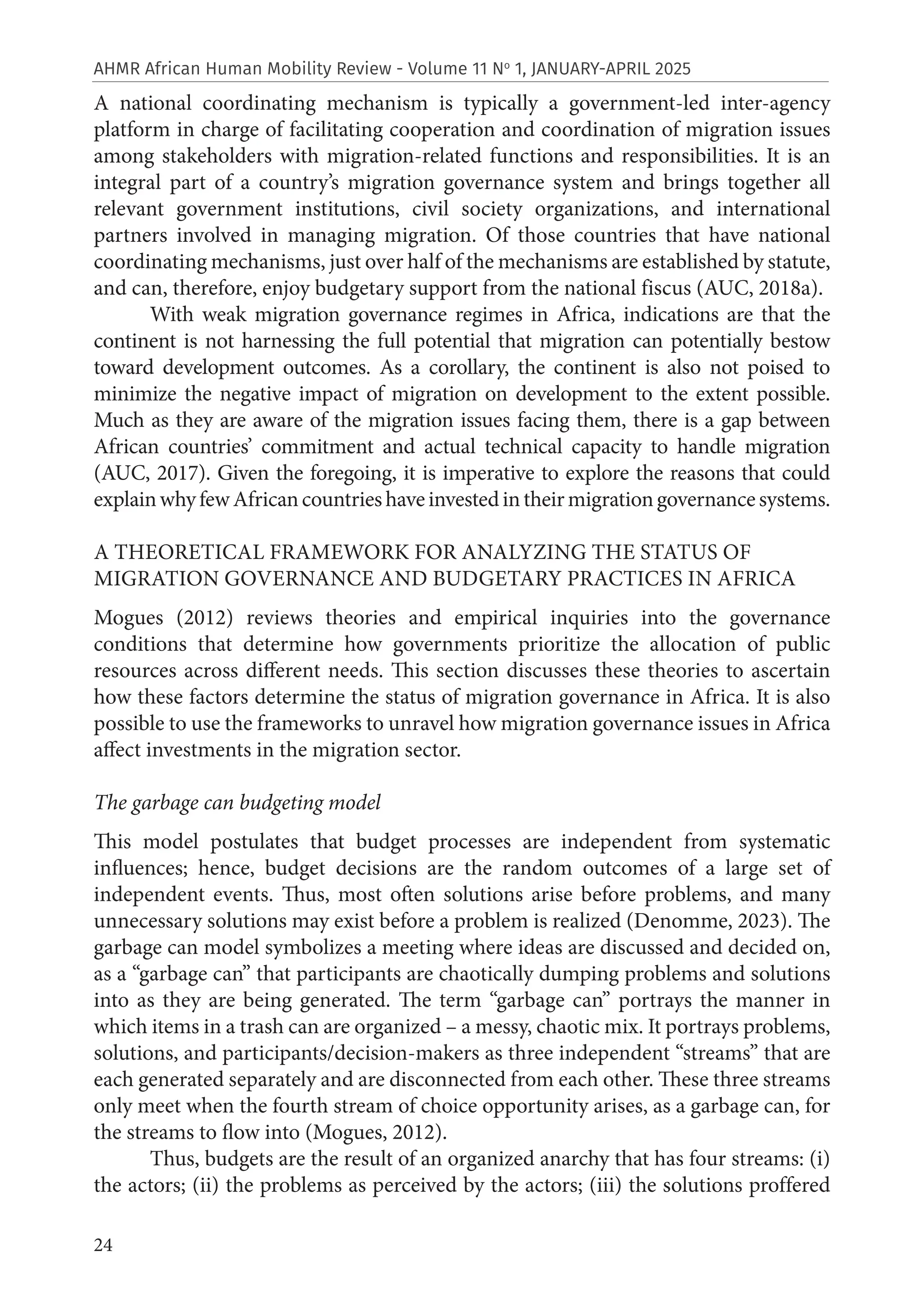 24
AHMR African Human Mobility Review - Volume 11 No
1, JANUARY-APRIL 2025
A national coordinating mechanism is typically a government-led inter-agency
platform in charge of facilitating cooperation and coordination of migration issues
among stakeholders with migration-related functions and responsibilities. It is an
integral part of a country’s migration governance system and brings together all
relevant government institutions, civil society organizations, and international
partners involved in managing migration. Of those countries that have national
coordinating mechanisms, just over half of the mechanisms are established by statute,
and can, therefore, enjoy budgetary support from the national fiscus (AUC, 2018a).
With weak migration governance regimes in Africa, indications are that the
continent is not harnessing the full potential that migration can potentially bestow
toward development outcomes. As a corollary, the continent is also not poised to
minimize the negative impact of migration on development to the extent possible.
Much as they are aware of the migration issues facing them, there is a gap between
African countries’ commitment and actual technical capacity to handle migration
(AUC, 2017). Given the foregoing, it is imperative to explore the reasons that could
explainwhyfewAfricancountrieshaveinvestedintheirmigrationgovernancesystems.
A THEORETICAL FRAMEWORK FOR ANALYZING THE STATUS OF
MIGRATION GOVERNANCE AND BUDGETARY PRACTICES IN AFRICA
Mogues (2012) reviews theories and empirical inquiries into the governance
conditions that determine how governments prioritize the allocation of public
resources across different needs. This section discusses these theories to ascertain
how these factors determine the status of migration governance in Africa. It is also
possible to use the frameworks to unravel how migration governance issues in Africa
affect investments in the migration sector.
The garbage can budgeting model
This model postulates that budget processes are independent from systematic
influences; hence, budget decisions are the random outcomes of a large set of
independent events. Thus, most often solutions arise before problems, and many
unnecessary solutions may exist before a problem is realized (Denomme, 2023). The
garbage can model symbolizes a meeting where ideas are discussed and decided on,
as a “garbage can” that participants are chaotically dumping problems and solutions
into as they are being generated. The term “garbage can” portrays the manner in
which items in a trash can are organized – a messy, chaotic mix. It portrays problems,
solutions, and participants/decision-makers as three independent “streams” that are
each generated separately and are disconnected from each other. These three streams
only meet when the fourth stream of choice opportunity arises, as a garbage can, for
the streams to flow into (Mogues, 2012).
Thus, budgets are the result of an organized anarchy that has four streams: (i)
the actors; (ii) the problems as perceived by the actors; (iii) the solutions proffered
 