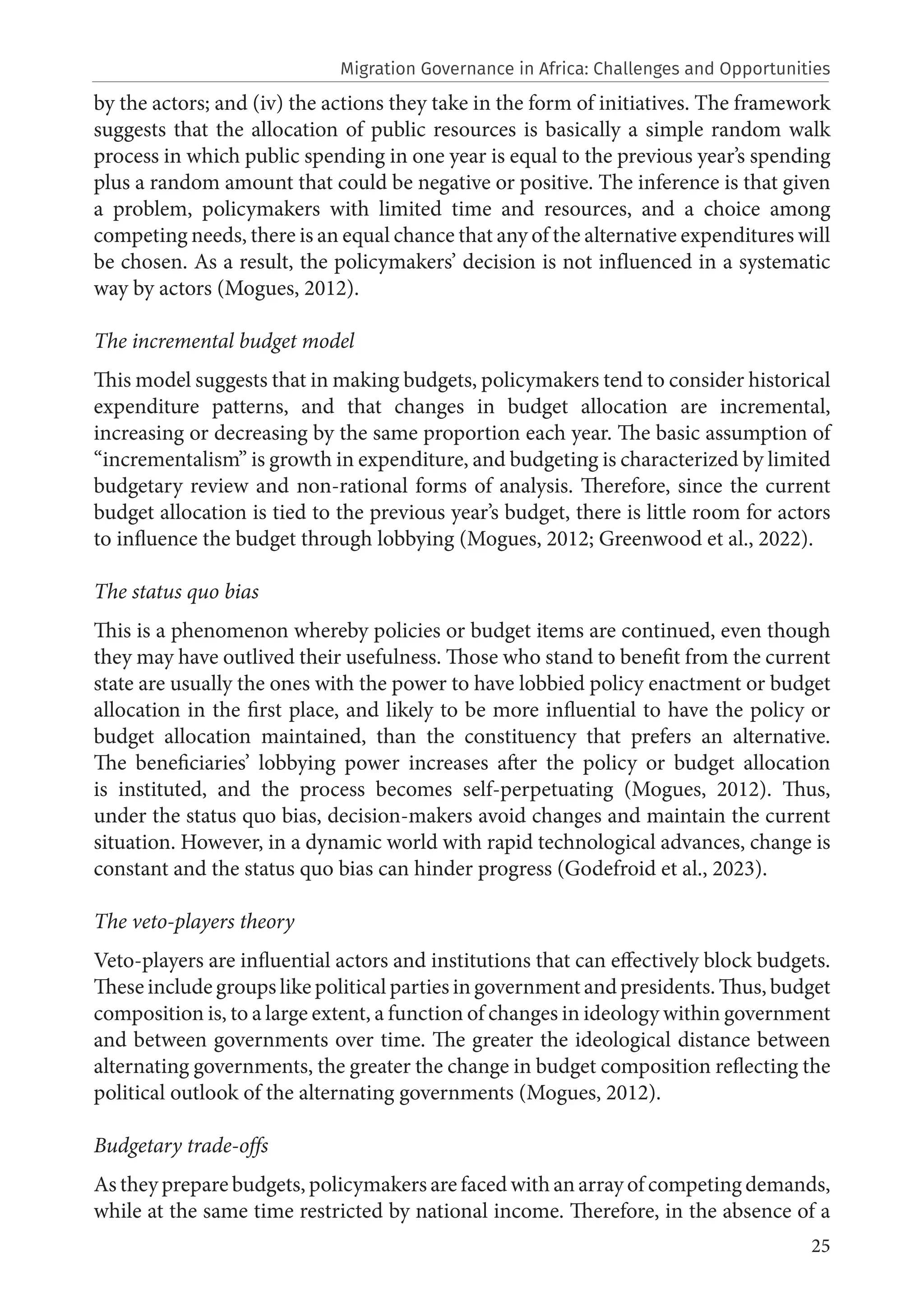 25
by the actors; and (iv) the actions they take in the form of initiatives. The framework
suggests that the allocation of public resources is basically a simple random walk
process in which public spending in one year is equal to the previous year’s spending
plus a random amount that could be negative or positive. The inference is that given
a problem, policymakers with limited time and resources, and a choice among
competing needs, there is an equal chance that any of the alternative expenditures will
be chosen. As a result, the policymakers’ decision is not influenced in a systematic
way by actors (Mogues, 2012).
The incremental budget model
This model suggests that in making budgets, policymakers tend to consider historical
expenditure patterns, and that changes in budget allocation are incremental,
increasing or decreasing by the same proportion each year. The basic assumption of
“incrementalism” is growth in expenditure, and budgeting is characterized by limited
budgetary review and non-rational forms of analysis. Therefore, since the current
budget allocation is tied to the previous year’s budget, there is little room for actors
to influence the budget through lobbying (Mogues, 2012; Greenwood et al., 2022).
The status quo bias
This is a phenomenon whereby policies or budget items are continued, even though
they may have outlived their usefulness. Those who stand to benefit from the current
state are usually the ones with the power to have lobbied policy enactment or budget
allocation in the first place, and likely to be more influential to have the policy or
budget allocation maintained, than the constituency that prefers an alternative.
The beneficiaries’ lobbying power increases after the policy or budget allocation
is instituted, and the process becomes self-perpetuating (Mogues, 2012). Thus,
under the status quo bias, decision-makers avoid changes and maintain the current
situation. However, in a dynamic world with rapid technological advances, change is
constant and the status quo bias can hinder progress (Godefroid et al., 2023).
The veto-players theory
Veto-players are influential actors and institutions that can effectively block budgets.
These include groups like political parties in government and presidents. Thus, budget
composition is, to a large extent, a function of changes in ideology within government
and between governments over time. The greater the ideological distance between
alternating governments, the greater the change in budget composition reflecting the
political outlook of the alternating governments (Mogues, 2012).
Budgetary trade-offs
As they prepare budgets, policymakers are faced with an array of competing demands,
while at the same time restricted by national income. Therefore, in the absence of a
Migration Governance in Africa: Challenges and Opportunities
 