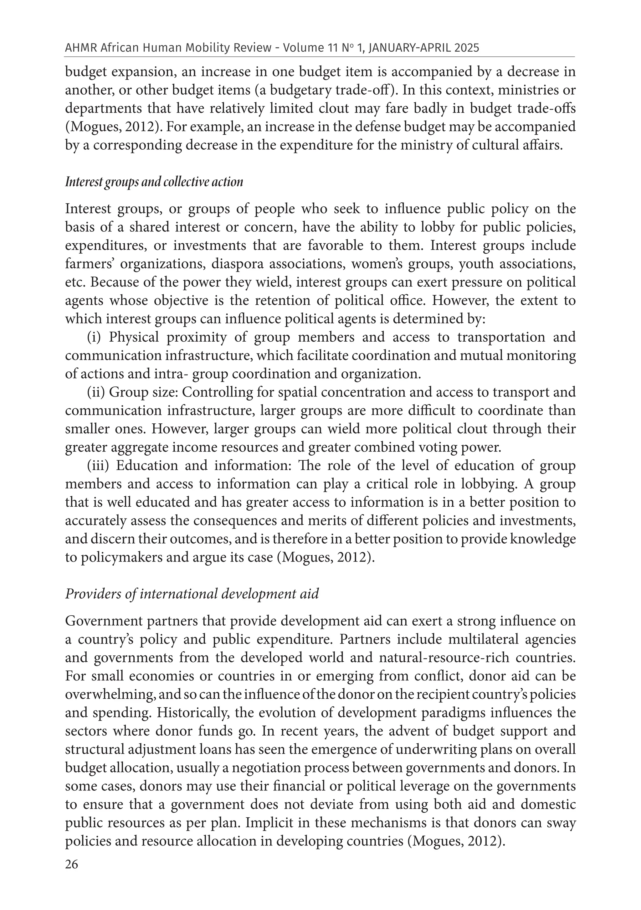 26
AHMR African Human Mobility Review - Volume 11 No
1, JANUARY-APRIL 2025
budget expansion, an increase in one budget item is accompanied by a decrease in
another, or other budget items (a budgetary trade-off). In this context, ministries or
departments that have relatively limited clout may fare badly in budget trade-offs
(Mogues, 2012). For example, an increase in the defense budget may be accompanied
by a corresponding decrease in the expenditure for the ministry of cultural affairs.
Interest groups and collective action
Interest groups, or groups of people who seek to influence public policy on the
basis of a shared interest or concern, have the ability to lobby for public policies,
expenditures, or investments that are favorable to them. Interest groups include
farmers’ organizations, diaspora associations, women’s groups, youth associations,
etc. Because of the power they wield, interest groups can exert pressure on political
agents whose objective is the retention of political office. However, the extent to
which interest groups can influence political agents is determined by:
(i) Physical proximity of group members and access to transportation and
communication infrastructure, which facilitate coordination and mutual monitoring
of actions and intra- group coordination and organization.
(ii) Group size: Controlling for spatial concentration and access to transport and
communication infrastructure, larger groups are more difficult to coordinate than
smaller ones. However, larger groups can wield more political clout through their
greater aggregate income resources and greater combined voting power.
(iii) Education and information: The role of the level of education of group
members and access to information can play a critical role in lobbying. A group
that is well educated and has greater access to information is in a better position to
accurately assess the consequences and merits of different policies and investments,
and discern their outcomes, and is therefore in a better position to provide knowledge
to policymakers and argue its case (Mogues, 2012).
Providers of international development aid
Government partners that provide development aid can exert a strong influence on
a country’s policy and public expenditure. Partners include multilateral agencies
and governments from the developed world and natural-resource-rich countries.
For small economies or countries in or emerging from conflict, donor aid can be
overwhelming,andsocantheinfluenceofthedonorontherecipientcountry’spolicies
and spending. Historically, the evolution of development paradigms influences the
sectors where donor funds go. In recent years, the advent of budget support and
structural adjustment loans has seen the emergence of underwriting plans on overall
budget allocation, usually a negotiation process between governments and donors. In
some cases, donors may use their financial or political leverage on the governments
to ensure that a government does not deviate from using both aid and domestic
public resources as per plan. Implicit in these mechanisms is that donors can sway
policies and resource allocation in developing countries (Mogues, 2012).
 