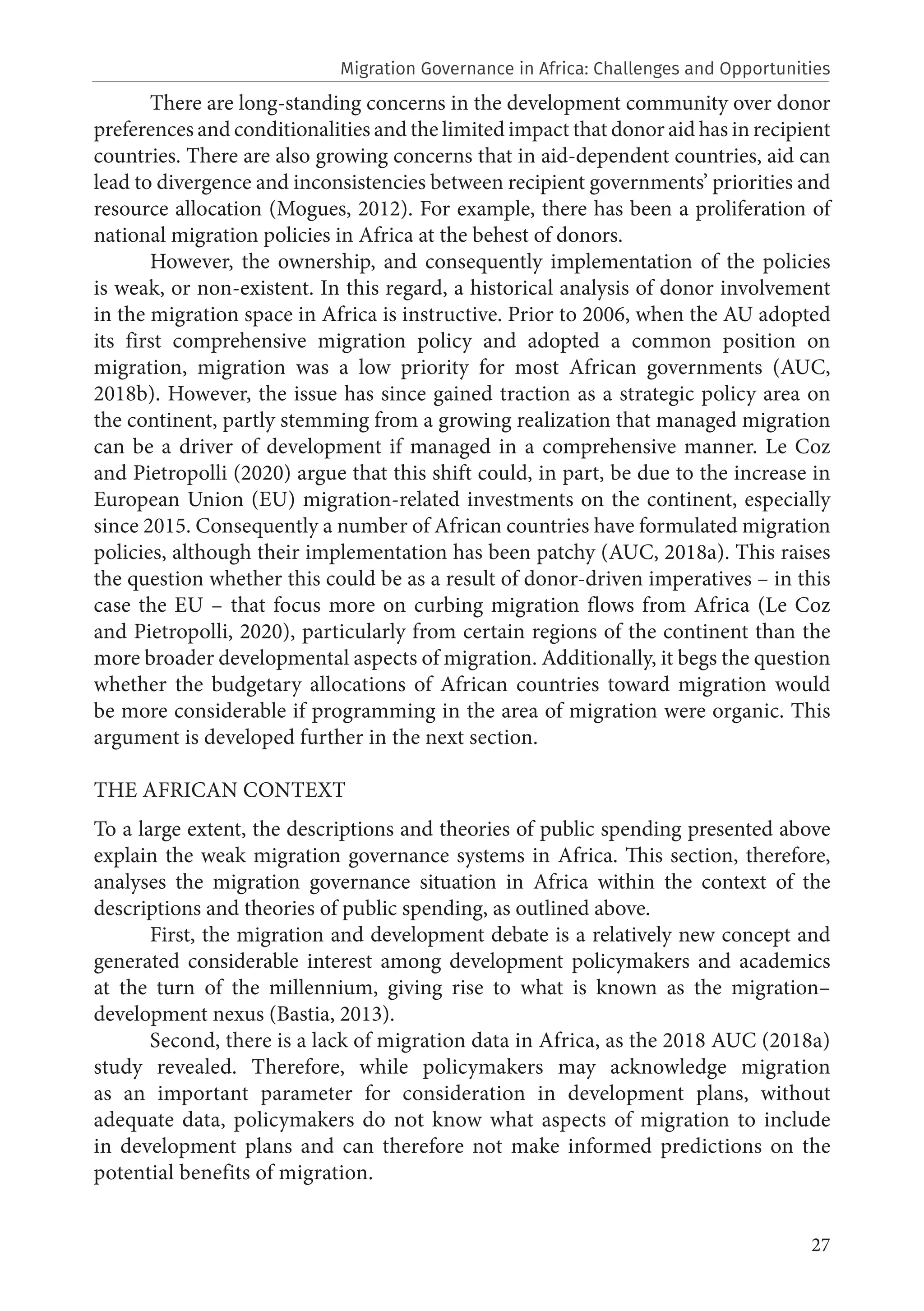 27
There are long-standing concerns in the development community over donor
preferences and conditionalities and the limited impact that donor aid has in recipient
countries. There are also growing concerns that in aid-dependent countries, aid can
lead to divergence and inconsistencies between recipient governments’ priorities and
resource allocation (Mogues, 2012). For example, there has been a proliferation of
national migration policies in Africa at the behest of donors.
However, the ownership, and consequently implementation of the policies
is weak, or non-existent. In this regard, a historical analysis of donor involvement
in the migration space in Africa is instructive. Prior to 2006, when the AU adopted
its first comprehensive migration policy and adopted a common position on
migration, migration was a low priority for most African governments (AUC,
2018b). However, the issue has since gained traction as a strategic policy area on
the continent, partly stemming from a growing realization that managed migration
can be a driver of development if managed in a comprehensive manner. Le Coz
and Pietropolli (2020) argue that this shift could, in part, be due to the increase in
European Union (EU) migration-related investments on the continent, especially
since 2015. Consequently a number of African countries have formulated migration
policies, although their implementation has been patchy (AUC, 2018a). This raises
the question whether this could be as a result of donor-driven imperatives – in this
case the EU – that focus more on curbing migration flows from Africa (Le Coz
and Pietropolli, 2020), particularly from certain regions of the continent than the
more broader developmental aspects of migration. Additionally, it begs the question
whether the budgetary allocations of African countries toward migration would
be more considerable if programming in the area of migration were organic. This
argument is developed further in the next section.
THE AFRICAN CONTEXT
To a large extent, the descriptions and theories of public spending presented above
explain the weak migration governance systems in Africa. This section, therefore,
analyses the migration governance situation in Africa within the context of the
descriptions and theories of public spending, as outlined above.
First, the migration and development debate is a relatively new concept and
generated considerable interest among development policymakers and academics
at the turn of the millennium, giving rise to what is known as the migration–
development nexus (Bastia, 2013).
Second, there is a lack of migration data in Africa, as the 2018 AUC (2018a)
study revealed. Therefore, while policymakers may acknowledge migration
as an important parameter for consideration in development plans, without
adequate data, policymakers do not know what aspects of migration to include
in development plans and can therefore not make informed predictions on the
potential benefits of migration.
Migration Governance in Africa: Challenges and Opportunities
 