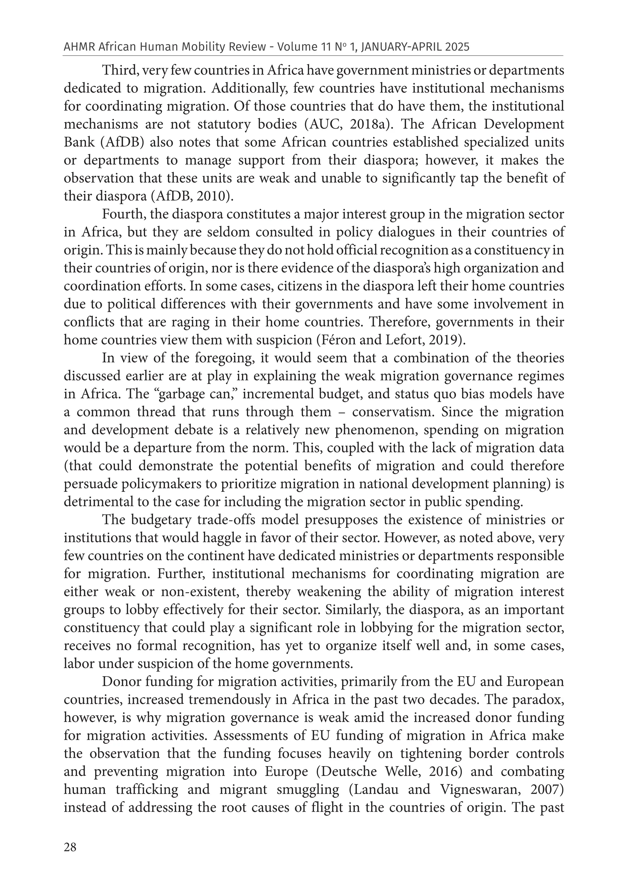 28
AHMR African Human Mobility Review - Volume 11 No
1, JANUARY-APRIL 2025
Third, very few countries in Africa have government ministries or departments
dedicated to migration. Additionally, few countries have institutional mechanisms
for coordinating migration. Of those countries that do have them, the institutional
mechanisms are not statutory bodies (AUC, 2018a). The African Development
Bank (AfDB) also notes that some African countries established specialized units
or departments to manage support from their diaspora; however, it makes the
observation that these units are weak and unable to significantly tap the benefit of
their diaspora (AfDB, 2010).
Fourth, the diaspora constitutes a major interest group in the migration sector
in Africa, but they are seldom consulted in policy dialogues in their countries of
origin.Thisismainlybecausetheydonotholdofficialrecognitionasaconstituencyin
their countries of origin, nor is there evidence of the diaspora’s high organization and
coordination efforts. In some cases, citizens in the diaspora left their home countries
due to political differences with their governments and have some involvement in
conflicts that are raging in their home countries. Therefore, governments in their
home countries view them with suspicion (Féron and Lefort, 2019).
In view of the foregoing, it would seem that a combination of the theories
discussed earlier are at play in explaining the weak migration governance regimes
in Africa. The “garbage can,” incremental budget, and status quo bias models have
a common thread that runs through them – conservatism. Since the migration
and development debate is a relatively new phenomenon, spending on migration
would be a departure from the norm. This, coupled with the lack of migration data
(that could demonstrate the potential benefits of migration and could therefore
persuade policymakers to prioritize migration in national development planning) is
detrimental to the case for including the migration sector in public spending.
The budgetary trade-offs model presupposes the existence of ministries or
institutions that would haggle in favor of their sector. However, as noted above, very
few countries on the continent have dedicated ministries or departments responsible
for migration. Further, institutional mechanisms for coordinating migration are
either weak or non-existent, thereby weakening the ability of migration interest
groups to lobby effectively for their sector. Similarly, the diaspora, as an important
constituency that could play a significant role in lobbying for the migration sector,
receives no formal recognition, has yet to organize itself well and, in some cases,
labor under suspicion of the home governments.
Donor funding for migration activities, primarily from the EU and European
countries, increased tremendously in Africa in the past two decades. The paradox,
however, is why migration governance is weak amid the increased donor funding
for migration activities. Assessments of EU funding of migration in Africa make
the observation that the funding focuses heavily on tightening border controls
and preventing migration into Europe (Deutsche Welle, 2016) and combating
human trafficking and migrant smuggling (Landau and Vigneswaran, 2007)
instead of addressing the root causes of flight in the countries of origin. The past
 