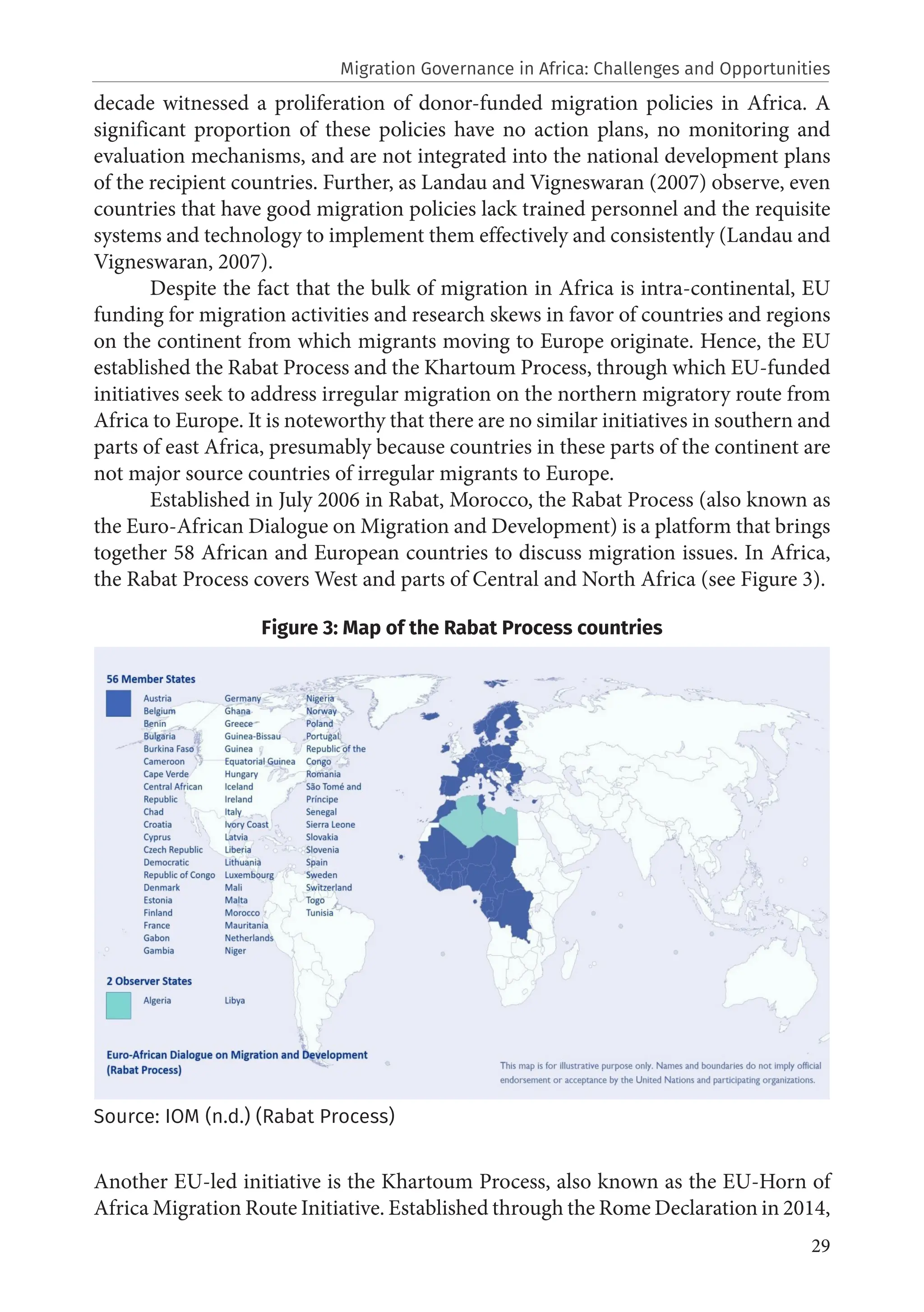 29
decade witnessed a proliferation of donor-funded migration policies in Africa. A
significant proportion of these policies have no action plans, no monitoring and
evaluation mechanisms, and are not integrated into the national development plans
of the recipient countries. Further, as Landau and Vigneswaran (2007) observe, even
countries that have good migration policies lack trained personnel and the requisite
systems and technology to implement them effectively and consistently (Landau and
Vigneswaran, 2007).
Despite the fact that the bulk of migration in Africa is intra-continental, EU
funding for migration activities and research skews in favor of countries and regions
on the continent from which migrants moving to Europe originate. Hence, the EU
established the Rabat Process and the Khartoum Process, through which EU-funded
initiatives seek to address irregular migration on the northern migratory route from
Africa to Europe. It is noteworthy that there are no similar initiatives in southern and
parts of east Africa, presumably because countries in these parts of the continent are
not major source countries of irregular migrants to Europe.
Established in July 2006 in Rabat, Morocco, the Rabat Process (also known as
the Euro-African Dialogue on Migration and Development) is a platform that brings
together 58 African and European countries to discuss migration issues. In Africa,
the Rabat Process covers West and parts of Central and North Africa (see Figure 3).
Figure 3: Map of the Rabat Process countries
Source: IOM (n.d.) (Rabat Process)
Another EU-led initiative is the Khartoum Process, also known as the EU-Horn of
Africa Migration Route Initiative. Established through the Rome Declaration in 2014,
Migration Governance in Africa: Challenges and Opportunities
 