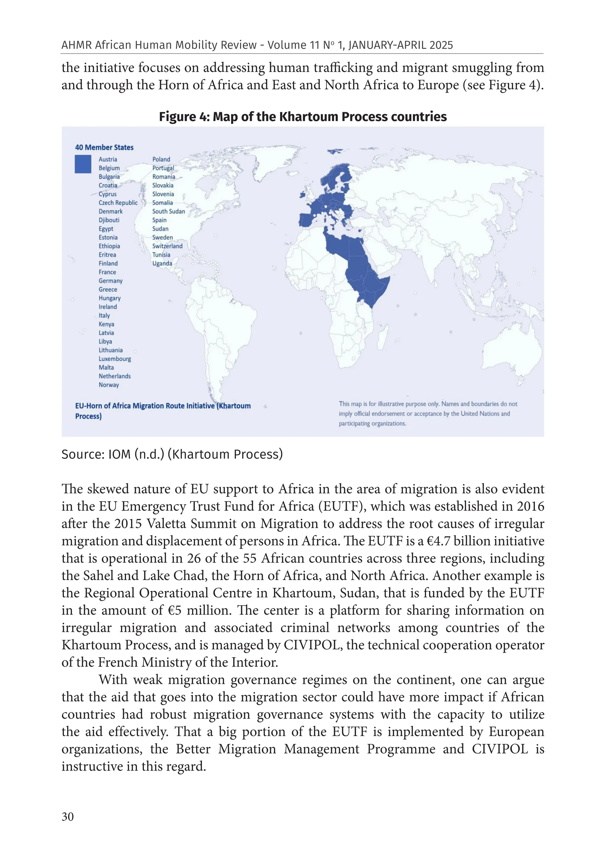 30
AHMR African Human Mobility Review - Volume 11 No
1, JANUARY-APRIL 2025
the initiative focuses on addressing human trafficking and migrant smuggling from
and through the Horn of Africa and East and North Africa to Europe (see Figure 4).
Figure 4: Map of the Khartoum Process countries
Source: IOM (n.d.) (Khartoum Process)
The skewed nature of EU support to Africa in the area of migration is also evident
in the EU Emergency Trust Fund for Africa (EUTF), which was established in 2016
after the 2015 Valetta Summit on Migration to address the root causes of irregular
migration and displacement of persons in Africa. The EUTF is a €4.7 billion initiative
that is operational in 26 of the 55 African countries across three regions, including
the Sahel and Lake Chad, the Horn of Africa, and North Africa. Another example is
the Regional Operational Centre in Khartoum, Sudan, that is funded by the EUTF
in the amount of €5 million. The center is a platform for sharing information on
irregular migration and associated criminal networks among countries of the
Khartoum Process, and is managed by CIVIPOL, the technical cooperation operator
of the French Ministry of the Interior.
With weak migration governance regimes on the continent, one can argue
that the aid that goes into the migration sector could have more impact if African
countries had robust migration governance systems with the capacity to utilize
the aid effectively. That a big portion of the EUTF is implemented by European
organizations, the Better Migration Management Programme and CIVIPOL is
instructive in this regard.
 