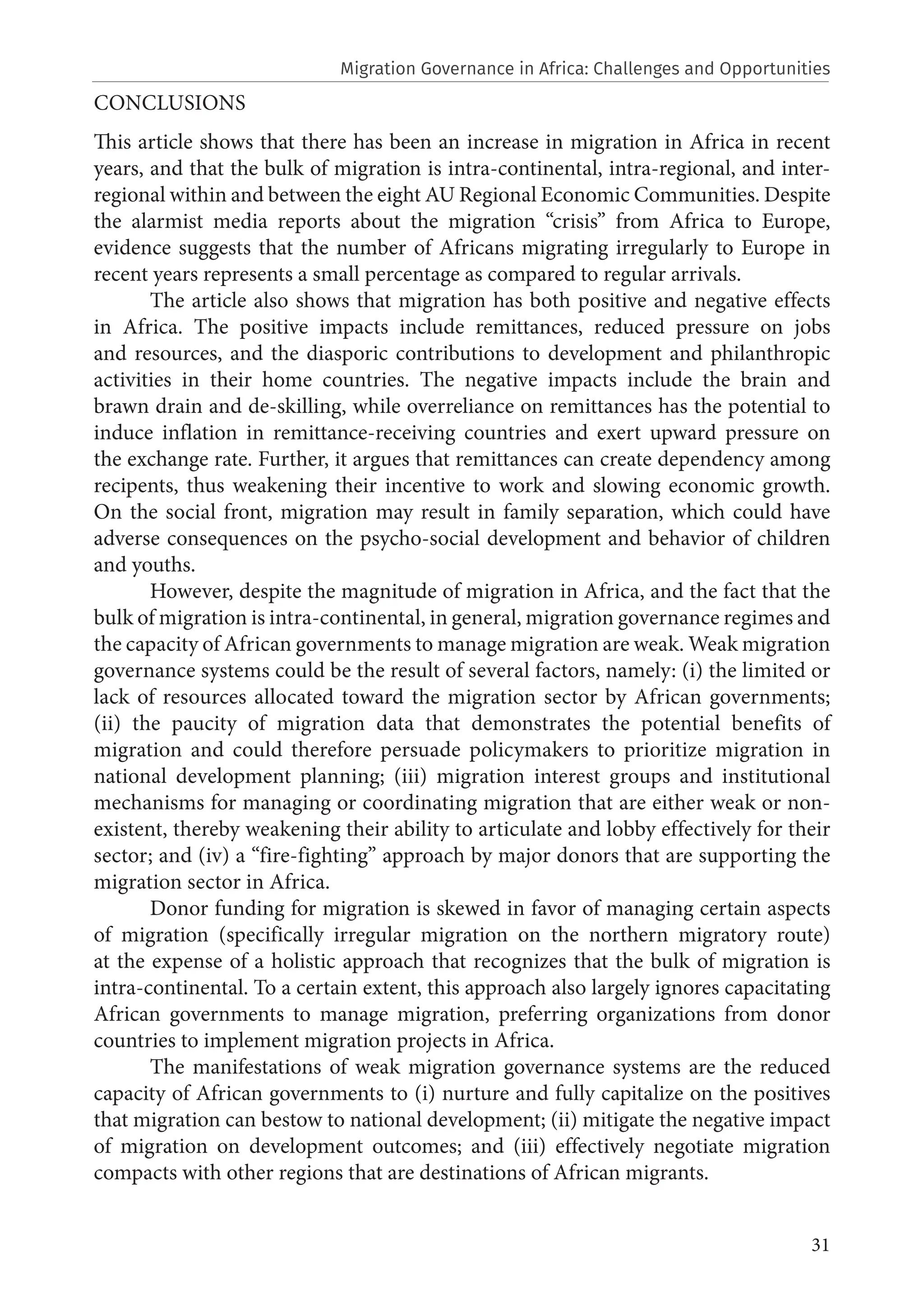 31
CONCLUSIONS
This article shows that there has been an increase in migration in Africa in recent
years, and that the bulk of migration is intra-continental, intra-regional, and inter-
regional within and between the eight AU Regional Economic Communities. Despite
the alarmist media reports about the migration “crisis” from Africa to Europe,
evidence suggests that the number of Africans migrating irregularly to Europe in
recent years represents a small percentage as compared to regular arrivals.
The article also shows that migration has both positive and negative effects
in Africa. The positive impacts include remittances, reduced pressure on jobs
and resources, and the diasporic contributions to development and philanthropic
activities in their home countries. The negative impacts include the brain and
brawn drain and de-skilling, while overreliance on remittances has the potential to
induce inflation in remittance-receiving countries and exert upward pressure on
the exchange rate. Further, it argues that remittances can create dependency among
recipents, thus weakening their incentive to work and slowing economic growth.
On the social front, migration may result in family separation, which could have
adverse consequences on the psycho-social development and behavior of children
and youths.
However, despite the magnitude of migration in Africa, and the fact that the
bulk of migration is intra-continental, in general, migration governance regimes and
the capacity of African governments to manage migration are weak. Weak migration
governance systems could be the result of several factors, namely: (i) the limited or
lack of resources allocated toward the migration sector by African governments;
(ii) the paucity of migration data that demonstrates the potential benefits of
migration and could therefore persuade policymakers to prioritize migration in
national development planning; (iii) migration interest groups and institutional
mechanisms for managing or coordinating migration that are either weak or non-
existent, thereby weakening their ability to articulate and lobby effectively for their
sector; and (iv) a “fire-fighting” approach by major donors that are supporting the
migration sector in Africa.
Donor funding for migration is skewed in favor of managing certain aspects
of migration (specifically irregular migration on the northern migratory route)
at the expense of a holistic approach that recognizes that the bulk of migration is
intra-continental. To a certain extent, this approach also largely ignores capacitating
African governments to manage migration, preferring organizations from donor
countries to implement migration projects in Africa.
The manifestations of weak migration governance systems are the reduced
capacity of African governments to (i) nurture and fully capitalize on the positives
that migration can bestow to national development; (ii) mitigate the negative impact
of migration on development outcomes; and (iii) effectively negotiate migration
compacts with other regions that are destinations of African migrants.
Migration Governance in Africa: Challenges and Opportunities
 