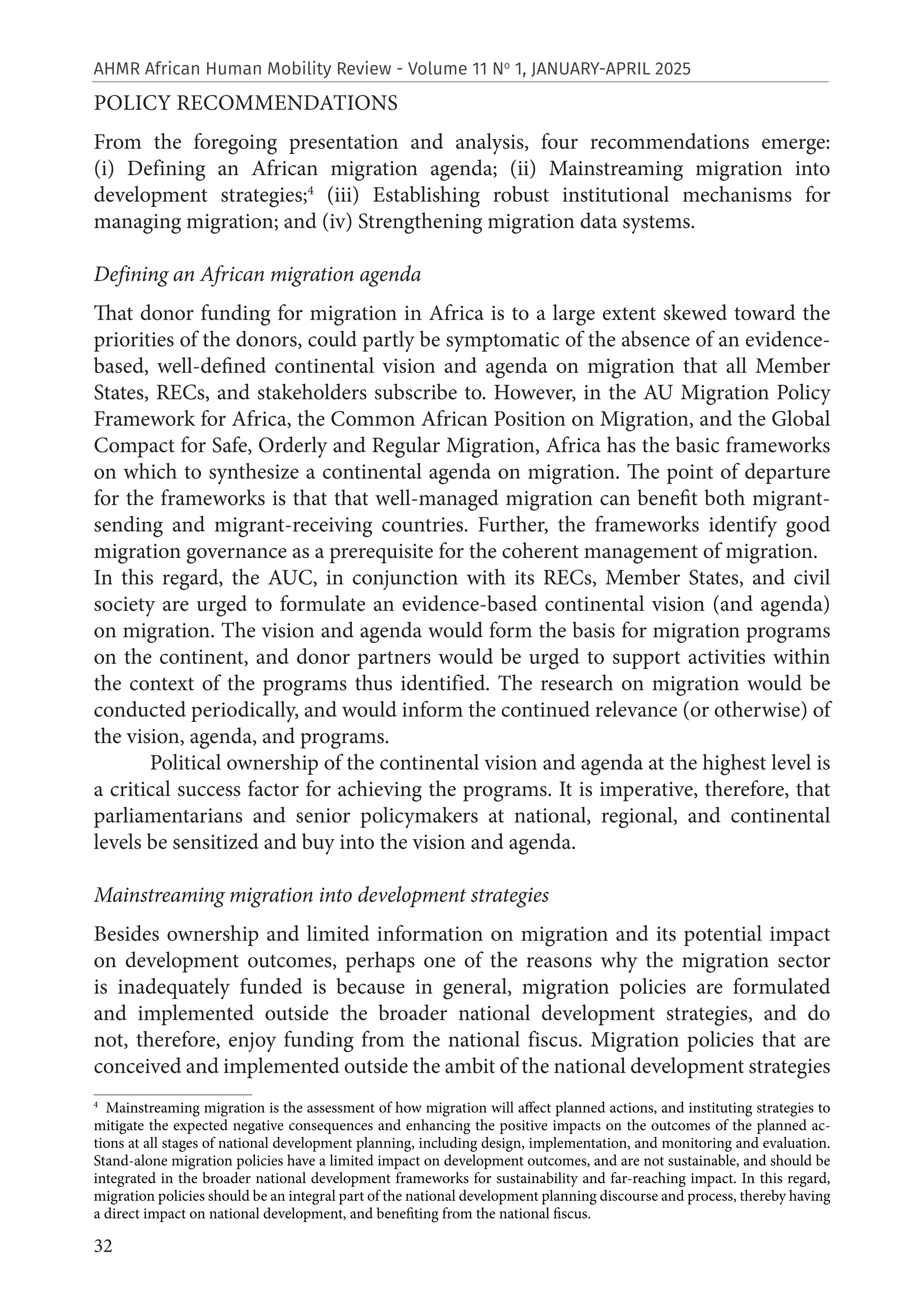 32
AHMR African Human Mobility Review - Volume 11 No
1, JANUARY-APRIL 2025
POLICY RECOMMENDATIONS
From the foregoing presentation and analysis, four recommendations emerge:
(i) Defining an African migration agenda; (ii) Mainstreaming migration into
development strategies;4
(iii) Establishing robust institutional mechanisms for
managing migration; and (iv) Strengthening migration data systems.
Defining an African migration agenda
That donor funding for migration in Africa is to a large extent skewed toward the
priorities of the donors, could partly be symptomatic of the absence of an evidence-
based, well-defined continental vision and agenda on migration that all Member
States, RECs, and stakeholders subscribe to. However, in the AU Migration Policy
Framework for Africa, the Common African Position on Migration, and the Global
Compact for Safe, Orderly and Regular Migration, Africa has the basic frameworks
on which to synthesize a continental agenda on migration. The point of departure
for the frameworks is that that well-managed migration can benefit both migrant-
sending and migrant-receiving countries. Further, the frameworks identify good
migration governance as a prerequisite for the coherent management of migration.
In this regard, the AUC, in conjunction with its RECs, Member States, and civil
society are urged to formulate an evidence-based continental vision (and agenda)
on migration. The vision and agenda would form the basis for migration programs
on the continent, and donor partners would be urged to support activities within
the context of the programs thus identified. The research on migration would be
conducted periodically, and would inform the continued relevance (or otherwise) of
the vision, agenda, and programs.
Political ownership of the continental vision and agenda at the highest level is
a critical success factor for achieving the programs. It is imperative, therefore, that
parliamentarians and senior policymakers at national, regional, and continental
levels be sensitized and buy into the vision and agenda.
Mainstreaming migration into development strategies
Besides ownership and limited information on migration and its potential impact
on development outcomes, perhaps one of the reasons why the migration sector
is inadequately funded is because in general, migration policies are formulated
and implemented outside the broader national development strategies, and do
not, therefore, enjoy funding from the national fiscus. Migration policies that are
conceived and implemented outside the ambit of the national development strategies
4
Mainstreaming migration is the assessment of how migration will affect planned actions, and instituting strategies to
mitigate the expected negative consequences and enhancing the positive impacts on the outcomes of the planned ac-
tions at all stages of national development planning, including design, implementation, and monitoring and evaluation.
Stand-alone migration policies have a limited impact on development outcomes, and are not sustainable, and should be
integrated in the broader national development frameworks for sustainability and far-reaching impact. In this regard,
migration policies should be an integral part of the national development planning discourse and process, thereby having
a direct impact on national development, and benefiting from the national fiscus.
 