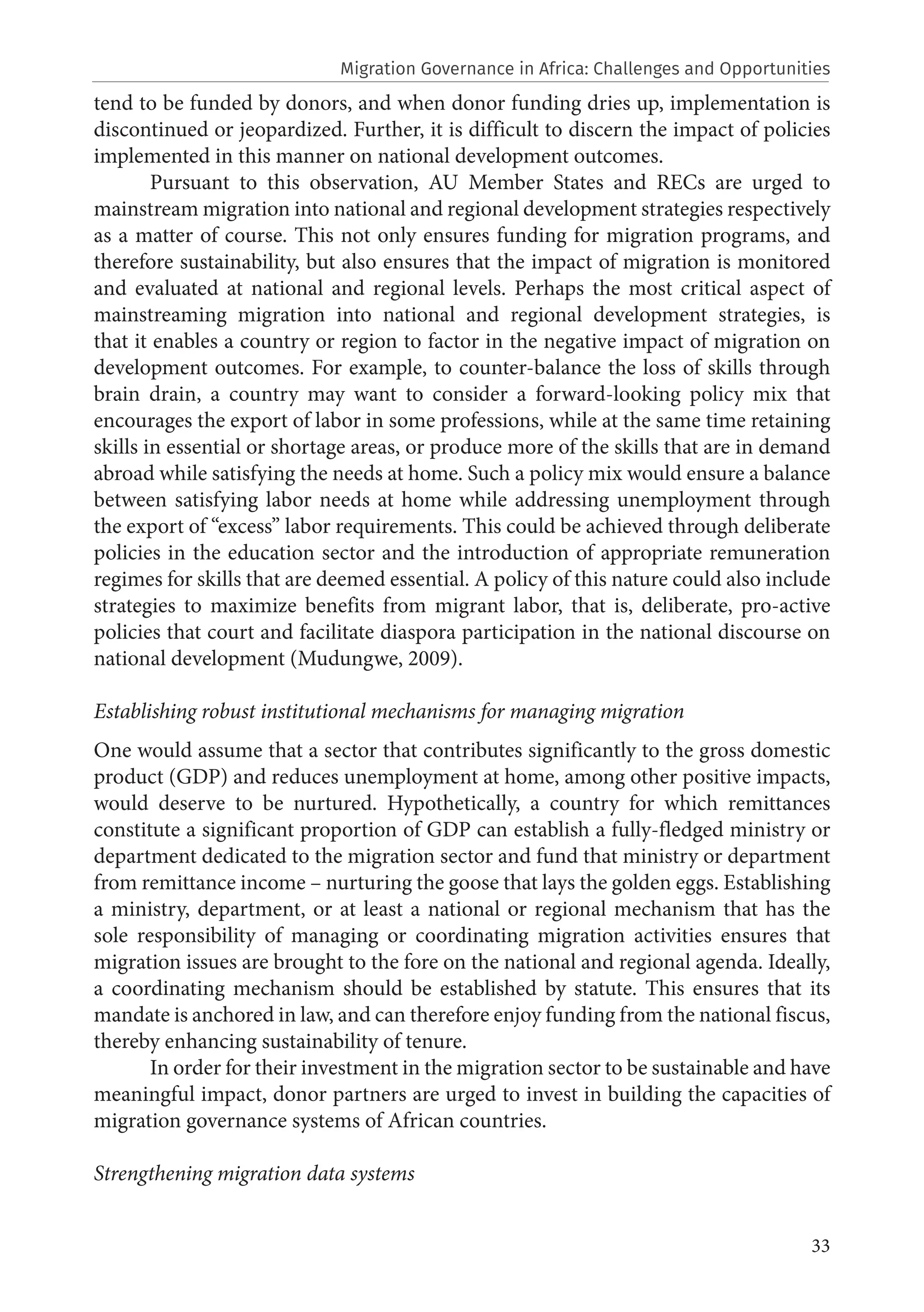 33
tend to be funded by donors, and when donor funding dries up, implementation is
discontinued or jeopardized. Further, it is difficult to discern the impact of policies
implemented in this manner on national development outcomes.
Pursuant to this observation, AU Member States and RECs are urged to
mainstream migration into national and regional development strategies respectively
as a matter of course. This not only ensures funding for migration programs, and
therefore sustainability, but also ensures that the impact of migration is monitored
and evaluated at national and regional levels. Perhaps the most critical aspect of
mainstreaming migration into national and regional development strategies, is
that it enables a country or region to factor in the negative impact of migration on
development outcomes. For example, to counter-balance the loss of skills through
brain drain, a country may want to consider a forward-looking policy mix that
encourages the export of labor in some professions, while at the same time retaining
skills in essential or shortage areas, or produce more of the skills that are in demand
abroad while satisfying the needs at home. Such a policy mix would ensure a balance
between satisfying labor needs at home while addressing unemployment through
the export of “excess” labor requirements. This could be achieved through deliberate
policies in the education sector and the introduction of appropriate remuneration
regimes for skills that are deemed essential. A policy of this nature could also include
strategies to maximize benefits from migrant labor, that is, deliberate, pro-active
policies that court and facilitate diaspora participation in the national discourse on
national development (Mudungwe, 2009).
Establishing robust institutional mechanisms for managing migration
One would assume that a sector that contributes significantly to the gross domestic
product (GDP) and reduces unemployment at home, among other positive impacts,
would deserve to be nurtured. Hypothetically, a country for which remittances
constitute a significant proportion of GDP can establish a fully-fledged ministry or
department dedicated to the migration sector and fund that ministry or department
from remittance income – nurturing the goose that lays the golden eggs. Establishing
a ministry, department, or at least a national or regional mechanism that has the
sole responsibility of managing or coordinating migration activities ensures that
migration issues are brought to the fore on the national and regional agenda. Ideally,
a coordinating mechanism should be established by statute. This ensures that its
mandate is anchored in law, and can therefore enjoy funding from the national fiscus,
thereby enhancing sustainability of tenure.
In order for their investment in the migration sector to be sustainable and have
meaningful impact, donor partners are urged to invest in building the capacities of
migration governance systems of African countries.
Strengthening migration data systems
Migration Governance in Africa: Challenges and Opportunities
 