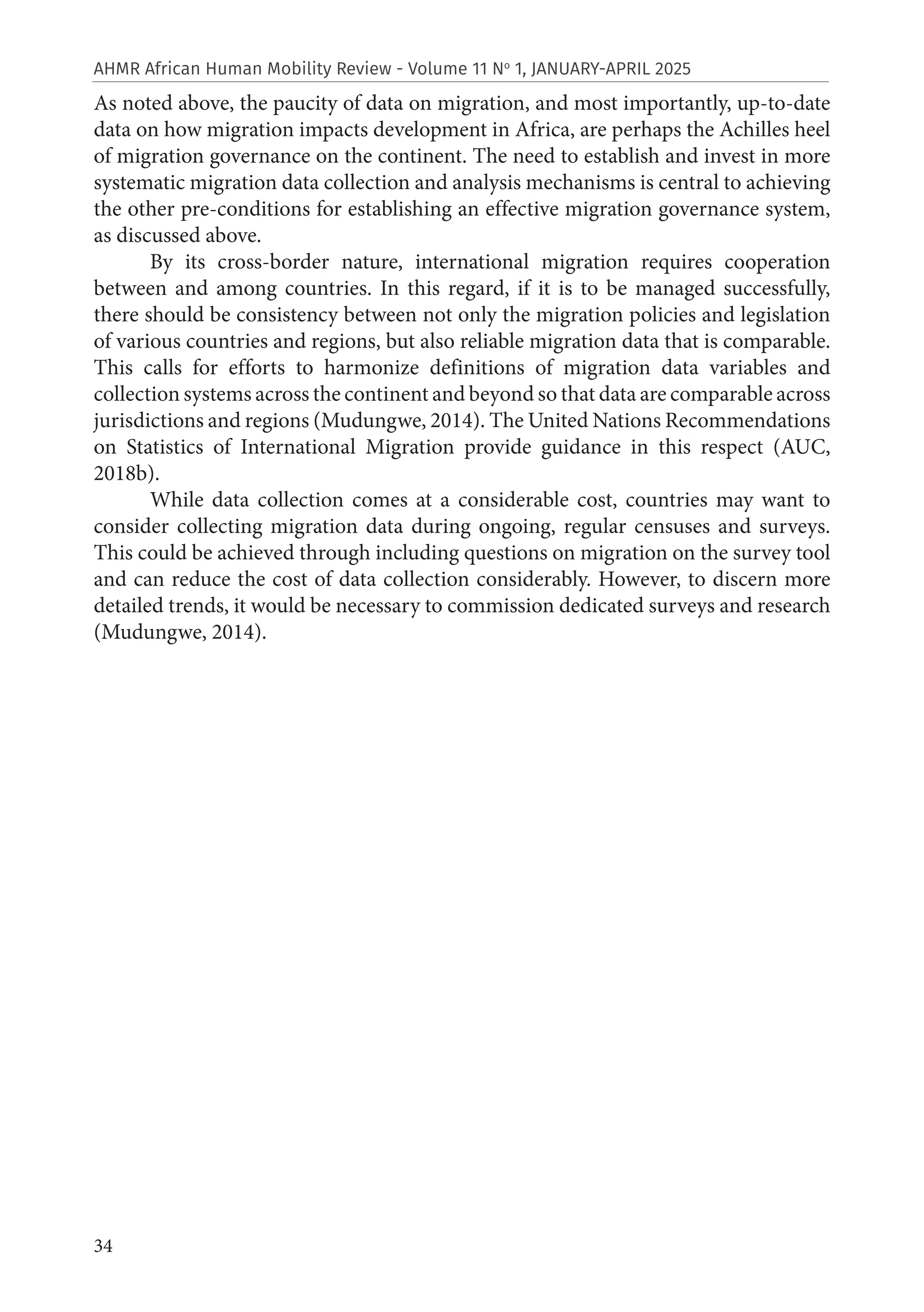 34
AHMR African Human Mobility Review - Volume 11 No
1, JANUARY-APRIL 2025
As noted above, the paucity of data on migration, and most importantly, up-to-date
data on how migration impacts development in Africa, are perhaps the Achilles heel
of migration governance on the continent. The need to establish and invest in more
systematic migration data collection and analysis mechanisms is central to achieving
the other pre-conditions for establishing an effective migration governance system,
as discussed above.
By its cross-border nature, international migration requires cooperation
between and among countries. In this regard, if it is to be managed successfully,
there should be consistency between not only the migration policies and legislation
of various countries and regions, but also reliable migration data that is comparable.
This calls for efforts to harmonize definitions of migration data variables and
collection systems across the continent and beyond so that data are comparable across
jurisdictions and regions (Mudungwe, 2014). The United Nations Recommendations
on Statistics of International Migration provide guidance in this respect (AUC,
2018b).
While data collection comes at a considerable cost, countries may want to
consider collecting migration data during ongoing, regular censuses and surveys.
This could be achieved through including questions on migration on the survey tool
and can reduce the cost of data collection considerably. However, to discern more
detailed trends, it would be necessary to commission dedicated surveys and research
(Mudungwe, 2014).
 