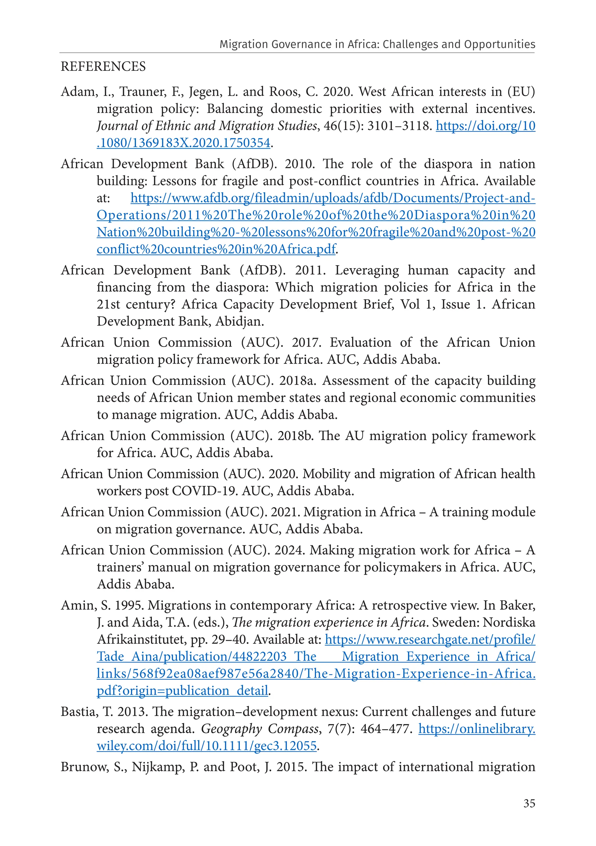 35
REFERENCES
Adam, I., Trauner, F., Jegen, L. and Roos, C. 2020. West African interests in (EU)
migration policy: Balancing domestic priorities with external incentives.
Journal of Ethnic and Migration Studies, 46(15): 3101–3118. https://doi.org/10
.1080/1369183X.2020.1750354.
African Development Bank (AfDB). 2010. The role of the diaspora in nation
building: Lessons for fragile and post-conflict countries in Africa. Available
at: https://www.afdb.org/fileadmin/uploads/afdb/Documents/Project-and-
Operations/2011%20The%20role%20of%20the%20Diaspora%20in%20
Nation%20building%20-%20lessons%20for%20fragile%20and%20post-%20
conflict%20countries%20in%20Africa.pdf.
African Development Bank (AfDB). 2011. Leveraging human capacity and
financing from the diaspora: Which migration policies for Africa in the
21st century? Africa Capacity Development Brief, Vol 1, Issue 1. African
Development Bank, Abidjan.
African Union Commission (AUC). 2017. Evaluation of the African Union
migration policy framework for Africa. AUC, Addis Ababa.
African Union Commission (AUC). 2018a. Assessment of the capacity building
needs of African Union member states and regional economic communities
to manage migration. AUC, Addis Ababa.
African Union Commission (AUC). 2018b. The AU migration policy framework
for Africa. AUC, Addis Ababa.
African Union Commission (AUC). 2020. Mobility and migration of African health
workers post COVID-19. AUC, Addis Ababa.
African Union Commission (AUC). 2021. Migration in Africa – A training module
on migration governance. AUC, Addis Ababa.
African Union Commission (AUC). 2024. Making migration work for Africa – A
trainers’ manual on migration governance for policymakers in Africa. AUC,
Addis Ababa.
Amin, S. 1995. Migrations in contemporary Africa: A retrospective view. In Baker,
J. and Aida, T.A. (eds.), The migration experience in Africa. Sweden: Nordiska
Afrikainstitutet, pp. 29–40. Available at: https://www.researchgate.net/profile/
Tade_Aina/publication/44822203_The _Migration_Experience_in_Africa/
links/568f92ea08aef987e56a2840/The-Migration-Experience-in-Africa.
pdf?origin=publication_detail.
Bastia, T. 2013. The migration–development nexus: Current challenges and future
research agenda. Geography Compass, 7(7): 464–477. https://onlinelibrary.
wiley.com/doi/full/10.1111/gec3.12055.
Brunow, S., Nijkamp, P. and Poot, J. 2015. The impact of international migration
Migration Governance in Africa: Challenges and Opportunities
 