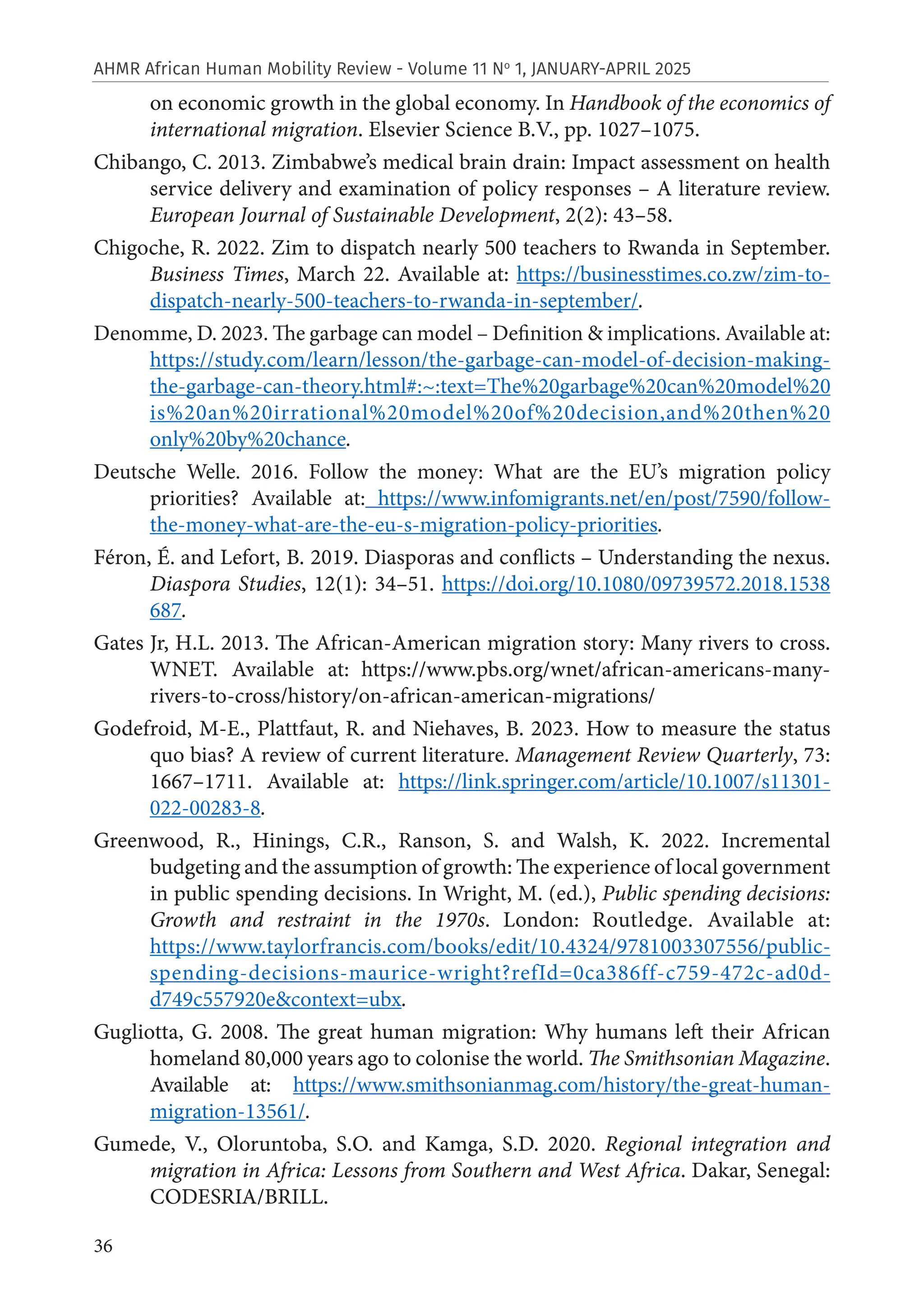 36
AHMR African Human Mobility Review - Volume 11 No
1, JANUARY-APRIL 2025
on economic growth in the global economy. In Handbook of the economics of
international migration. Elsevier Science B.V., pp. 1027–1075.
Chibango, C. 2013. Zimbabwe’s medical brain drain: Impact assessment on health
service delivery and examination of policy responses – A literature review.
European Journal of Sustainable Development, 2(2): 43–58.
Chigoche, R. 2022. Zim to dispatch nearly 500 teachers to Rwanda in September.
Business Times, March 22. Available at: https://businesstimes.co.zw/zim-to-
dispatch-nearly-500-teachers-to-rwanda-in-september/.
Denomme, D. 2023. The garbage can model – Definition & implications. Available at:
https://study.com/learn/lesson/the-garbage-can-model-of-decision-making-
the-garbage-can-theory.html#:~:text=The%20garbage%20can%20model%20
is%20an%20irrational%20model%20of%20decision,and%20then%20
only%20by%20chance.
Deutsche Welle. 2016. Follow the money: What are the EU’s migration policy
priorities? Available at: https://www.infomigrants.net/en/post/7590/follow-
the-money-what-are-the-eu-s-migration-policy-priorities.
Féron, É. and Lefort, B. 2019. Diasporas and conflicts – Understanding the nexus.
Diaspora Studies, 12(1): 34–51. https://doi.org/10.1080/09739572.2018.1538
687.
Gates Jr, H.L. 2013. The African-American migration story: Many rivers to cross.
WNET. Available at: https://www.pbs.org/wnet/african-americans-many-
rivers-to-cross/history/on-african-american-migrations/
Godefroid, M-E., Plattfaut, R. and Niehaves, B. 2023. How to measure the status
quo bias? A review of current literature. Management Review Quarterly, 73:
1667–1711. Available at: https://link.springer.com/article/10.1007/s11301-
022-00283-8.
Greenwood, R., Hinings, C.R., Ranson, S. and Walsh, K. 2022. Incremental
budgeting and the assumption of growth: The experience of local government
in public spending decisions. In Wright, M. (ed.), Public spending decisions:
Growth and restraint in the 1970s. London: Routledge. Available at:
https://www.taylorfrancis.com/books/edit/10.4324/9781003307556/public-
spending-decisions-maurice-wright?refId=0ca386ff-c759-472c-ad0d-
d749c557920e&context=ubx.
Gugliotta, G. 2008. The great human migration: Why humans left their African
homeland 80,000 years ago to colonise the world. The Smithsonian Magazine.
Available at: https://www.smithsonianmag.com/history/the-great-human-
migration-13561/.
Gumede, V., Oloruntoba, S.O. and Kamga, S.D. 2020. Regional integration and
migration in Africa: Lessons from Southern and West Africa. Dakar, Senegal:
CODESRIA/BRILL.
 