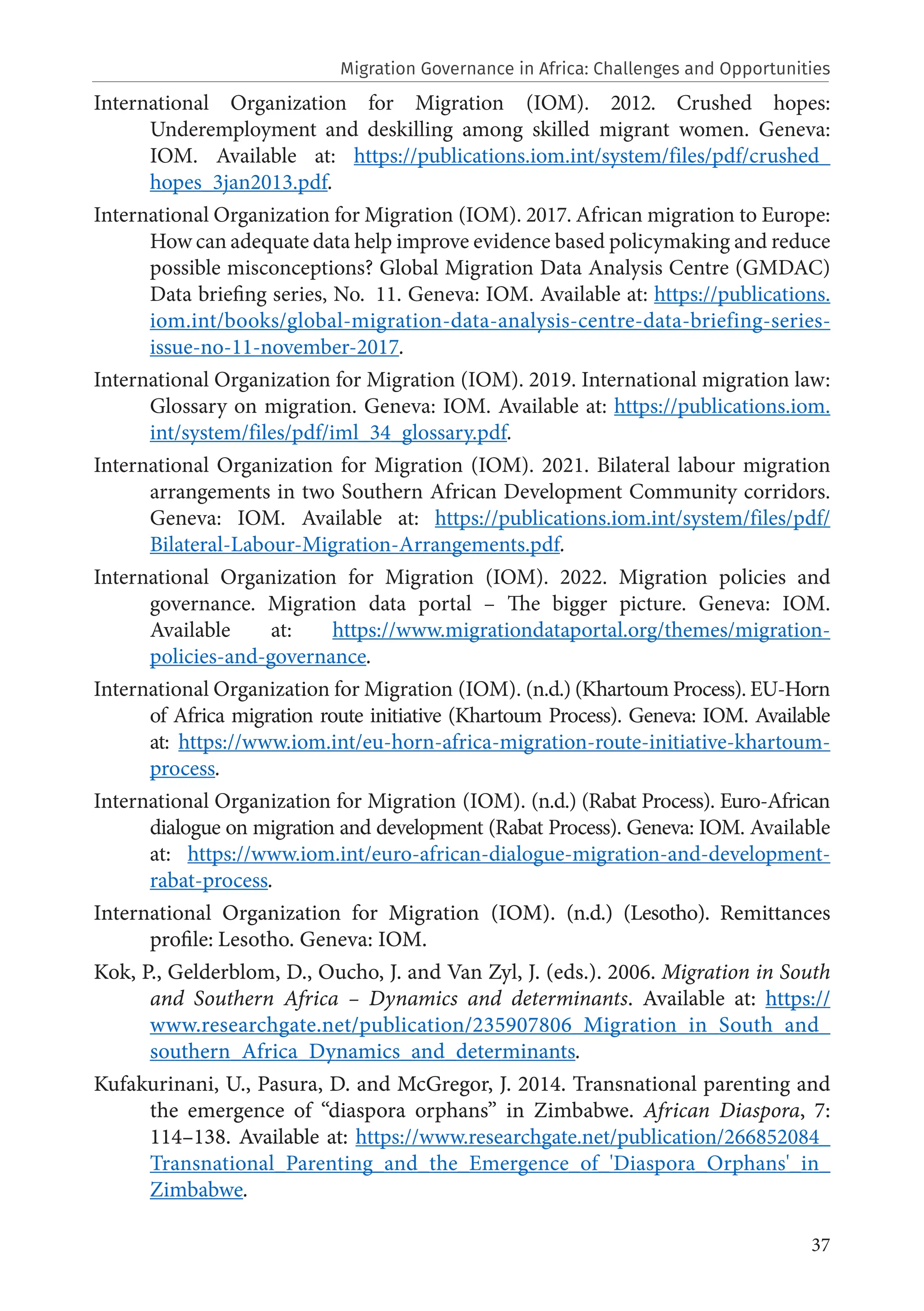 37
International Organization for Migration (IOM). 2012. Crushed hopes:
Underemployment and deskilling among skilled migrant women. Geneva:
IOM. Available at: https://publications.iom.int/system/files/pdf/crushed_
hopes_3jan2013.pdf.
International Organization for Migration (IOM). 2017. African migration to Europe:
How can adequate data help improve evidence based policymaking and reduce
possible misconceptions? Global Migration Data Analysis Centre (GMDAC)
Data briefing series, No. 11. Geneva: IOM. Available at: https://publications.
iom.int/books/global-migration-data-analysis-centre-data-briefing-series-
issue-no-11-november-2017.
International Organization for Migration (IOM). 2019. International migration law:
Glossary on migration. Geneva: IOM. Available at: https://publications.iom.
int/system/files/pdf/iml_34_glossary.pdf.
International Organization for Migration (IOM). 2021. Bilateral labour migration
arrangements in two Southern African Development Community corridors.
Geneva: IOM. Available at: https://publications.iom.int/system/files/pdf/
Bilateral-Labour-Migration-Arrangements.pdf.
International Organization for Migration (IOM). 2022. Migration policies and
governance. Migration data portal – The bigger picture. Geneva: IOM.
Available at: https://www.migrationdataportal.org/themes/migration-
policies-and-governance.
International Organization for Migration (IOM). (n.d.) (Khartoum Process). EU-Horn
of Africa migration route initiative (Khartoum Process). Geneva: IOM. Available
at: https://www.iom.int/eu-horn-africa-migration-route-initiative-khartoum-
process.
International Organization for Migration (IOM). (n.d.) (Rabat Process). Euro-African
dialogue on migration and development (Rabat Process). Geneva: IOM. Available
at: https://www.iom.int/euro-african-dialogue-migration-and-development-
rabat-process.
International Organization for Migration (IOM). (n.d.) (Lesotho). Remittances
profile: Lesotho. Geneva: IOM.
Kok, P., Gelderblom, D., Oucho, J. and Van Zyl, J. (eds.). 2006. Migration in South
and Southern Africa – Dynamics and determinants. Available at: https://
www.researchgate.net/publication/235907806_Migration_in_South_and_
southern_Africa_Dynamics_and_determinants.
Kufakurinani, U., Pasura, D. and McGregor, J. 2014. Transnational parenting and
the emergence of “diaspora orphans” in Zimbabwe. African Diaspora, 7:
114–138. Available at: https://www.researchgate.net/publication/266852084_
Transnational_Parenting_and_the_Emergence_of_'Diaspora_Orphans'_in_
Zimbabwe.
Migration Governance in Africa: Challenges and Opportunities
 