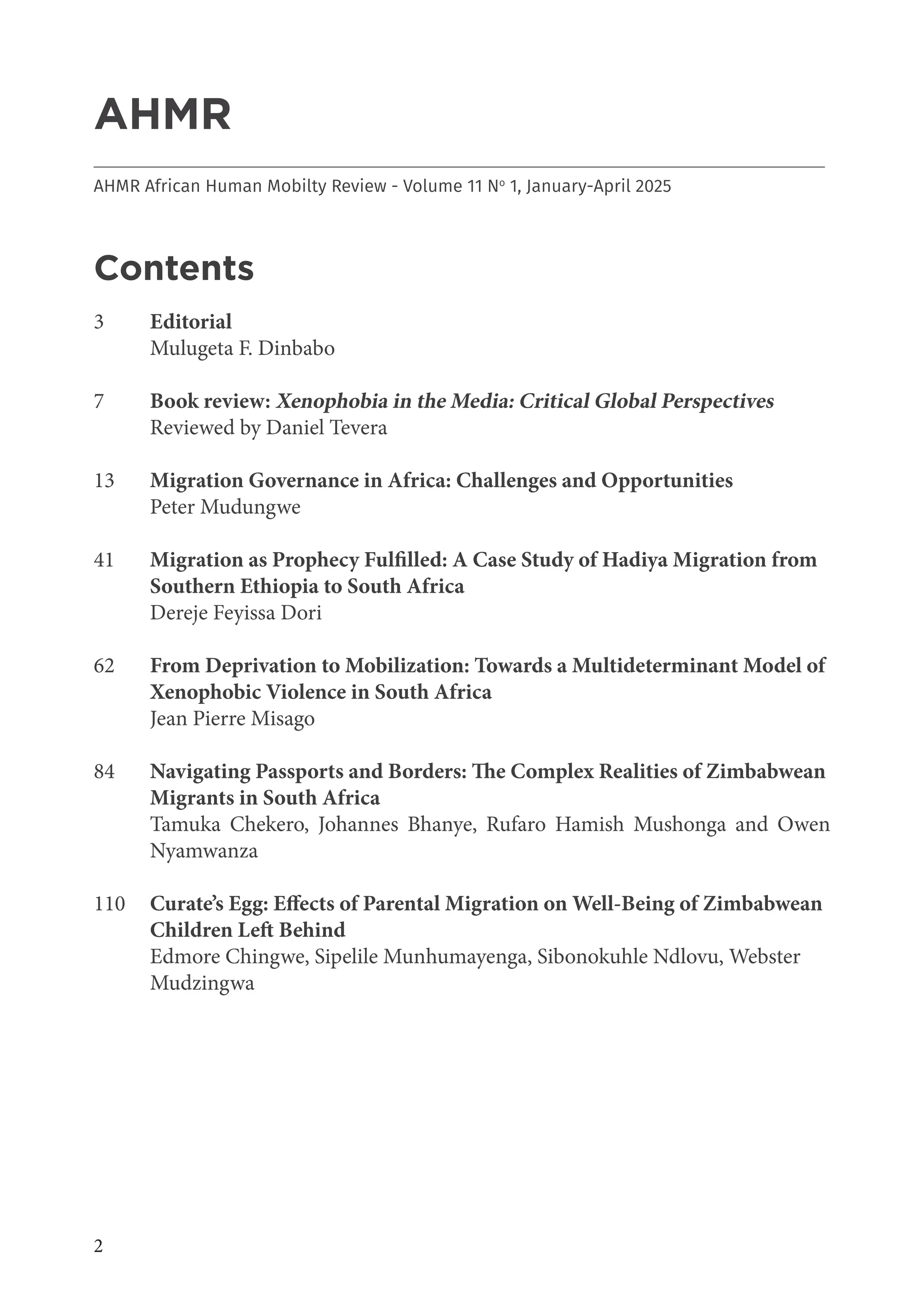 2
AHMR
___________________________________________________________________________________
AHMR African Human Mobilty Review - Volume 11 No
1, January-April 2025
Contents
3 Editorial
Mulugeta F. Dinbabo
7 Book review: Xenophobia in the Media: Critical Global Perspectives
Reviewed by Daniel Tevera
13 Migration Governance in Africa: Challenges and Opportunities
Peter Mudungwe
41 Migration as Prophecy Fulfilled: A Case Study of Hadiya Migration from
Southern Ethiopia to South Africa
Dereje Feyissa Dori
62 From Deprivation to Mobilization: Towards a Multideterminant Model of
Xenophobic Violence in South Africa
Jean Pierre Misago
84 Navigating Passports and Borders: The Complex Realities of Zimbabwean
Migrants in South Africa
Tamuka Chekero, Johannes Bhanye, Rufaro Hamish Mushonga and Owen
Nyamwanza
110 Curate’s Egg: Effects of Parental Migration on Well-Being of Zimbabwean
Children Left Behind
Edmore Chingwe, Sipelile Munhumayenga, Sibonokuhle Ndlovu, Webster
Mudzingwa
 