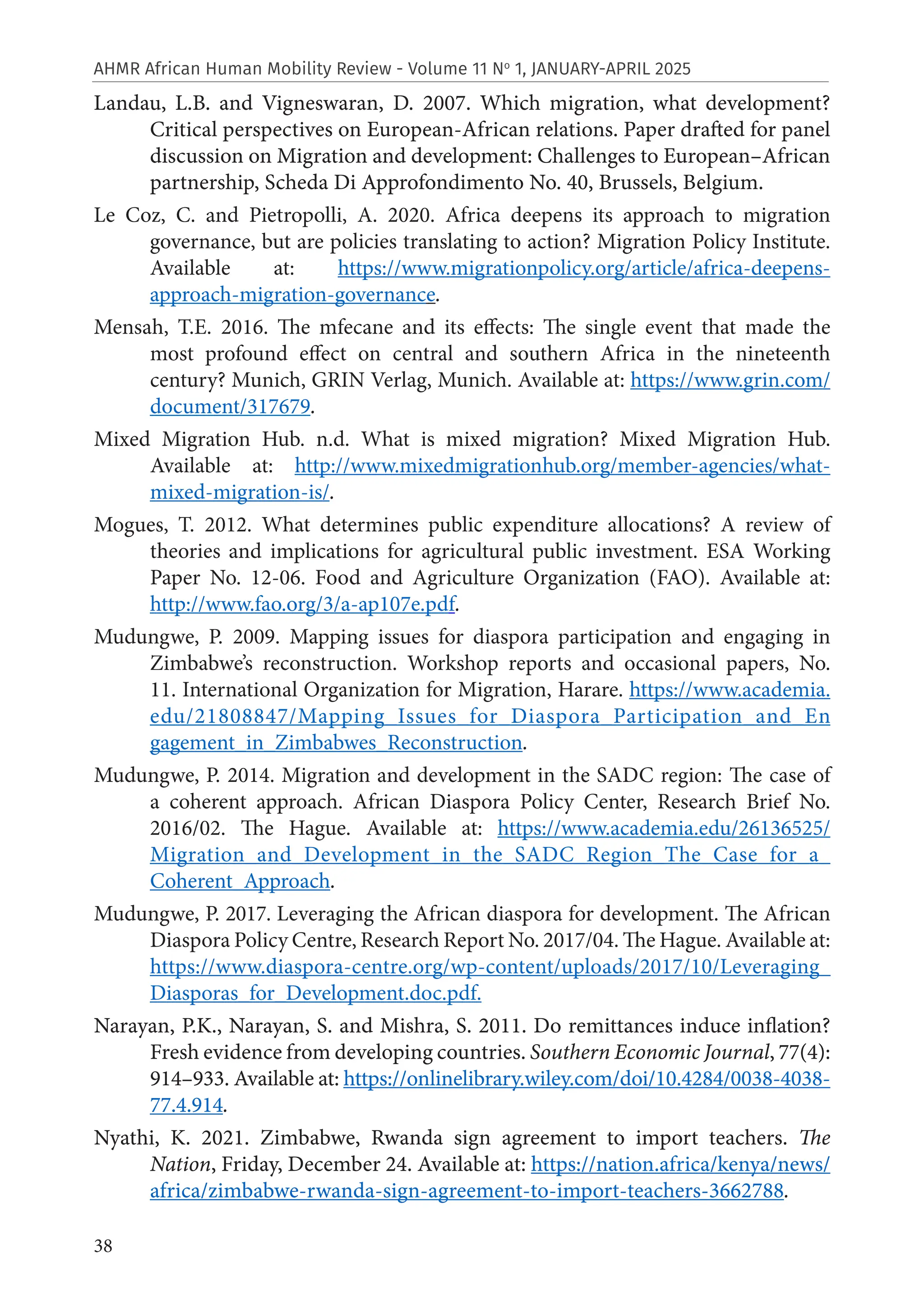 38
AHMR African Human Mobility Review - Volume 11 No
1, JANUARY-APRIL 2025
Landau, L.B. and Vigneswaran, D. 2007. Which migration, what development?
Critical perspectives on European-African relations. Paper drafted for panel
discussion on Migration and development: Challenges to European–African
partnership, Scheda Di Approfondimento No. 40, Brussels, Belgium.
Le Coz, C. and Pietropolli, A. 2020. Africa deepens its approach to migration
governance, but are policies translating to action? Migration Policy Institute.
Available at: https://www.migrationpolicy.org/article/africa-deepens-
approach-migration-governance.
Mensah, T.E. 2016. The mfecane and its effects: The single event that made the
most profound effect on central and southern Africa in the nineteenth
century? Munich, GRIN Verlag, Munich. Available at: https://www.grin.com/
document/317679.
Mixed Migration Hub. n.d. What is mixed migration? Mixed Migration Hub.
Available at: http://www.mixedmigrationhub.org/member-agencies/what-
mixed-migration-is/.
Mogues, T. 2012. What determines public expenditure allocations? A review of
theories and implications for agricultural public investment. ESA Working
Paper No. 12-06. Food and Agriculture Organization (FAO). Available at:
http://www.fao.org/3/a-ap107e.pdf.
Mudungwe, P. 2009. Mapping issues for diaspora participation and engaging in
Zimbabwe’s reconstruction. Workshop reports and occasional papers, No.
11. International Organization for Migration, Harare. https://www.academia.
edu/21808847/Mapping_Issues_for_Diaspora_Participation_and_En
gagement_in_Zimbabwes_Reconstruction.
Mudungwe, P. 2014. Migration and development in the SADC region: The case of
a coherent approach. African Diaspora Policy Center, Research Brief No.
2016/02. The Hague. Available at: https://www.academia.edu/26136525/
Migration_and_Development_in_the_SADC_Region_The_Case_for_a_
Coherent_Approach.
Mudungwe, P. 2017. Leveraging the African diaspora for development. The African
Diaspora Policy Centre, Research Report No. 2017/04. The Hague. Available at:
https://www.diaspora-centre.org/wp-content/uploads/2017/10/Leveraging_
Diasporas_for_Development.doc.pdf.
Narayan, P.K., Narayan, S. and Mishra, S. 2011. Do remittances induce inflation?
Fresh evidence from developing countries. Southern Economic Journal, 77(4):
914–933. Available at: https://onlinelibrary.wiley.com/doi/10.4284/0038-4038-
77.4.914.
Nyathi, K. 2021. Zimbabwe, Rwanda sign agreement to import teachers. The
Nation, Friday, December 24. Available at: https://nation.africa/kenya/news/
africa/zimbabwe-rwanda-sign-agreement-to-import-teachers-3662788.
 