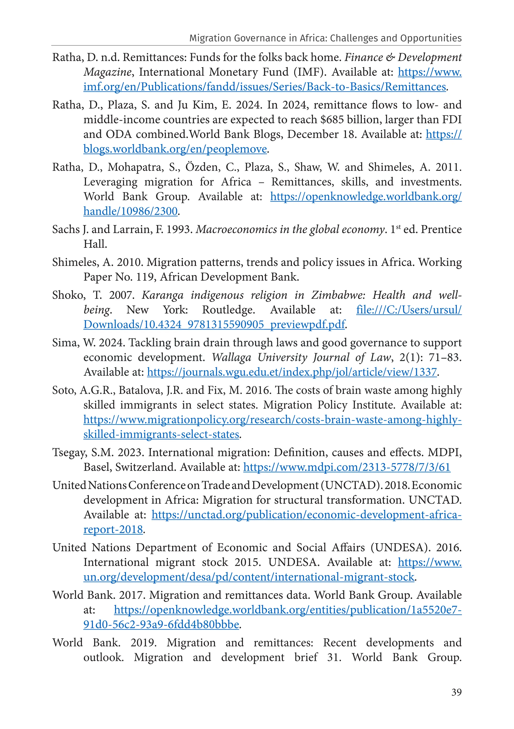 39
Ratha, D. n.d. Remittances: Funds for the folks back home. Finance & Development
Magazine, International Monetary Fund (IMF). Available at: https://www.
imf.org/en/Publications/fandd/issues/Series/Back-to-Basics/Remittances.
Ratha, D., Plaza, S. and Ju Kim, E. 2024. In 2024, remittance flows to low- and
middle-income countries are expected to reach $685 billion, larger than FDI
and ODA combined.World Bank Blogs, December 18. Available at: https://
blogs.worldbank.org/en/peoplemove.
Ratha, D., Mohapatra, S., Özden, C., Plaza, S., Shaw, W. and Shimeles, A. 2011.
Leveraging migration for Africa – Remittances, skills, and investments.
World Bank Group. Available at: https://openknowledge.worldbank.org/
handle/10986/2300.
Sachs J. and Larrain, F. 1993. Macroeconomics in the global economy. 1st
ed. Prentice
Hall.
Shimeles, A. 2010. Migration patterns, trends and policy issues in Africa. Working
Paper No. 119, African Development Bank.
Shoko, T. 2007. Karanga indigenous religion in Zimbabwe: Health and well-
being. New York: Routledge. Available at: file:///C:/Users/ursul/
Downloads/10.4324_9781315590905_previewpdf.pdf.
Sima, W. 2024. Tackling brain drain through laws and good governance to support
economic development. Wallaga University Journal of Law, 2(1): 71–83.
Available at: https://journals.wgu.edu.et/index.php/jol/article/view/1337.
Soto, A.G.R., Batalova, J.R. and Fix, M. 2016. The costs of brain waste among highly
skilled immigrants in select states. Migration Policy Institute. Available at:
https://www.migrationpolicy.org/research/costs-brain-waste-among-highly-
skilled-immigrants-select-states.
Tsegay, S.M. 2023. International migration: Definition, causes and effects. MDPI,
Basel, Switzerland. Available at: https://www.mdpi.com/2313-5778/7/3/61
UnitedNationsConferenceonTradeandDevelopment(UNCTAD).2018.Economic
development in Africa: Migration for structural transformation. UNCTAD.
Available at: https://unctad.org/publication/economic-development-africa-
report-2018.
United Nations Department of Economic and Social Affairs (UNDESA). 2016.
International migrant stock 2015. UNDESA. Available at: https://www.
un.org/development/desa/pd/content/international-migrant-stock.
World Bank. 2017. Migration and remittances data. World Bank Group. Available
at: https://openknowledge.worldbank.org/entities/publication/1a5520e7-
91d0-56c2-93a9-6fdd4b80bbbe.
World Bank. 2019. Migration and remittances: Recent developments and
outlook. Migration and development brief 31. World Bank Group.
Migration Governance in Africa: Challenges and Opportunities
 