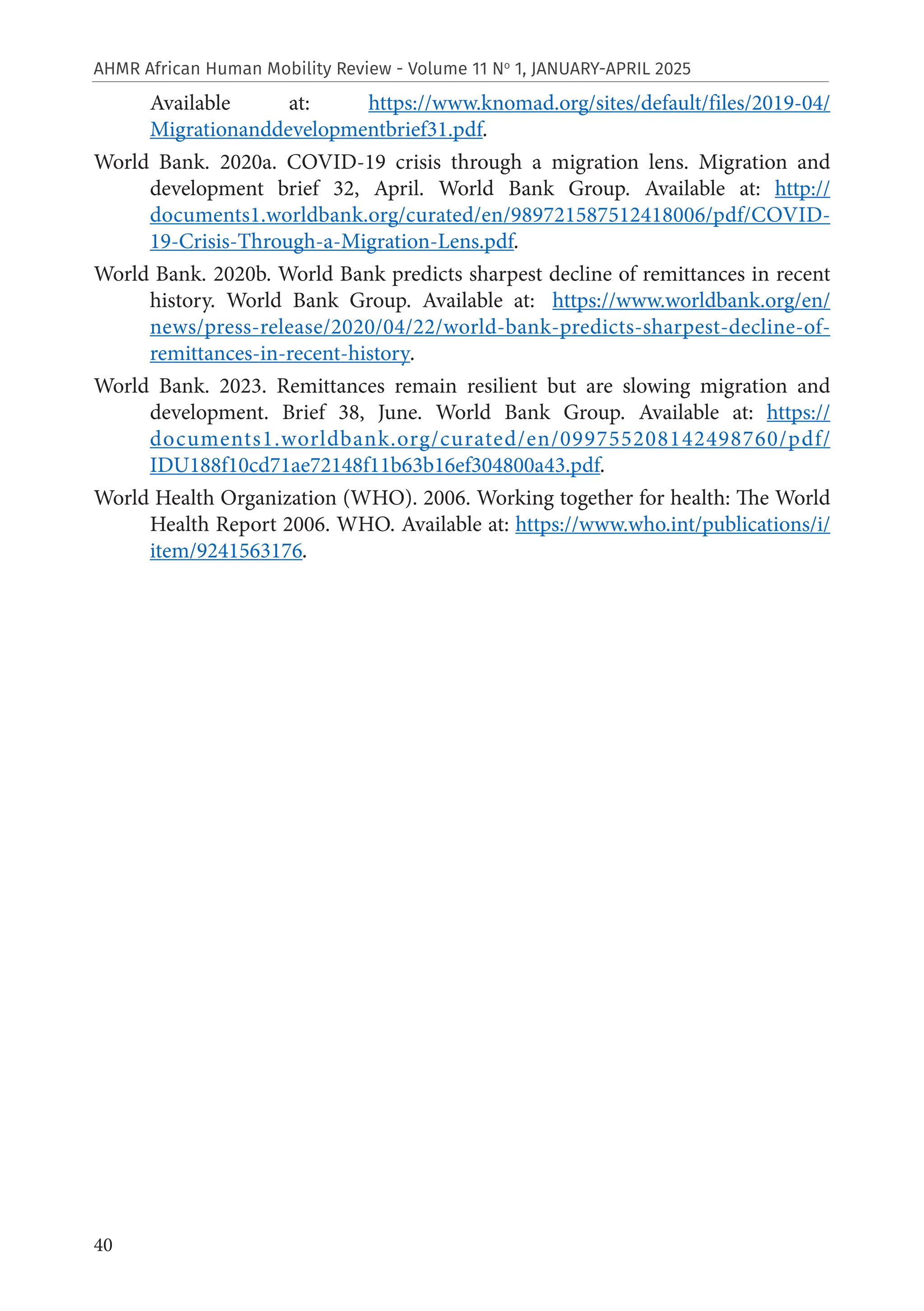 40
AHMR African Human Mobility Review - Volume 11 No
1, JANUARY-APRIL 2025
Available at: https://www.knomad.org/sites/default/files/2019-04/
Migrationanddevelopmentbrief31.pdf.
World Bank. 2020a. COVID-19 crisis through a migration lens. Migration and
development brief 32, April. World Bank Group. Available at: http://
documents1.worldbank.org/curated/en/989721587512418006/pdf/COVID-
19-Crisis-Through-a-Migration-Lens.pdf.
World Bank. 2020b. World Bank predicts sharpest decline of remittances in recent
history. World Bank Group. Available at: https://www.worldbank.org/en/
news/press-release/2020/04/22/world-bank-predicts-sharpest-decline-of-
remittances-in-recent-history.
World Bank. 2023. Remittances remain resilient but are slowing migration and
development. Brief 38, June. World Bank Group. Available at: https://
documents1.worldbank.org/curated/en/099755208142498760/pdf/
IDU188f10cd71ae72148f11b63b16ef304800a43.pdf.
World Health Organization (WHO). 2006. Working together for health: The World
Health Report 2006. WHO. Available at: https://www.who.int/publications/i/
item/9241563176.
 