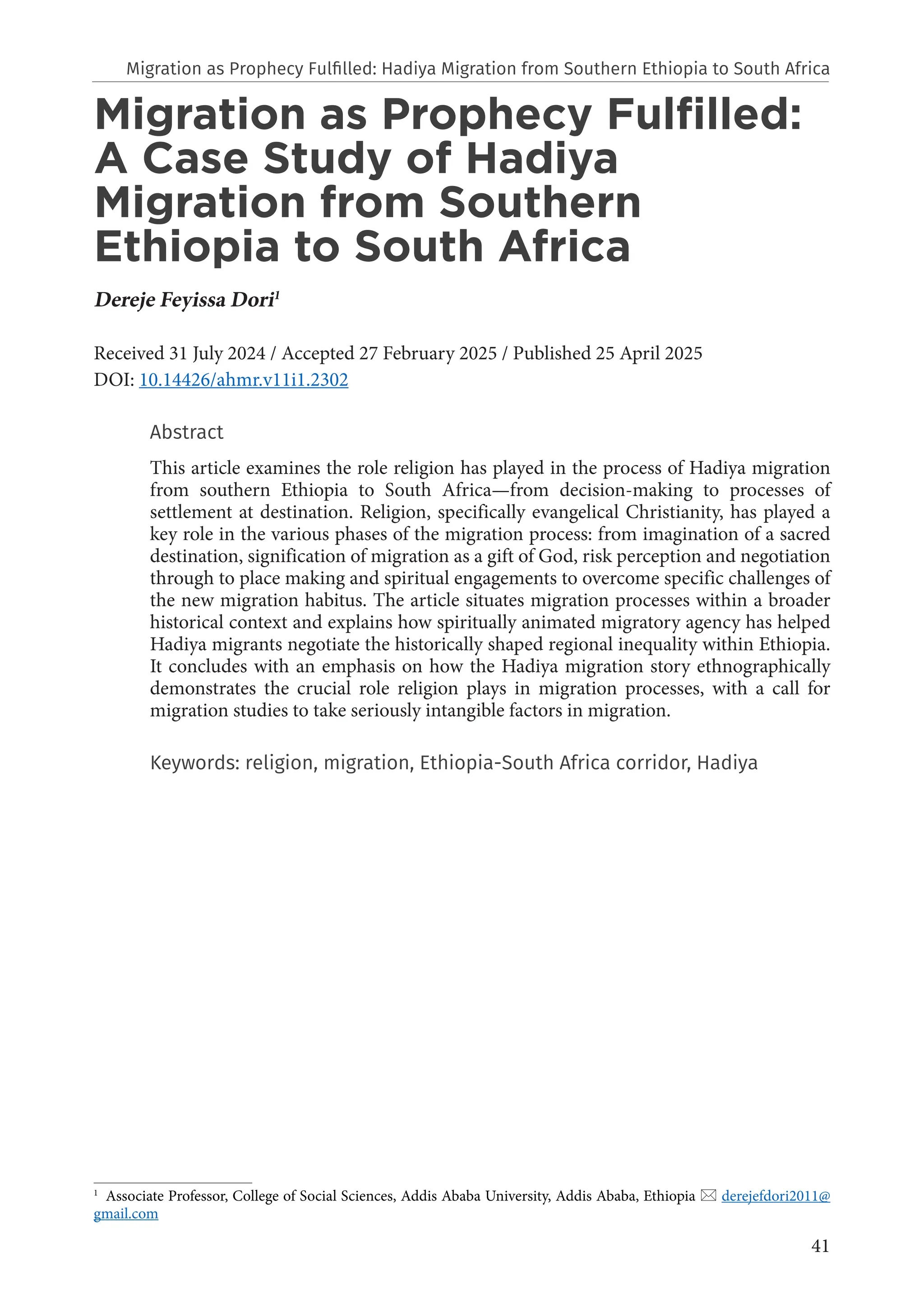 41
Migration as Prophecy Fulfilled:
A Case Study of Hadiya
Migration from Southern
Ethiopia to South Africa
Dereje Feyissa Dori1
Received 31 July 2024 / Accepted 27 February 2025 / Published 25 April 2025
DOI: 10.14426/ahmr.v11i1.2302
Abstract
This article examines the role religion has played in the process of Hadiya migration
from southern Ethiopia to South Africa—from decision-making to processes of
settlement at destination. Religion, specifically evangelical Christianity, has played a
key role in the various phases of the migration process: from imagination of a sacred
destination, signification of migration as a gift of God, risk perception and negotiation
through to place making and spiritual engagements to overcome specific challenges of
the new migration habitus. The article situates migration processes within a broader
historical context and explains how spiritually animated migratory agency has helped
Hadiya migrants negotiate the historically shaped regional inequality within Ethiopia.
It concludes with an emphasis on how the Hadiya migration story ethnographically
demonstrates the crucial role religion plays in migration processes, with a call for
migration studies to take seriously intangible factors in migration.
Keywords: religion, migration, Ethiopia-South Africa corridor, Hadiya
1
Associate Professor, College of Social Sciences, Addis Ababa University, Addis Ababa, Ethiopia  derejefdori2011@
gmail.com
Migration as Prophecy Fulfilled: Hadiya Migration from Southern Ethiopia to South Africa
 