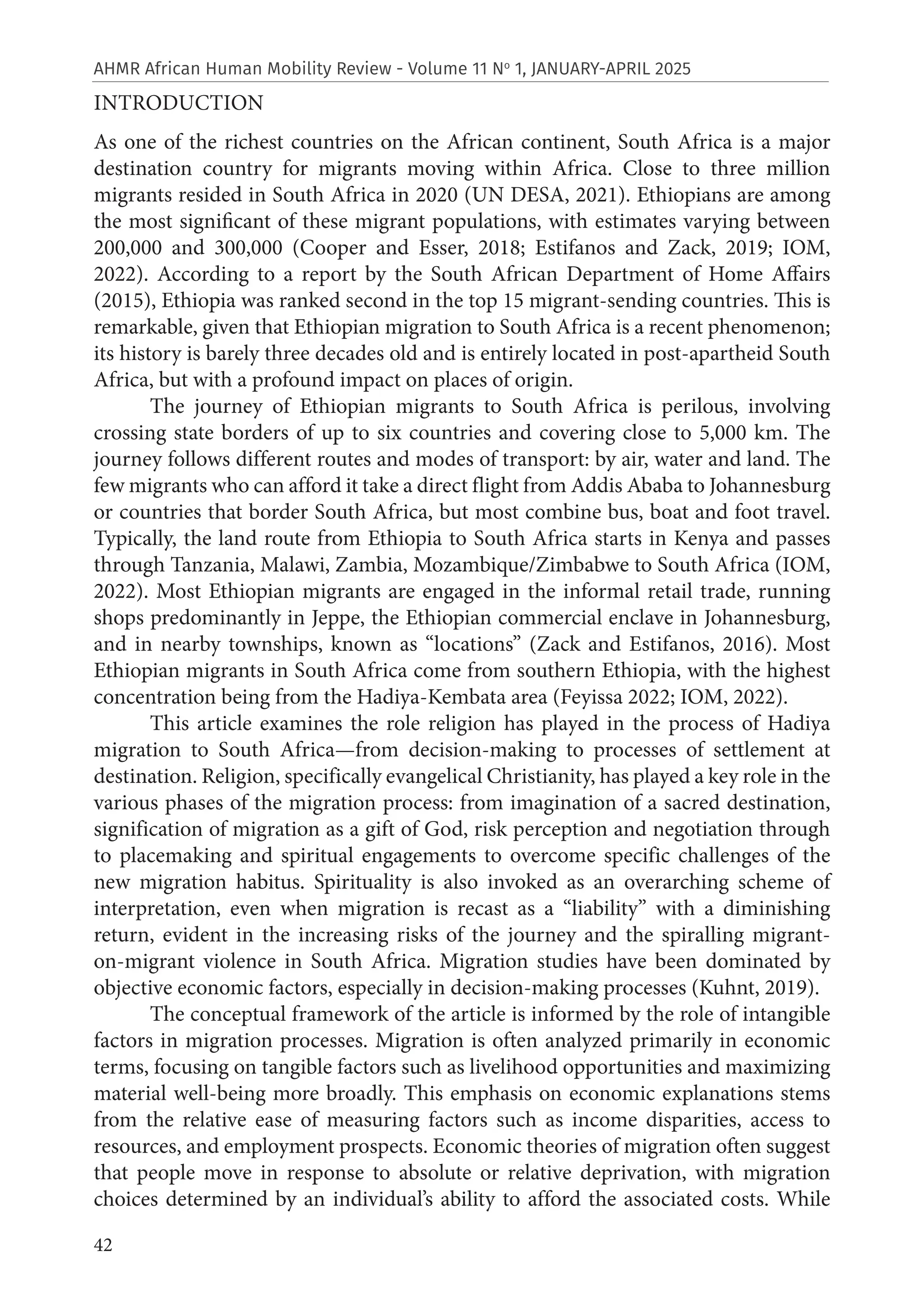 42
AHMR African Human Mobility Review - Volume 11 No
1, JANUARY-APRIL 2025
INTRODUCTION
As one of the richest countries on the African continent, South Africa is a major
destination country for migrants moving within Africa. Close to three million
migrants resided in South Africa in 2020 (UN DESA, 2021). Ethiopians are among
the most significant of these migrant populations, with estimates varying between
200,000 and 300,000 (Cooper and Esser, 2018; Estifanos and Zack, 2019; IOM,
2022). According to a report by the South African Department of Home Affairs
(2015), Ethiopia was ranked second in the top 15 migrant-sending countries. This is
remarkable, given that Ethiopian migration to South Africa is a recent phenomenon;
its history is barely three decades old and is entirely located in post-apartheid South
Africa, but with a profound impact on places of origin.
The journey of Ethiopian migrants to South Africa is perilous, involving
crossing state borders of up to six countries and covering close to 5,000 km. The
journey follows different routes and modes of transport: by air, water and land. The
few migrants who can afford it take a direct flight from Addis Ababa to Johannesburg
or countries that border South Africa, but most combine bus, boat and foot travel.
Typically, the land route from Ethiopia to South Africa starts in Kenya and passes
through Tanzania, Malawi, Zambia, Mozambique/Zimbabwe to South Africa (IOM,
2022). Most Ethiopian migrants are engaged in the informal retail trade, running
shops predominantly in Jeppe, the Ethiopian commercial enclave in Johannesburg,
and in nearby townships, known as “locations” (Zack and Estifanos, 2016). Most
Ethiopian migrants in South Africa come from southern Ethiopia, with the highest
concentration being from the Hadiya-Kembata area (Feyissa 2022; IOM, 2022).
This article examines the role religion has played in the process of Hadiya
migration to South Africa—from decision-making to processes of settlement at
destination. Religion, specifically evangelical Christianity, has played a key role in the
various phases of the migration process: from imagination of a sacred destination,
signification of migration as a gift of God, risk perception and negotiation through
to placemaking and spiritual engagements to overcome specific challenges of the
new migration habitus. Spirituality is also invoked as an overarching scheme of
interpretation, even when migration is recast as a “liability” with a diminishing
return, evident in the increasing risks of the journey and the spiralling migrant-
on-migrant violence in South Africa. Migration studies have been dominated by
objective economic factors, especially in decision-making processes (Kuhnt, 2019).
The conceptual framework of the article is informed by the role of intangible
factors in migration processes. Migration is often analyzed primarily in economic
terms, focusing on tangible factors such as livelihood opportunities and maximizing
material well-being more broadly. This emphasis on economic explanations stems
from the relative ease of measuring factors such as income disparities, access to
resources, and employment prospects. Economic theories of migration often suggest
that people move in response to absolute or relative deprivation, with migration
choices determined by an individual’s ability to afford the associated costs. While
 