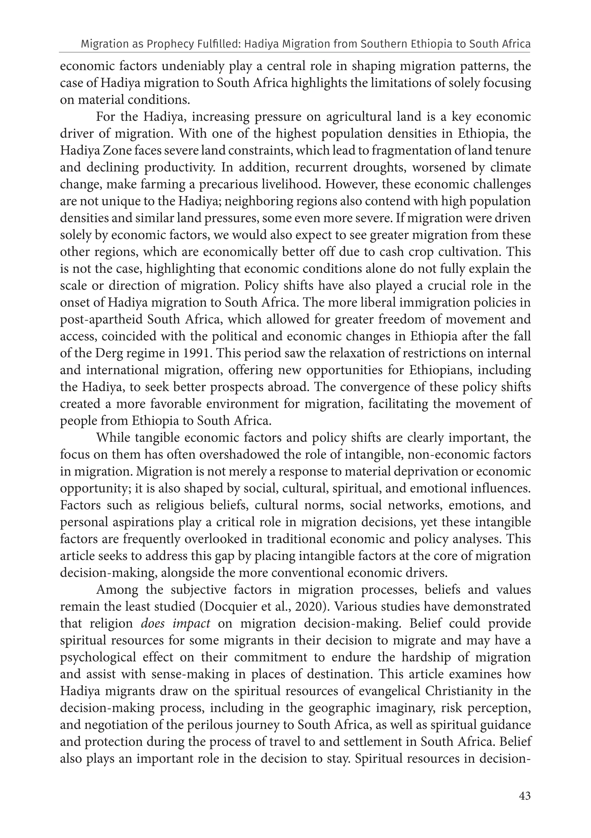 43
economic factors undeniably play a central role in shaping migration patterns, the
case of Hadiya migration to South Africa highlights the limitations of solely focusing
on material conditions.
For the Hadiya, increasing pressure on agricultural land is a key economic
driver of migration. With one of the highest population densities in Ethiopia, the
Hadiya Zone faces severe land constraints, which lead to fragmentation of land tenure
and declining productivity. In addition, recurrent droughts, worsened by climate
change, make farming a precarious livelihood. However, these economic challenges
are not unique to the Hadiya; neighboring regions also contend with high population
densities and similar land pressures, some even more severe. If migration were driven
solely by economic factors, we would also expect to see greater migration from these
other regions, which are economically better off due to cash crop cultivation. This
is not the case, highlighting that economic conditions alone do not fully explain the
scale or direction of migration. Policy shifts have also played a crucial role in the
onset of Hadiya migration to South Africa. The more liberal immigration policies in
post-apartheid South Africa, which allowed for greater freedom of movement and
access, coincided with the political and economic changes in Ethiopia after the fall
of the Derg regime in 1991. This period saw the relaxation of restrictions on internal
and international migration, offering new opportunities for Ethiopians, including
the Hadiya, to seek better prospects abroad. The convergence of these policy shifts
created a more favorable environment for migration, facilitating the movement of
people from Ethiopia to South Africa.
While tangible economic factors and policy shifts are clearly important, the
focus on them has often overshadowed the role of intangible, non-economic factors
in migration. Migration is not merely a response to material deprivation or economic
opportunity; it is also shaped by social, cultural, spiritual, and emotional influences.
Factors such as religious beliefs, cultural norms, social networks, emotions, and
personal aspirations play a critical role in migration decisions, yet these intangible
factors are frequently overlooked in traditional economic and policy analyses. This
article seeks to address this gap by placing intangible factors at the core of migration
decision-making, alongside the more conventional economic drivers.
Among the subjective factors in migration processes, beliefs and values
remain the least studied (Docquier et al., 2020). Various studies have demonstrated
that religion does impact on migration decision-making. Belief could provide
spiritual resources for some migrants in their decision to migrate and may have a
psychological effect on their commitment to endure the hardship of migration
and assist with sense-making in places of destination. This article examines how
Hadiya migrants draw on the spiritual resources of evangelical Christianity in the
decision-making process, including in the geographic imaginary, risk perception,
and negotiation of the perilous journey to South Africa, as well as spiritual guidance
and protection during the process of travel to and settlement in South Africa. Belief
also plays an important role in the decision to stay. Spiritual resources in decision-
Migration as Prophecy Fulfilled: Hadiya Migration from Southern Ethiopia to South Africa
 