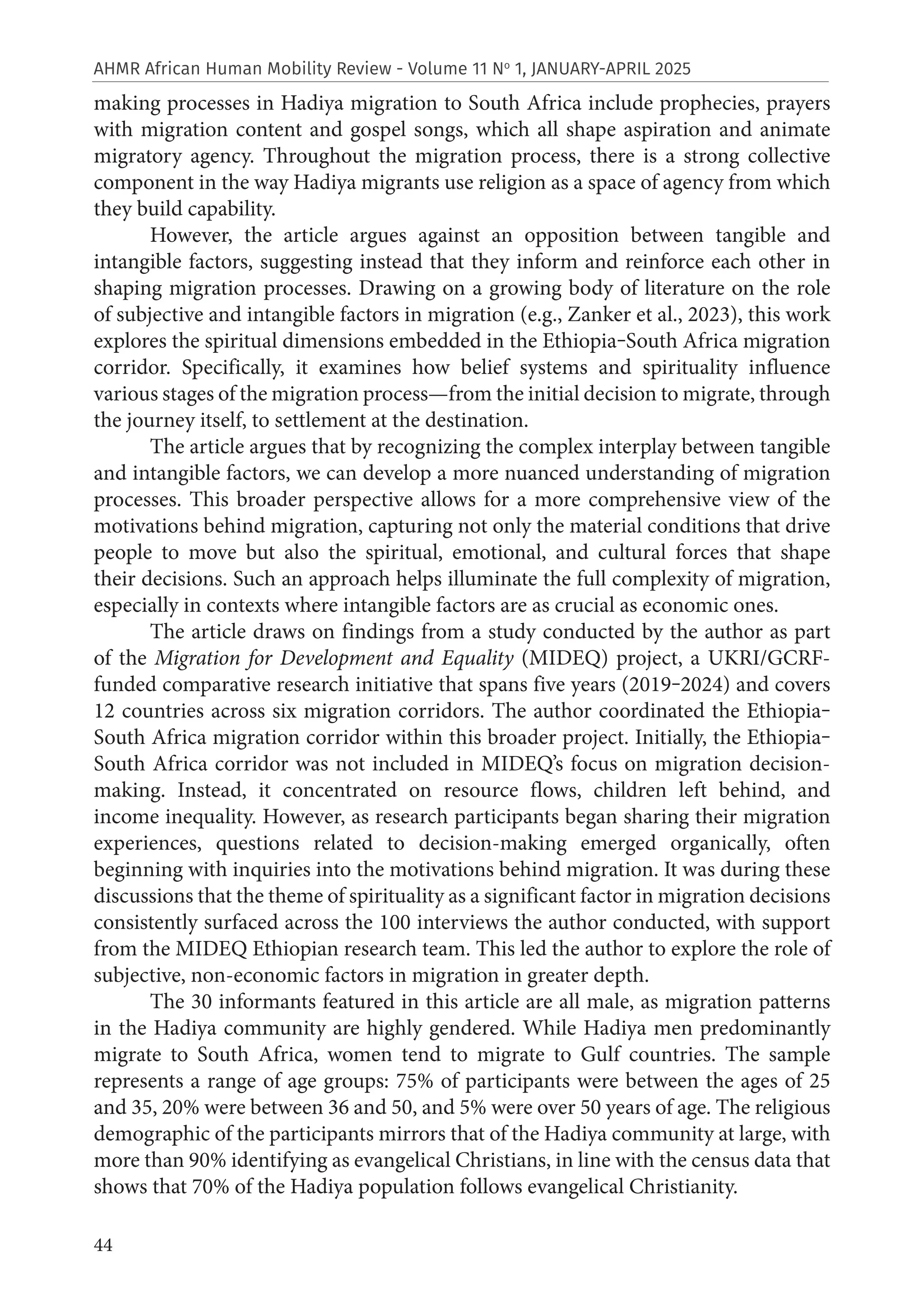 44
AHMR African Human Mobility Review - Volume 11 No
1, JANUARY-APRIL 2025
making processes in Hadiya migration to South Africa include prophecies, prayers
with migration content and gospel songs, which all shape aspiration and animate
migratory agency. Throughout the migration process, there is a strong collective
component in the way Hadiya migrants use religion as a space of agency from which
they build capability.
However, the article argues against an opposition between tangible and
intangible factors, suggesting instead that they inform and reinforce each other in
shaping migration processes. Drawing on a growing body of literature on the role
of subjective and intangible factors in migration (e.g., Zanker et al., 2023), this work
explores the spiritual dimensions embedded in the Ethiopia‒South Africa migration
corridor. Specifically, it examines how belief systems and spirituality influence
various stages of the migration process—from the initial decision to migrate, through
the journey itself, to settlement at the destination.
The article argues that by recognizing the complex interplay between tangible
and intangible factors, we can develop a more nuanced understanding of migration
processes. This broader perspective allows for a more comprehensive view of the
motivations behind migration, capturing not only the material conditions that drive
people to move but also the spiritual, emotional, and cultural forces that shape
their decisions. Such an approach helps illuminate the full complexity of migration,
especially in contexts where intangible factors are as crucial as economic ones.
The article draws on findings from a study conducted by the author as part
of the Migration for Development and Equality (MIDEQ) project, a UKRI/GCRF-
funded comparative research initiative that spans five years (2019‒2024) and covers
12 countries across six migration corridors. The author coordinated the Ethiopia‒
South Africa migration corridor within this broader project. Initially, the Ethiopia‒
South Africa corridor was not included in MIDEQ’s focus on migration decision-
making. Instead, it concentrated on resource flows, children left behind, and
income inequality. However, as research participants began sharing their migration
experiences, questions related to decision-making emerged organically, often
beginning with inquiries into the motivations behind migration. It was during these
discussions that the theme of spirituality as a significant factor in migration decisions
consistently surfaced across the 100 interviews the author conducted, with support
from the MIDEQ Ethiopian research team. This led the author to explore the role of
subjective, non-economic factors in migration in greater depth.
The 30 informants featured in this article are all male, as migration patterns
in the Hadiya community are highly gendered. While Hadiya men predominantly
migrate to South Africa, women tend to migrate to Gulf countries. The sample
represents a range of age groups: 75% of participants were between the ages of 25
and 35, 20% were between 36 and 50, and 5% were over 50 years of age. The religious
demographic of the participants mirrors that of the Hadiya community at large, with
more than 90% identifying as evangelical Christians, in line with the census data that
shows that 70% of the Hadiya population follows evangelical Christianity.
 
