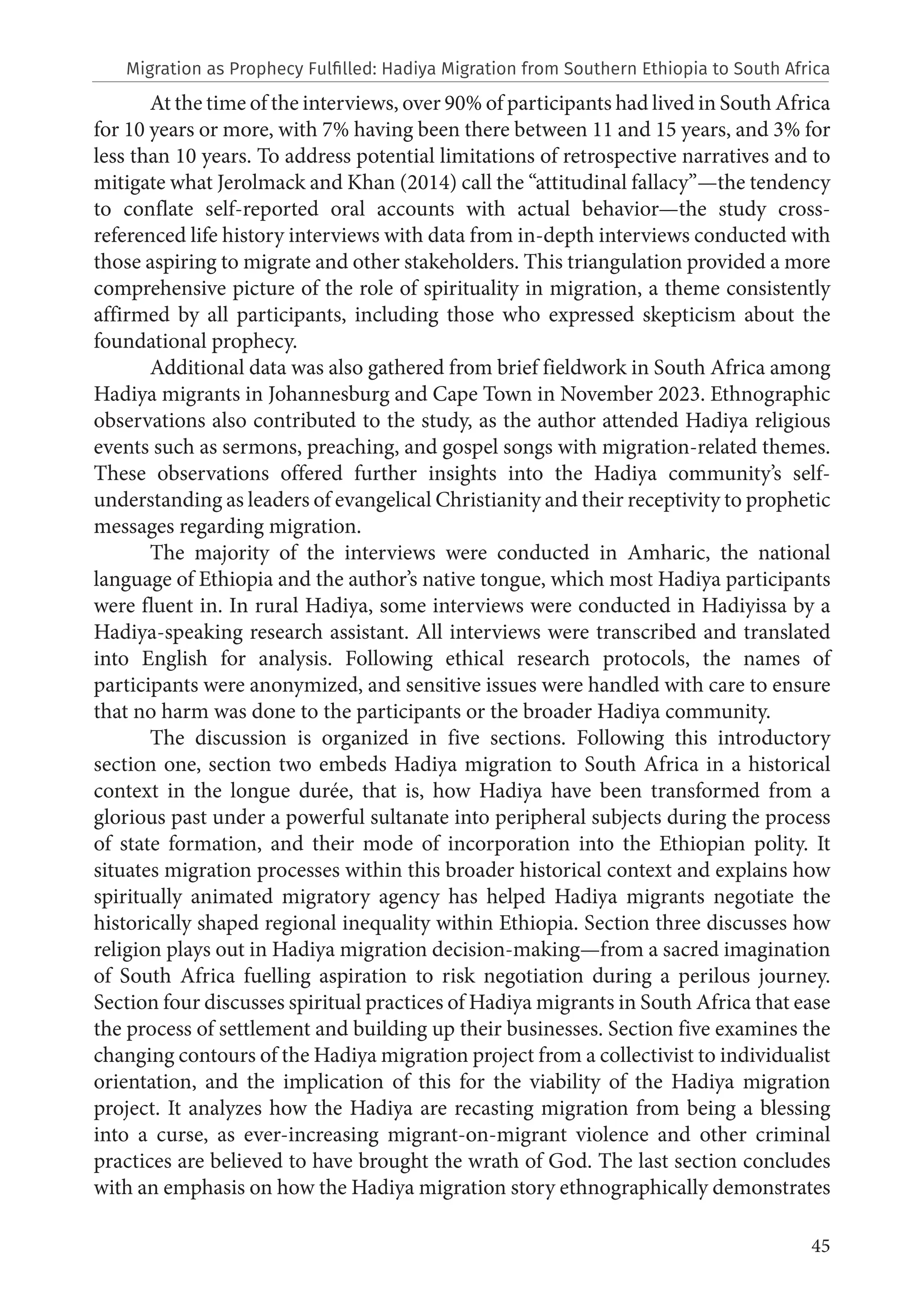 45
At the time of the interviews, over 90% of participants had lived in South Africa
for 10 years or more, with 7% having been there between 11 and 15 years, and 3% for
less than 10 years. To address potential limitations of retrospective narratives and to
mitigate what Jerolmack and Khan (2014) call the “attitudinal fallacy”—the tendency
to conflate self-reported oral accounts with actual behavior—the study cross-
referenced life history interviews with data from in-depth interviews conducted with
those aspiring to migrate and other stakeholders. This triangulation provided a more
comprehensive picture of the role of spirituality in migration, a theme consistently
affirmed by all participants, including those who expressed skepticism about the
foundational prophecy.
Additional data was also gathered from brief fieldwork in South Africa among
Hadiya migrants in Johannesburg and Cape Town in November 2023. Ethnographic
observations also contributed to the study, as the author attended Hadiya religious
events such as sermons, preaching, and gospel songs with migration-related themes.
These observations offered further insights into the Hadiya community’s self-
understanding as leaders of evangelical Christianity and their receptivity to prophetic
messages regarding migration.
The majority of the interviews were conducted in Amharic, the national
language of Ethiopia and the author’s native tongue, which most Hadiya participants
were fluent in. In rural Hadiya, some interviews were conducted in Hadiyissa by a
Hadiya-speaking research assistant. All interviews were transcribed and translated
into English for analysis. Following ethical research protocols, the names of
participants were anonymized, and sensitive issues were handled with care to ensure
that no harm was done to the participants or the broader Hadiya community.
The discussion is organized in five sections. Following this introductory
section one, section two embeds Hadiya migration to South Africa in a historical
context in the longue durée, that is, how Hadiya have been transformed from a
glorious past under a powerful sultanate into peripheral subjects during the process
of state formation, and their mode of incorporation into the Ethiopian polity. It
situates migration processes within this broader historical context and explains how
spiritually animated migratory agency has helped Hadiya migrants negotiate the
historically shaped regional inequality within Ethiopia. Section three discusses how
religion plays out in Hadiya migration decision-making—from a sacred imagination
of South Africa fuelling aspiration to risk negotiation during a perilous journey.
Section four discusses spiritual practices of Hadiya migrants in South Africa that ease
the process of settlement and building up their businesses. Section five examines the
changing contours of the Hadiya migration project from a collectivist to individualist
orientation, and the implication of this for the viability of the Hadiya migration
project. It analyzes how the Hadiya are recasting migration from being a blessing
into a curse, as ever-increasing migrant-on-migrant violence and other criminal
practices are believed to have brought the wrath of God. The last section concludes
with an emphasis on how the Hadiya migration story ethnographically demonstrates
Migration as Prophecy Fulfilled: Hadiya Migration from Southern Ethiopia to South Africa
 