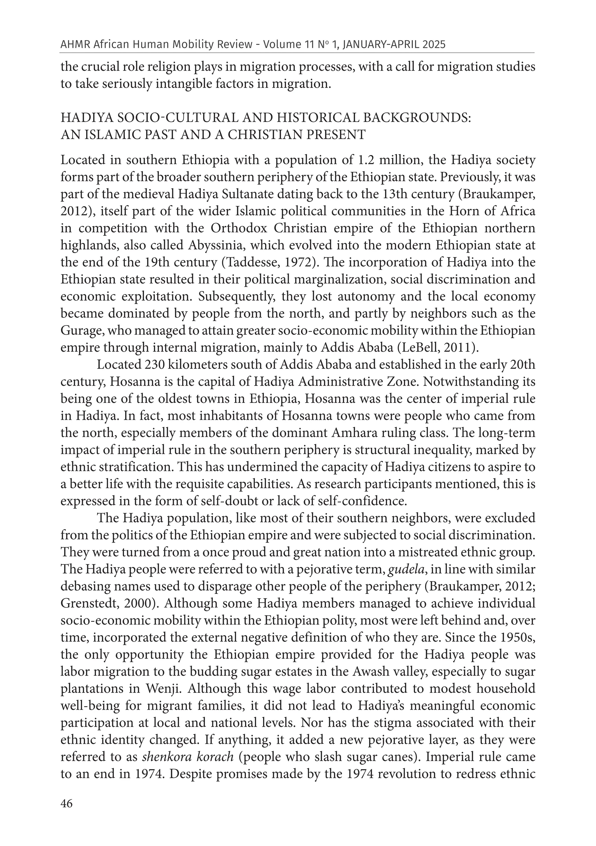 46
AHMR African Human Mobility Review - Volume 11 No
1, JANUARY-APRIL 2025
the crucial role religion plays in migration processes, with a call for migration studies
to take seriously intangible factors in migration.
HADIYA SOCIO-CULTURAL AND HISTORICAL BACKGROUNDS:
AN ISLAMIC PAST AND A CHRISTIAN PRESENT
Located in southern Ethiopia with a population of 1.2 million, the Hadiya society
forms part of the broader southern periphery of the Ethiopian state. Previously, it was
part of the medieval Hadiya Sultanate dating back to the 13th century (Braukamper,
2012), itself part of the wider Islamic political communities in the Horn of Africa
in competition with the Orthodox Christian empire of the Ethiopian northern
highlands, also called Abyssinia, which evolved into the modern Ethiopian state at
the end of the 19th century (Taddesse, 1972). The incorporation of Hadiya into the
Ethiopian state resulted in their political marginalization, social discrimination and
economic exploitation. Subsequently, they lost autonomy and the local economy
became dominated by people from the north, and partly by neighbors such as the
Gurage, who managed to attain greater socio-economic mobility within the Ethiopian
empire through internal migration, mainly to Addis Ababa (LeBell, 2011).
Located 230 kilometers south of Addis Ababa and established in the early 20th
century, Hosanna is the capital of Hadiya Administrative Zone. Notwithstanding its
being one of the oldest towns in Ethiopia, Hosanna was the center of imperial rule
in Hadiya. In fact, most inhabitants of Hosanna towns were people who came from
the north, especially members of the dominant Amhara ruling class. The long-term
impact of imperial rule in the southern periphery is structural inequality, marked by
ethnic stratification. This has undermined the capacity of Hadiya citizens to aspire to
a better life with the requisite capabilities. As research participants mentioned, this is
expressed in the form of self-doubt or lack of self-confidence.
The Hadiya population, like most of their southern neighbors, were excluded
from the politics of the Ethiopian empire and were subjected to social discrimination.
They were turned from a once proud and great nation into a mistreated ethnic group.
The Hadiya people were referred to with a pejorative term, gudela, in line with similar
debasing names used to disparage other people of the periphery (Braukamper, 2012;
Grenstedt, 2000). Although some Hadiya members managed to achieve individual
socio-economic mobility within the Ethiopian polity, most were left behind and, over
time, incorporated the external negative definition of who they are. Since the 1950s,
the only opportunity the Ethiopian empire provided for the Hadiya people was
labor migration to the budding sugar estates in the Awash valley, especially to sugar
plantations in Wenji. Although this wage labor contributed to modest household
well-being for migrant families, it did not lead to Hadiya’s meaningful economic
participation at local and national levels. Nor has the stigma associated with their
ethnic identity changed. If anything, it added a new pejorative layer, as they were
referred to as shenkora korach (people who slash sugar canes). Imperial rule came
to an end in 1974. Despite promises made by the 1974 revolution to redress ethnic
 