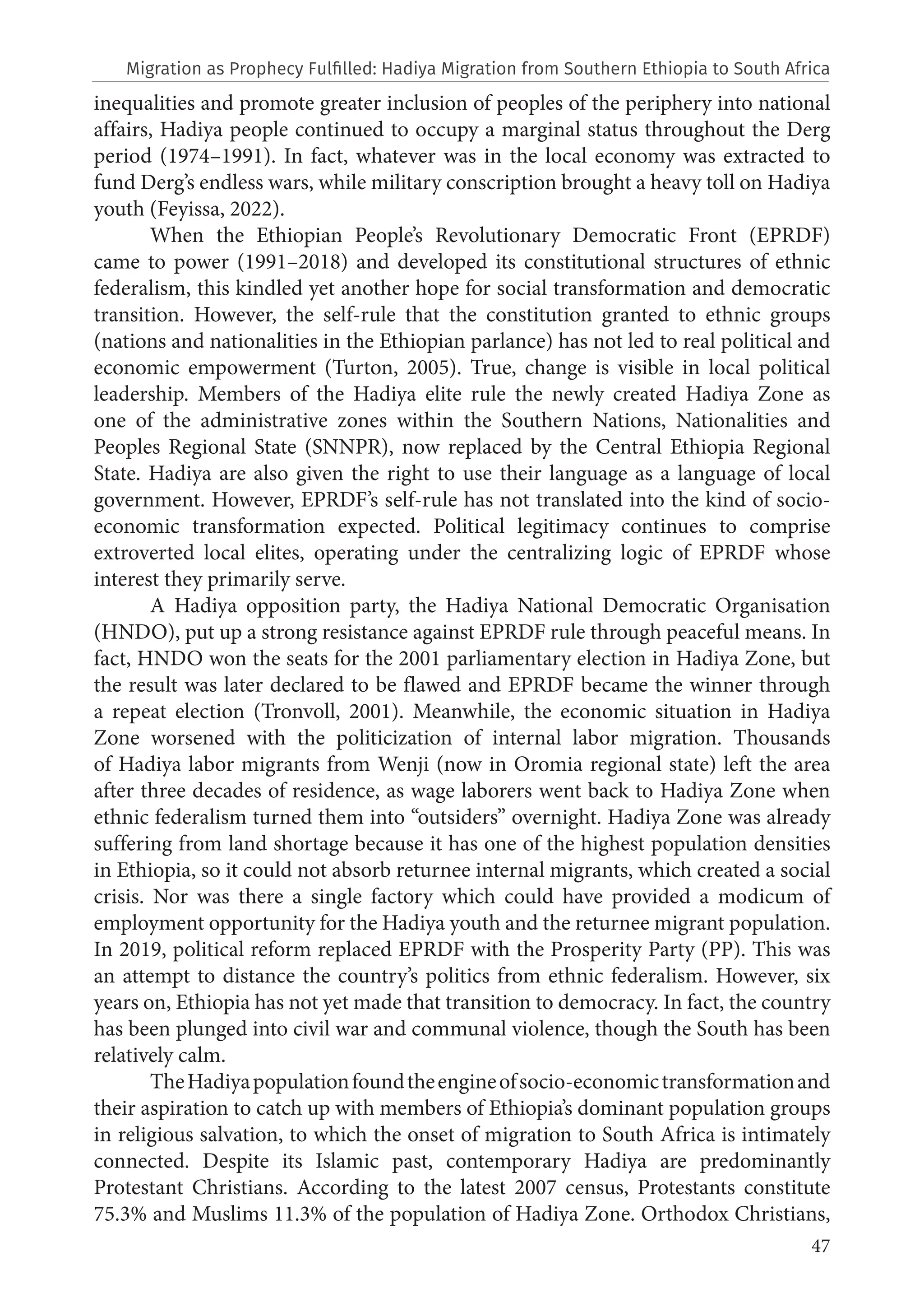 47
inequalities and promote greater inclusion of peoples of the periphery into national
affairs, Hadiya people continued to occupy a marginal status throughout the Derg
period (1974–1991). In fact, whatever was in the local economy was extracted to
fund Derg’s endless wars, while military conscription brought a heavy toll on Hadiya
youth (Feyissa, 2022).
When the Ethiopian People’s Revolutionary Democratic Front (EPRDF)
came to power (1991–2018) and developed its constitutional structures of ethnic
federalism, this kindled yet another hope for social transformation and democratic
transition. However, the self-rule that the constitution granted to ethnic groups
(nations and nationalities in the Ethiopian parlance) has not led to real political and
economic empowerment (Turton, 2005). True, change is visible in local political
leadership. Members of the Hadiya elite rule the newly created Hadiya Zone as
one of the administrative zones within the Southern Nations, Nationalities and
Peoples Regional State (SNNPR), now replaced by the Central Ethiopia Regional
State. Hadiya are also given the right to use their language as a language of local
government. However, EPRDF’s self-rule has not translated into the kind of socio-
economic transformation expected. Political legitimacy continues to comprise
extroverted local elites, operating under the centralizing logic of EPRDF whose
interest they primarily serve.
A Hadiya opposition party, the Hadiya National Democratic Organisation
(HNDO), put up a strong resistance against EPRDF rule through peaceful means. In
fact, HNDO won the seats for the 2001 parliamentary election in Hadiya Zone, but
the result was later declared to be flawed and EPRDF became the winner through
a repeat election (Tronvoll, 2001). Meanwhile, the economic situation in Hadiya
Zone worsened with the politicization of internal labor migration. Thousands
of Hadiya labor migrants from Wenji (now in Oromia regional state) left the area
after three decades of residence, as wage laborers went back to Hadiya Zone when
ethnic federalism turned them into “outsiders” overnight. Hadiya Zone was already
suffering from land shortage because it has one of the highest population densities
in Ethiopia, so it could not absorb returnee internal migrants, which created a social
crisis. Nor was there a single factory which could have provided a modicum of
employment opportunity for the Hadiya youth and the returnee migrant population.
In 2019, political reform replaced EPRDF with the Prosperity Party (PP). This was
an attempt to distance the country’s politics from ethnic federalism. However, six
years on, Ethiopia has not yet made that transition to democracy. In fact, the country
has been plunged into civil war and communal violence, though the South has been
relatively calm.
TheHadiyapopulationfoundtheengineofsocio-economictransformationand
their aspiration to catch up with members of Ethiopia’s dominant population groups
in religious salvation, to which the onset of migration to South Africa is intimately
connected. Despite its Islamic past, contemporary Hadiya are predominantly
Protestant Christians. According to the latest 2007 census, Protestants constitute
75.3% and Muslims 11.3% of the population of Hadiya Zone. Orthodox Christians,
Migration as Prophecy Fulfilled: Hadiya Migration from Southern Ethiopia to South Africa
 