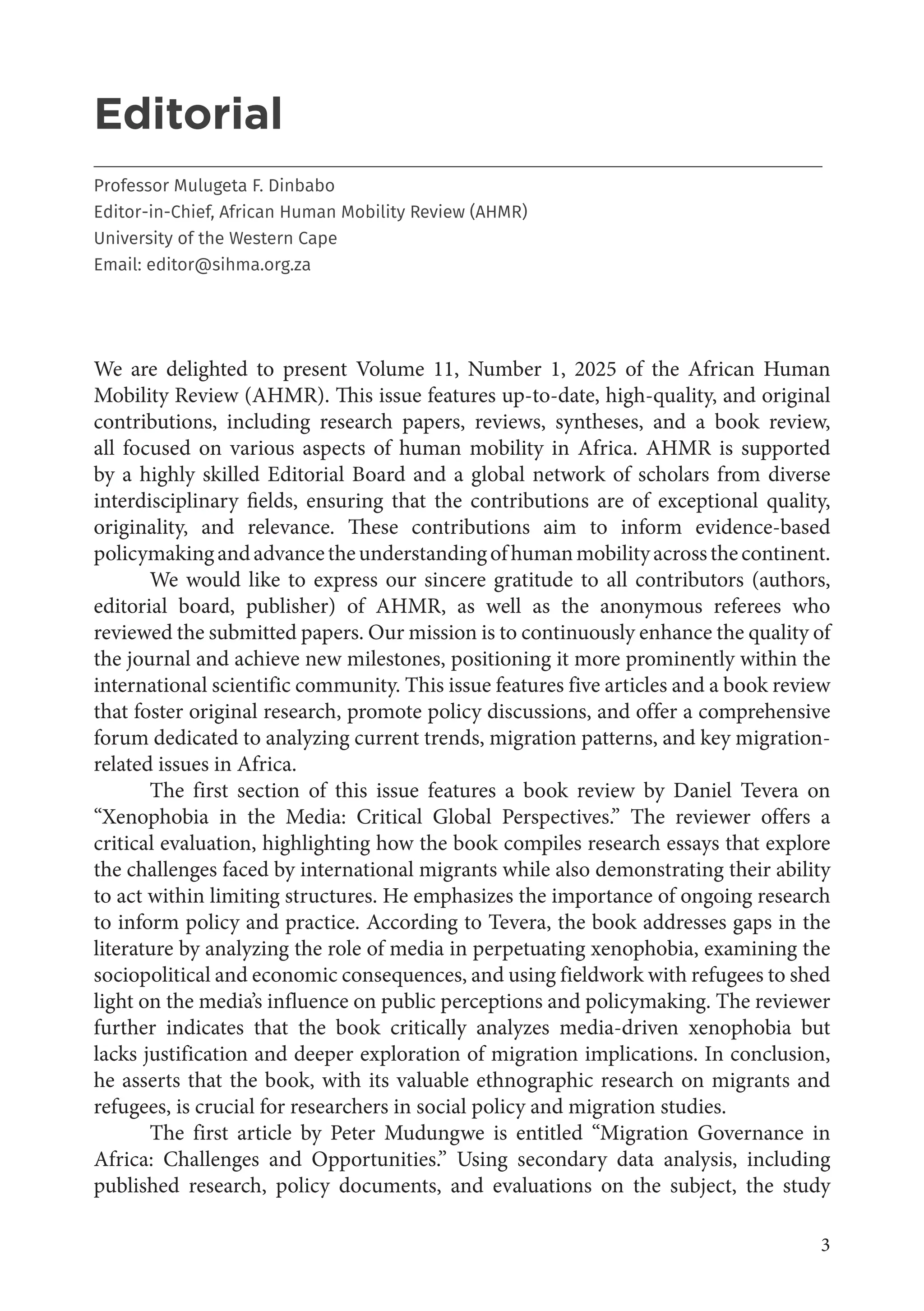 3
Editorial
___________________________________________________________________________________
Professor Mulugeta F. Dinbabo
Editor-in-Chief, African Human Mobility Review (AHMR)
University of the Western Cape
Email: editor@sihma.org.za
We are delighted to present Volume 11, Number 1, 2025 of the African Human
Mobility Review (AHMR). This issue features up-to-date, high-quality, and original
contributions, including research papers, reviews, syntheses, and a book review,
all focused on various aspects of human mobility in Africa. AHMR is supported
by a highly skilled Editorial Board and a global network of scholars from diverse
interdisciplinary fields, ensuring that the contributions are of exceptional quality,
originality, and relevance. These contributions aim to inform evidence-based
policymakingandadvancetheunderstandingofhumanmobilityacrossthecontinent.
We would like to express our sincere gratitude to all contributors (authors,
editorial board, publisher) of AHMR, as well as the anonymous referees who
reviewed the submitted papers. Our mission is to continuously enhance the quality of
the journal and achieve new milestones, positioning it more prominently within the
international scientific community. This issue features five articles and a book review
that foster original research, promote policy discussions, and offer a comprehensive
forum dedicated to analyzing current trends, migration patterns, and key migration-
related issues in Africa.
The first section of this issue features a book review by Daniel Tevera on
“Xenophobia in the Media: Critical Global Perspectives.” The reviewer offers a
critical evaluation, highlighting how the book compiles research essays that explore
the challenges faced by international migrants while also demonstrating their ability
to act within limiting structures. He emphasizes the importance of ongoing research
to inform policy and practice. According to Tevera, the book addresses gaps in the
literature by analyzing the role of media in perpetuating xenophobia, examining the
sociopolitical and economic consequences, and using fieldwork with refugees to shed
light on the media’s influence on public perceptions and policymaking. The reviewer
further indicates that the book critically analyzes media-driven xenophobia but
lacks justification and deeper exploration of migration implications. In conclusion,
he asserts that the book, with its valuable ethnographic research on migrants and
refugees, is crucial for researchers in social policy and migration studies.
The first article by Peter Mudungwe is entitled “Migration Governance in
Africa: Challenges and Opportunities.” Using secondary data analysis, including
published research, policy documents, and evaluations on the subject, the study
 