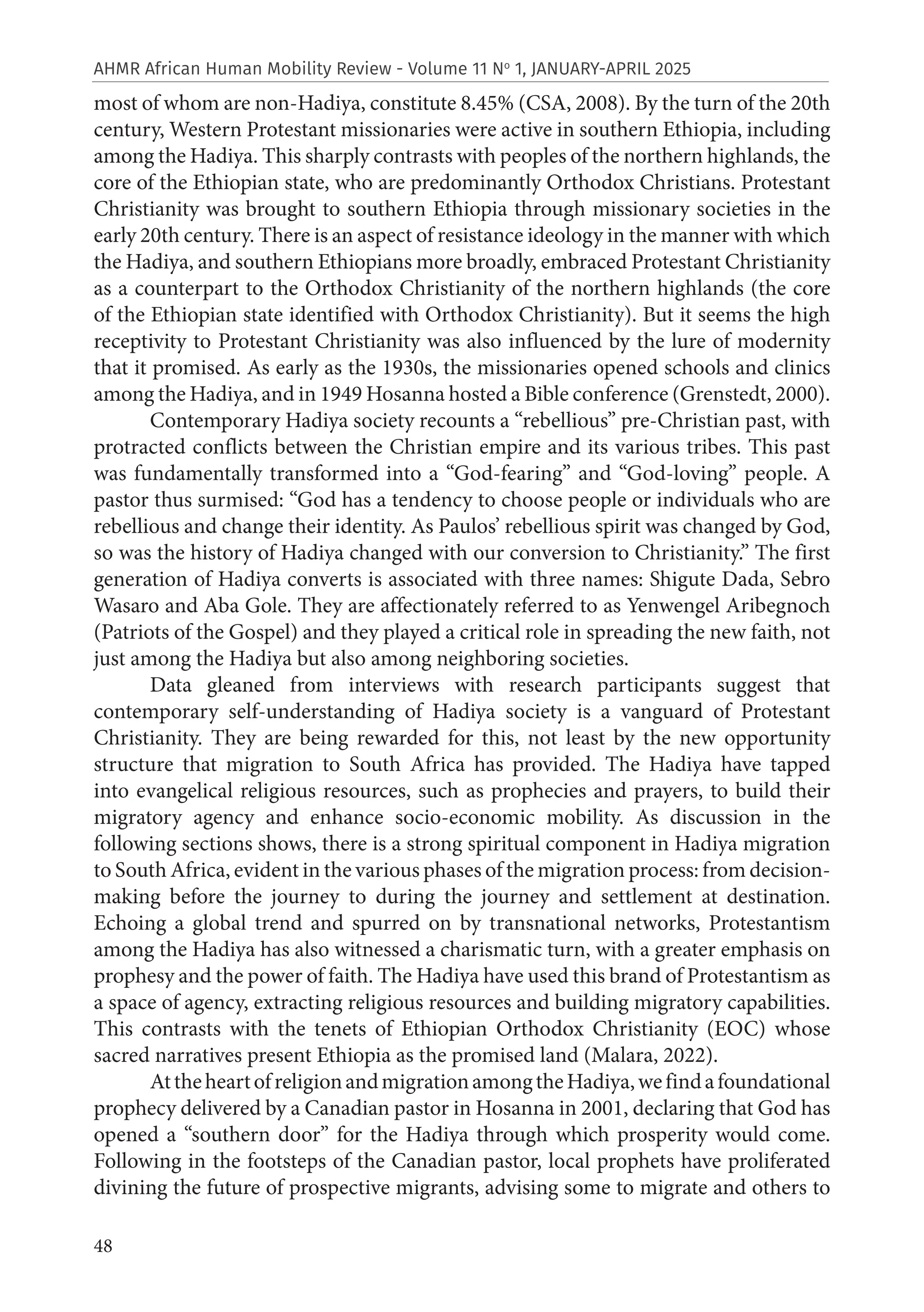 48
AHMR African Human Mobility Review - Volume 11 No
1, JANUARY-APRIL 2025
most of whom are non-Hadiya, constitute 8.45% (CSA, 2008). By the turn of the 20th
century, Western Protestant missionaries were active in southern Ethiopia, including
among the Hadiya. This sharply contrasts with peoples of the northern highlands, the
core of the Ethiopian state, who are predominantly Orthodox Christians. Protestant
Christianity was brought to southern Ethiopia through missionary societies in the
early 20th century. There is an aspect of resistance ideology in the manner with which
the Hadiya, and southern Ethiopians more broadly, embraced Protestant Christianity
as a counterpart to the Orthodox Christianity of the northern highlands (the core
of the Ethiopian state identified with Orthodox Christianity). But it seems the high
receptivity to Protestant Christianity was also influenced by the lure of modernity
that it promised. As early as the 1930s, the missionaries opened schools and clinics
among the Hadiya, and in 1949 Hosanna hosted a Bible conference (Grenstedt, 2000).
Contemporary Hadiya society recounts a “rebellious” pre-Christian past, with
protracted conflicts between the Christian empire and its various tribes. This past
was fundamentally transformed into a “God-fearing” and “God-loving” people. A
pastor thus surmised: “God has a tendency to choose people or individuals who are
rebellious and change their identity. As Paulos’ rebellious spirit was changed by God,
so was the history of Hadiya changed with our conversion to Christianity.” The first
generation of Hadiya converts is associated with three names: Shigute Dada, Sebro
Wasaro and Aba Gole. They are affectionately referred to as Yenwengel Aribegnoch
(Patriots of the Gospel) and they played a critical role in spreading the new faith, not
just among the Hadiya but also among neighboring societies.
Data gleaned from interviews with research participants suggest that
contemporary self-understanding of Hadiya society is a vanguard of Protestant
Christianity. They are being rewarded for this, not least by the new opportunity
structure that migration to South Africa has provided. The Hadiya have tapped
into evangelical religious resources, such as prophecies and prayers, to build their
migratory agency and enhance socio-economic mobility. As discussion in the
following sections shows, there is a strong spiritual component in Hadiya migration
to South Africa, evident in the various phases of the migration process: from decision-
making before the journey to during the journey and settlement at destination.
Echoing a global trend and spurred on by transnational networks, Protestantism
among the Hadiya has also witnessed a charismatic turn, with a greater emphasis on
prophesy and the power of faith. The Hadiya have used this brand of Protestantism as
a space of agency, extracting religious resources and building migratory capabilities.
This contrasts with the tenets of Ethiopian Orthodox Christianity (EOC) whose
sacred narratives present Ethiopia as the promised land (Malara, 2022).
AttheheartofreligionandmigrationamongtheHadiya,wefindafoundational
prophecy delivered by a Canadian pastor in Hosanna in 2001, declaring that God has
opened a “southern door” for the Hadiya through which prosperity would come.
Following in the footsteps of the Canadian pastor, local prophets have proliferated
divining the future of prospective migrants, advising some to migrate and others to
 