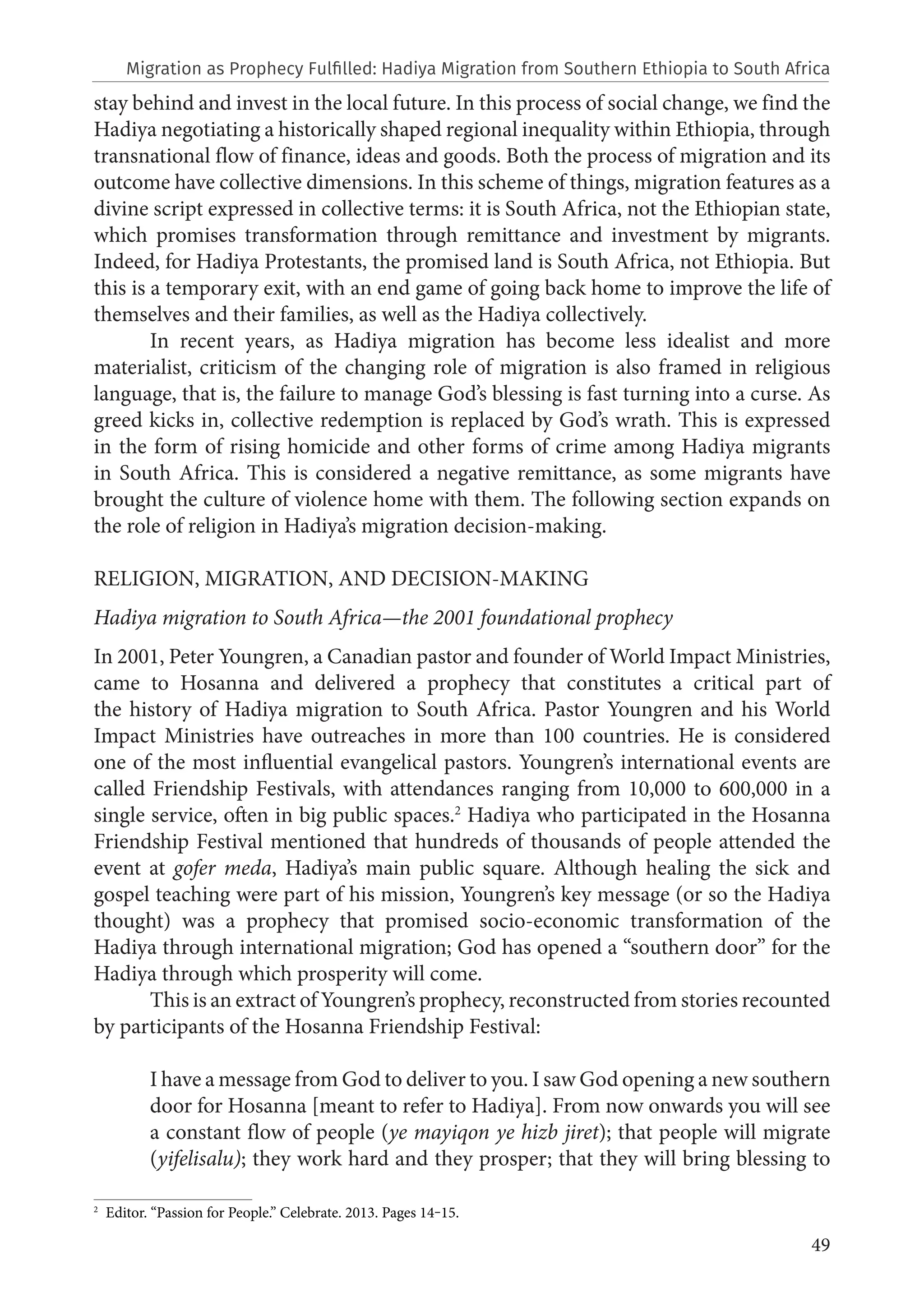 49
stay behind and invest in the local future. In this process of social change, we find the
Hadiya negotiating a historically shaped regional inequality within Ethiopia, through
transnational flow of finance, ideas and goods. Both the process of migration and its
outcome have collective dimensions. In this scheme of things, migration features as a
divine script expressed in collective terms: it is South Africa, not the Ethiopian state,
which promises transformation through remittance and investment by migrants.
Indeed, for Hadiya Protestants, the promised land is South Africa, not Ethiopia. But
this is a temporary exit, with an end game of going back home to improve the life of
themselves and their families, as well as the Hadiya collectively.
In recent years, as Hadiya migration has become less idealist and more
materialist, criticism of the changing role of migration is also framed in religious
language, that is, the failure to manage God’s blessing is fast turning into a curse. As
greed kicks in, collective redemption is replaced by God’s wrath. This is expressed
in the form of rising homicide and other forms of crime among Hadiya migrants
in South Africa. This is considered a negative remittance, as some migrants have
brought the culture of violence home with them. The following section expands on
the role of religion in Hadiya’s migration decision-making.
RELIGION, MIGRATION, AND DECISION-MAKING
Hadiya migration to South Africa—the 2001 foundational prophecy
In 2001, Peter Youngren, a Canadian pastor and founder of World Impact Ministries,
came to Hosanna and delivered a prophecy that constitutes a critical part of
the history of Hadiya migration to South Africa. Pastor Youngren and his World
Impact Ministries have outreaches in more than 100 countries. He is considered
one of the most influential evangelical pastors. Youngren’s international events are
called Friendship Festivals, with attendances ranging from 10,000 to 600,000 in a
single service, often in big public spaces.2
Hadiya who participated in the Hosanna
Friendship Festival mentioned that hundreds of thousands of people attended the
event at gofer meda, Hadiya’s main public square. Although healing the sick and
gospel teaching were part of his mission, Youngren’s key message (or so the Hadiya
thought) was a prophecy that promised socio-economic transformation of the
Hadiya through international migration; God has opened a “southern door” for the
Hadiya through which prosperity will come.
This is an extract of Youngren’s prophecy, reconstructed from stories recounted
by participants of the Hosanna Friendship Festival:
I have a message from God to deliver to you. I saw God opening a new southern
door for Hosanna [meant to refer to Hadiya]. From now onwards you will see
a constant flow of people (ye mayiqon ye hizb jiret); that people will migrate
(yifelisalu); they work hard and they prosper; that they will bring blessing to
2
Editor. “Passion for People.” Celebrate. 2013. Pages 14‒15.
Migration as Prophecy Fulfilled: Hadiya Migration from Southern Ethiopia to South Africa
 