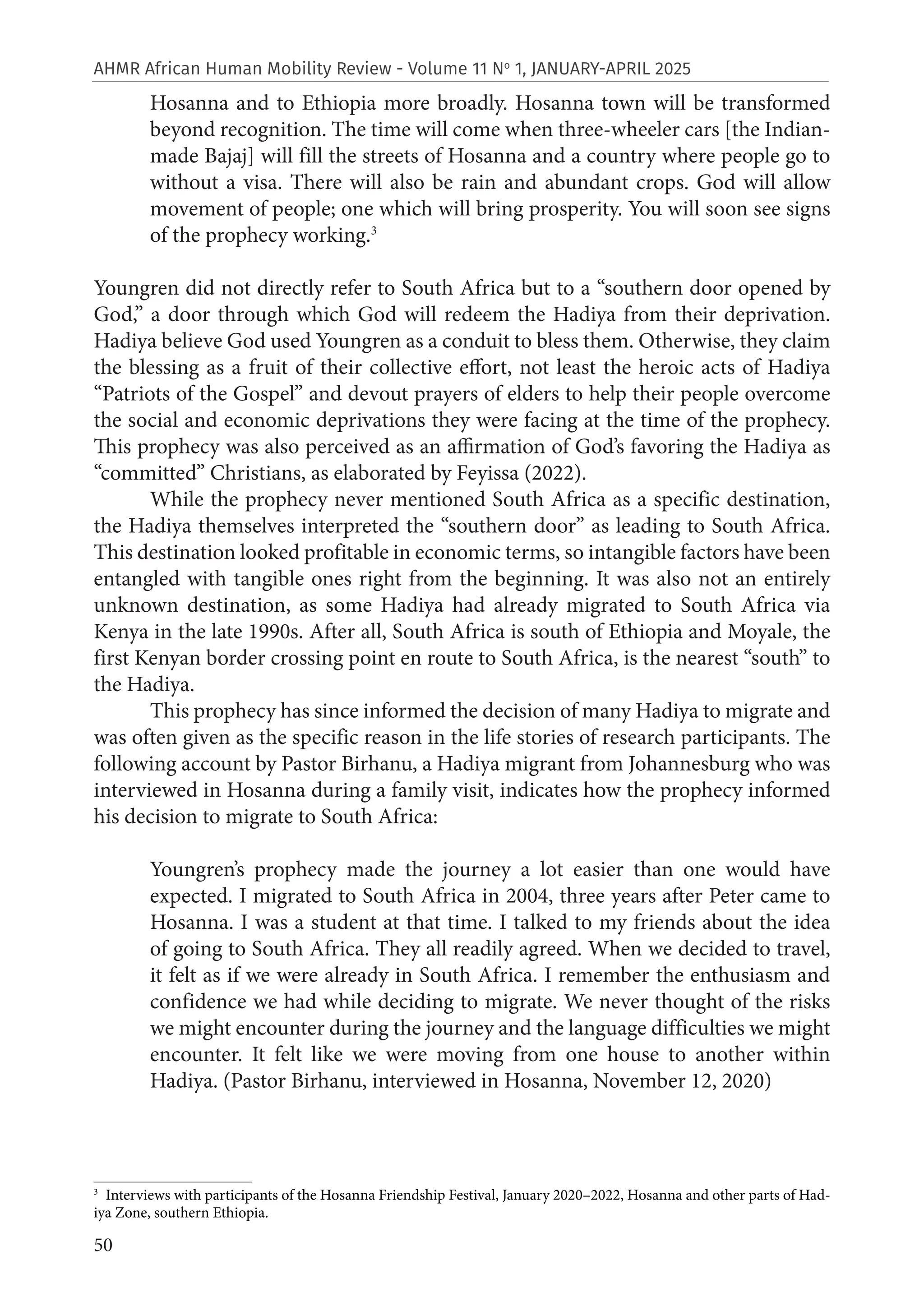 50
AHMR African Human Mobility Review - Volume 11 No
1, JANUARY-APRIL 2025
Hosanna and to Ethiopia more broadly. Hosanna town will be transformed
beyond recognition. The time will come when three-wheeler cars [the Indian-
made Bajaj] will fill the streets of Hosanna and a country where people go to
without a visa. There will also be rain and abundant crops. God will allow
movement of people; one which will bring prosperity. You will soon see signs
of the prophecy working.3
Youngren did not directly refer to South Africa but to a “southern door opened by
God,” a door through which God will redeem the Hadiya from their deprivation.
Hadiya believe God used Youngren as a conduit to bless them. Otherwise, they claim
the blessing as a fruit of their collective effort, not least the heroic acts of Hadiya
“Patriots of the Gospel” and devout prayers of elders to help their people overcome
the social and economic deprivations they were facing at the time of the prophecy.
This prophecy was also perceived as an affirmation of God’s favoring the Hadiya as
“committed” Christians, as elaborated by Feyissa (2022).
While the prophecy never mentioned South Africa as a specific destination,
the Hadiya themselves interpreted the “southern door” as leading to South Africa.
This destination looked profitable in economic terms, so intangible factors have been
entangled with tangible ones right from the beginning. It was also not an entirely
unknown destination, as some Hadiya had already migrated to South Africa via
Kenya in the late 1990s. After all, South Africa is south of Ethiopia and Moyale, the
first Kenyan border crossing point en route to South Africa, is the nearest “south” to
the Hadiya.
This prophecy has since informed the decision of many Hadiya to migrate and
was often given as the specific reason in the life stories of research participants. The
following account by Pastor Birhanu, a Hadiya migrant from Johannesburg who was
interviewed in Hosanna during a family visit, indicates how the prophecy informed
his decision to migrate to South Africa:
Youngren’s prophecy made the journey a lot easier than one would have
expected. I migrated to South Africa in 2004, three years after Peter came to
Hosanna. I was a student at that time. I talked to my friends about the idea
of going to South Africa. They all readily agreed. When we decided to travel,
it felt as if we were already in South Africa. I remember the enthusiasm and
confidence we had while deciding to migrate. We never thought of the risks
we might encounter during the journey and the language difficulties we might
encounter. It felt like we were moving from one house to another within
Hadiya. (Pastor Birhanu, interviewed in Hosanna, November 12, 2020)
3
Interviews with participants of the Hosanna Friendship Festival, January 2020–2022, Hosanna and other parts of Had-
iya Zone, southern Ethiopia.
 