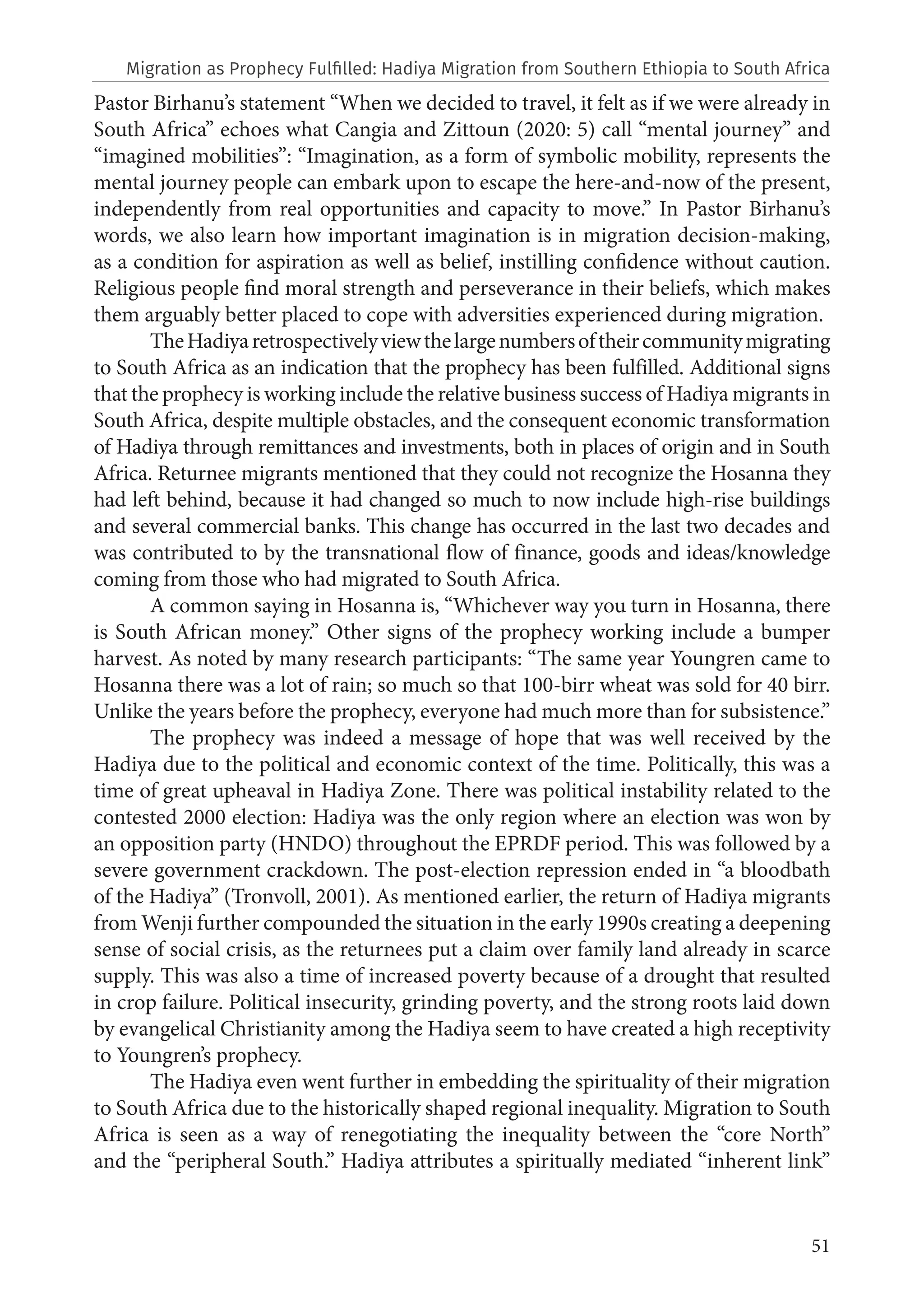 51
Pastor Birhanu’s statement “When we decided to travel, it felt as if we were already in
South Africa” echoes what Cangia and Zittoun (2020: 5) call “mental journey” and
“imagined mobilities”: “Imagination, as a form of symbolic mobility, represents the
mental journey people can embark upon to escape the here-and-now of the present,
independently from real opportunities and capacity to move.” In Pastor Birhanu’s
words, we also learn how important imagination is in migration decision-making,
as a condition for aspiration as well as belief, instilling confidence without caution.
Religious people find moral strength and perseverance in their beliefs, which makes
them arguably better placed to cope with adversities experienced during migration.
TheHadiyaretrospectivelyviewthelargenumbersoftheircommunitymigrating
to South Africa as an indication that the prophecy has been fulfilled. Additional signs
that the prophecy is working include the relative business success of Hadiya migrants in
South Africa, despite multiple obstacles, and the consequent economic transformation
of Hadiya through remittances and investments, both in places of origin and in South
Africa. Returnee migrants mentioned that they could not recognize the Hosanna they
had left behind, because it had changed so much to now include high-rise buildings
and several commercial banks. This change has occurred in the last two decades and
was contributed to by the transnational flow of finance, goods and ideas/knowledge
coming from those who had migrated to South Africa.
A common saying in Hosanna is, “Whichever way you turn in Hosanna, there
is South African money.” Other signs of the prophecy working include a bumper
harvest. As noted by many research participants: “The same year Youngren came to
Hosanna there was a lot of rain; so much so that 100-birr wheat was sold for 40 birr.
Unlike the years before the prophecy, everyone had much more than for subsistence.”
The prophecy was indeed a message of hope that was well received by the
Hadiya due to the political and economic context of the time. Politically, this was a
time of great upheaval in Hadiya Zone. There was political instability related to the
contested 2000 election: Hadiya was the only region where an election was won by
an opposition party (HNDO) throughout the EPRDF period. This was followed by a
severe government crackdown. The post-election repression ended in “a bloodbath
of the Hadiya” (Tronvoll, 2001). As mentioned earlier, the return of Hadiya migrants
from Wenji further compounded the situation in the early 1990s creating a deepening
sense of social crisis, as the returnees put a claim over family land already in scarce
supply. This was also a time of increased poverty because of a drought that resulted
in crop failure. Political insecurity, grinding poverty, and the strong roots laid down
by evangelical Christianity among the Hadiya seem to have created a high receptivity
to Youngren’s prophecy.
The Hadiya even went further in embedding the spirituality of their migration
to South Africa due to the historically shaped regional inequality. Migration to South
Africa is seen as a way of renegotiating the inequality between the “core North”
and the “peripheral South.” Hadiya attributes a spiritually mediated “inherent link”
Migration as Prophecy Fulfilled: Hadiya Migration from Southern Ethiopia to South Africa
 
