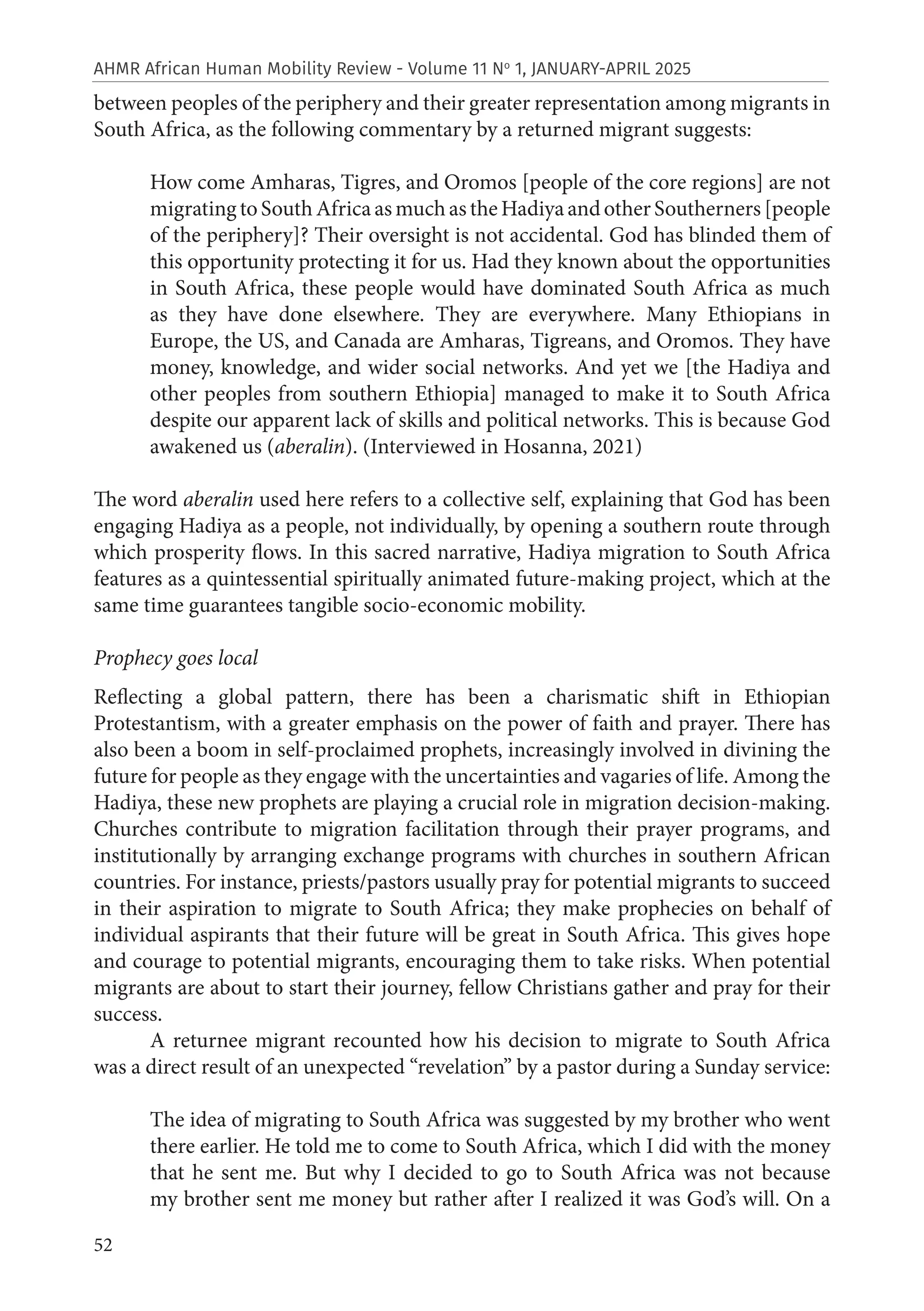52
AHMR African Human Mobility Review - Volume 11 No
1, JANUARY-APRIL 2025
between peoples of the periphery and their greater representation among migrants in
South Africa, as the following commentary by a returned migrant suggests:
How come Amharas, Tigres, and Oromos [people of the core regions] are not
migratingtoSouthAfricaasmuchastheHadiyaandotherSoutherners[people
of the periphery]? Their oversight is not accidental. God has blinded them of
this opportunity protecting it for us. Had they known about the opportunities
in South Africa, these people would have dominated South Africa as much
as they have done elsewhere. They are everywhere. Many Ethiopians in
Europe, the US, and Canada are Amharas, Tigreans, and Oromos. They have
money, knowledge, and wider social networks. And yet we [the Hadiya and
other peoples from southern Ethiopia] managed to make it to South Africa
despite our apparent lack of skills and political networks. This is because God
awakened us (aberalin). (Interviewed in Hosanna, 2021)
The word aberalin used here refers to a collective self, explaining that God has been
engaging Hadiya as a people, not individually, by opening a southern route through
which prosperity flows. In this sacred narrative, Hadiya migration to South Africa
features as a quintessential spiritually animated future-making project, which at the
same time guarantees tangible socio-economic mobility.
Prophecy goes local
Reflecting a global pattern, there has been a charismatic shift in Ethiopian
Protestantism, with a greater emphasis on the power of faith and prayer. There has
also been a boom in self-proclaimed prophets, increasingly involved in divining the
future for people as they engage with the uncertainties and vagaries of life. Among the
Hadiya, these new prophets are playing a crucial role in migration decision-making.
Churches contribute to migration facilitation through their prayer programs, and
institutionally by arranging exchange programs with churches in southern African
countries. For instance, priests/pastors usually pray for potential migrants to succeed
in their aspiration to migrate to South Africa; they make prophecies on behalf of
individual aspirants that their future will be great in South Africa. This gives hope
and courage to potential migrants, encouraging them to take risks. When potential
migrants are about to start their journey, fellow Christians gather and pray for their
success.
A returnee migrant recounted how his decision to migrate to South Africa
was a direct result of an unexpected “revelation” by a pastor during a Sunday service:
The idea of migrating to South Africa was suggested by my brother who went
there earlier. He told me to come to South Africa, which I did with the money
that he sent me. But why I decided to go to South Africa was not because
my brother sent me money but rather after I realized it was God’s will. On a
 