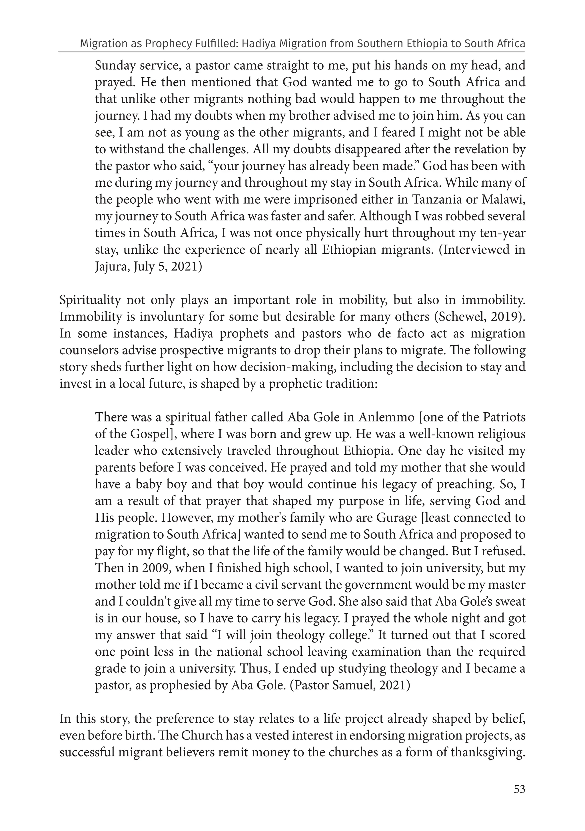 53
Sunday service, a pastor came straight to me, put his hands on my head, and
prayed. He then mentioned that God wanted me to go to South Africa and
that unlike other migrants nothing bad would happen to me throughout the
journey. I had my doubts when my brother advised me to join him. As you can
see, I am not as young as the other migrants, and I feared I might not be able
to withstand the challenges. All my doubts disappeared after the revelation by
the pastor who said, “your journey has already been made.” God has been with
me during my journey and throughout my stay in South Africa. While many of
the people who went with me were imprisoned either in Tanzania or Malawi,
my journey to South Africa was faster and safer. Although I was robbed several
times in South Africa, I was not once physically hurt throughout my ten-year
stay, unlike the experience of nearly all Ethiopian migrants. (Interviewed in
Jajura, July 5, 2021)
Spirituality not only plays an important role in mobility, but also in immobility.
Immobility is involuntary for some but desirable for many others (Schewel, 2019).
In some instances, Hadiya prophets and pastors who de facto act as migration
counselors advise prospective migrants to drop their plans to migrate. The following
story sheds further light on how decision-making, including the decision to stay and
invest in a local future, is shaped by a prophetic tradition:
There was a spiritual father called Aba Gole in Anlemmo [one of the Patriots
of the Gospel], where I was born and grew up. He was a well-known religious
leader who extensively traveled throughout Ethiopia. One day he visited my
parents before I was conceived. He prayed and told my mother that she would
have a baby boy and that boy would continue his legacy of preaching. So, I
am a result of that prayer that shaped my purpose in life, serving God and
His people. However, my mother's family who are Gurage [least connected to
migration to South Africa] wanted to send me to South Africa and proposed to
pay for my flight, so that the life of the family would be changed. But I refused.
Then in 2009, when I finished high school, I wanted to join university, but my
mother told me if I became a civil servant the government would be my master
and I couldn't give all my time to serve God. She also said that Aba Gole’s sweat
is in our house, so I have to carry his legacy. I prayed the whole night and got
my answer that said “I will join theology college.” It turned out that I scored
one point less in the national school leaving examination than the required
grade to join a university. Thus, I ended up studying theology and I became a
pastor, as prophesied by Aba Gole. (Pastor Samuel, 2021)
In this story, the preference to stay relates to a life project already shaped by belief,
even before birth. The Church has a vested interest in endorsing migration projects, as
successful migrant believers remit money to the churches as a form of thanksgiving.
Migration as Prophecy Fulfilled: Hadiya Migration from Southern Ethiopia to South Africa
 
