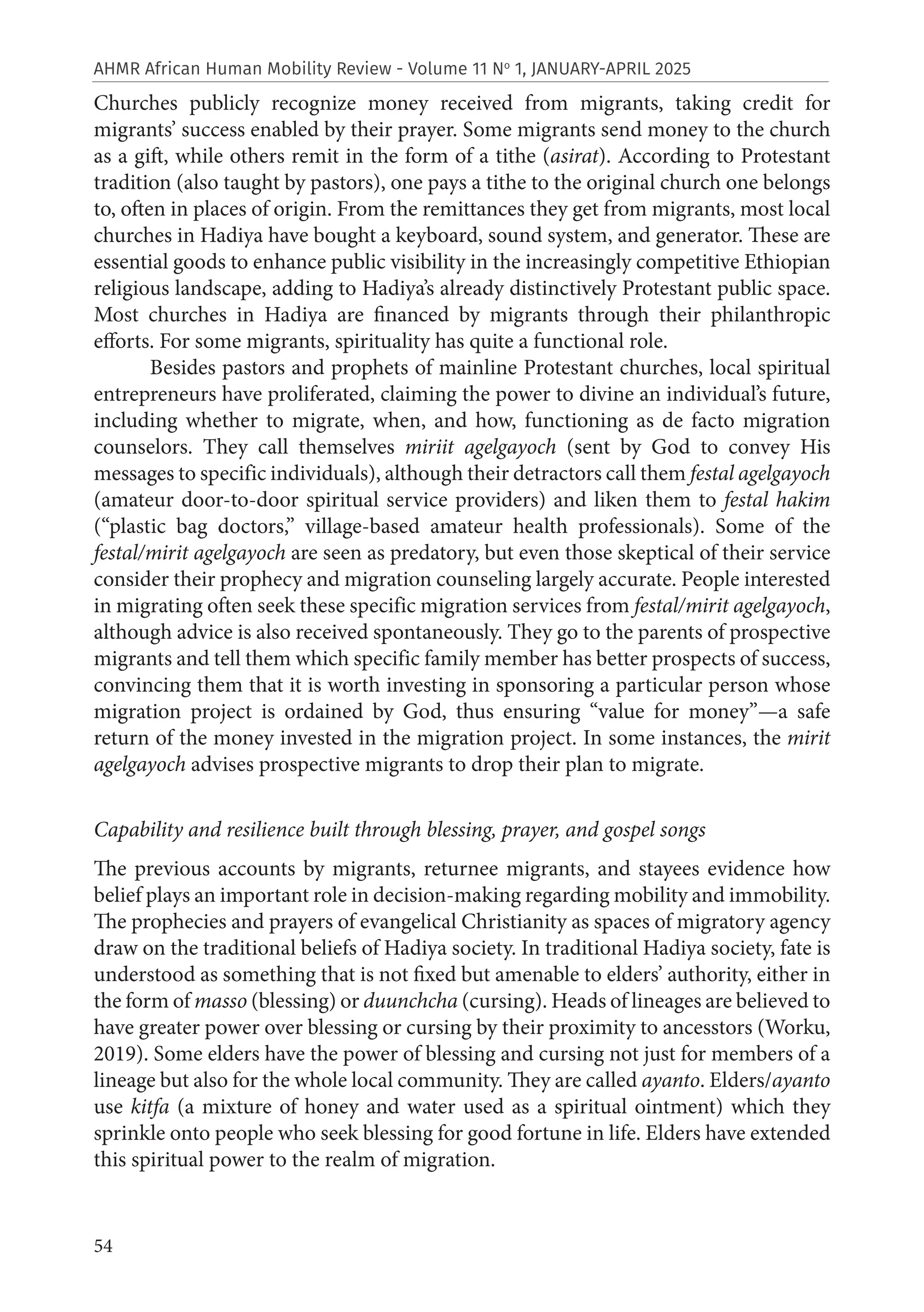 54
AHMR African Human Mobility Review - Volume 11 No
1, JANUARY-APRIL 2025
Churches publicly recognize money received from migrants, taking credit for
migrants’ success enabled by their prayer. Some migrants send money to the church
as a gift, while others remit in the form of a tithe (asirat). According to Protestant
tradition (also taught by pastors), one pays a tithe to the original church one belongs
to, often in places of origin. From the remittances they get from migrants, most local
churches in Hadiya have bought a keyboard, sound system, and generator. These are
essential goods to enhance public visibility in the increasingly competitive Ethiopian
religious landscape, adding to Hadiya’s already distinctively Protestant public space.
Most churches in Hadiya are financed by migrants through their philanthropic
efforts. For some migrants, spirituality has quite a functional role.
Besides pastors and prophets of mainline Protestant churches, local spiritual
entrepreneurs have proliferated, claiming the power to divine an individual’s future,
including whether to migrate, when, and how, functioning as de facto migration
counselors. They call themselves miriit agelgayoch (sent by God to convey His
messages to specific individuals), although their detractors call them festal agelgayoch
(amateur door-to-door spiritual service providers) and liken them to festal hakim
(“plastic bag doctors,” village-based amateur health professionals). Some of the
festal/mirit agelgayoch are seen as predatory, but even those skeptical of their service
consider their prophecy and migration counseling largely accurate. People interested
in migrating often seek these specific migration services from festal/mirit agelgayoch,
although advice is also received spontaneously. They go to the parents of prospective
migrants and tell them which specific family member has better prospects of success,
convincing them that it is worth investing in sponsoring a particular person whose
migration project is ordained by God, thus ensuring “value for money”—a safe
return of the money invested in the migration project. In some instances, the mirit
agelgayoch advises prospective migrants to drop their plan to migrate.
Capability and resilience built through blessing, prayer, and gospel songs
The previous accounts by migrants, returnee migrants, and stayees evidence how
belief plays an important role in decision-making regarding mobility and immobility.
The prophecies and prayers of evangelical Christianity as spaces of migratory agency
draw on the traditional beliefs of Hadiya society. In traditional Hadiya society, fate is
understood as something that is not fixed but amenable to elders’ authority, either in
the form of masso (blessing) or duunchcha (cursing). Heads of lineages are believed to
have greater power over blessing or cursing by their proximity to ancesstors (Worku,
2019). Some elders have the power of blessing and cursing not just for members of a
lineage but also for the whole local community. They are called ayanto. Elders/ayanto
use kitfa (a mixture of honey and water used as a spiritual ointment) which they
sprinkle onto people who seek blessing for good fortune in life. Elders have extended
this spiritual power to the realm of migration.
 