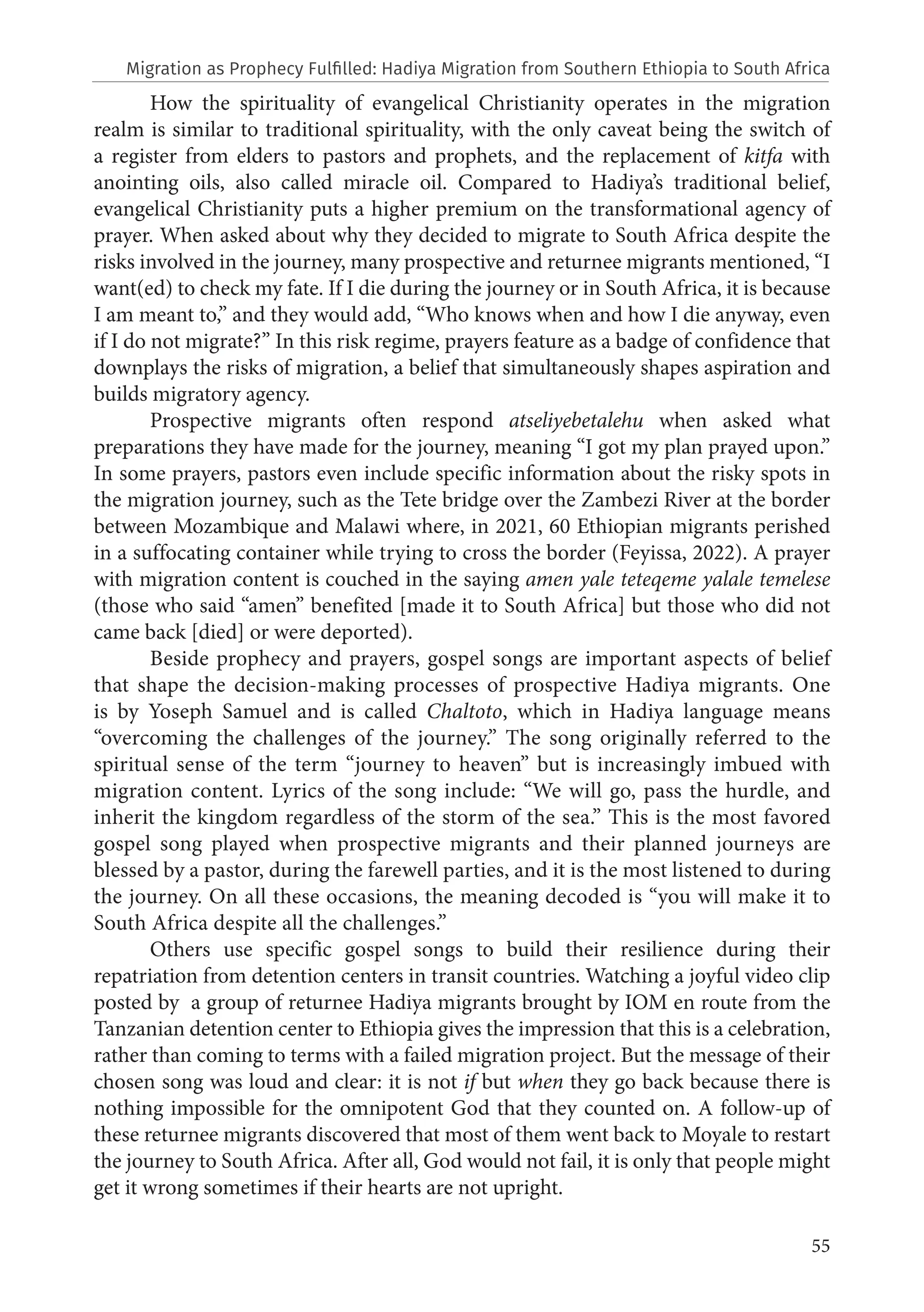 55
How the spirituality of evangelical Christianity operates in the migration
realm is similar to traditional spirituality, with the only caveat being the switch of
a register from elders to pastors and prophets, and the replacement of kitfa with
anointing oils, also called miracle oil. Compared to Hadiya’s traditional belief,
evangelical Christianity puts a higher premium on the transformational agency of
prayer. When asked about why they decided to migrate to South Africa despite the
risks involved in the journey, many prospective and returnee migrants mentioned, “I
want(ed) to check my fate. If I die during the journey or in South Africa, it is because
I am meant to,” and they would add, “Who knows when and how I die anyway, even
if I do not migrate?” In this risk regime, prayers feature as a badge of confidence that
downplays the risks of migration, a belief that simultaneously shapes aspiration and
builds migratory agency.
Prospective migrants often respond atseliyebetalehu when asked what
preparations they have made for the journey, meaning “I got my plan prayed upon.”
In some prayers, pastors even include specific information about the risky spots in
the migration journey, such as the Tete bridge over the Zambezi River at the border
between Mozambique and Malawi where, in 2021, 60 Ethiopian migrants perished
in a suffocating container while trying to cross the border (Feyissa, 2022). A prayer
with migration content is couched in the saying amen yale teteqeme yalale temelese
(those who said “amen” benefited [made it to South Africa] but those who did not
came back [died] or were deported).
Beside prophecy and prayers, gospel songs are important aspects of belief
that shape the decision-making processes of prospective Hadiya migrants. One
is by Yoseph Samuel and is called Chaltoto, which in Hadiya language means
“overcoming the challenges of the journey.” The song originally referred to the
spiritual sense of the term “journey to heaven” but is increasingly imbued with
migration content. Lyrics of the song include: “We will go, pass the hurdle, and
inherit the kingdom regardless of the storm of the sea.” This is the most favored
gospel song played when prospective migrants and their planned journeys are
blessed by a pastor, during the farewell parties, and it is the most listened to during
the journey. On all these occasions, the meaning decoded is “you will make it to
South Africa despite all the challenges.”
Others use specific gospel songs to build their resilience during their
repatriation from detention centers in transit countries. Watching a joyful video clip
posted by a group of returnee Hadiya migrants brought by IOM en route from the
Tanzanian detention center to Ethiopia gives the impression that this is a celebration,
rather than coming to terms with a failed migration project. But the message of their
chosen song was loud and clear: it is not if but when they go back because there is
nothing impossible for the omnipotent God that they counted on. A follow-up of
these returnee migrants discovered that most of them went back to Moyale to restart
the journey to South Africa. After all, God would not fail, it is only that people might
get it wrong sometimes if their hearts are not upright.
Migration as Prophecy Fulfilled: Hadiya Migration from Southern Ethiopia to South Africa
 