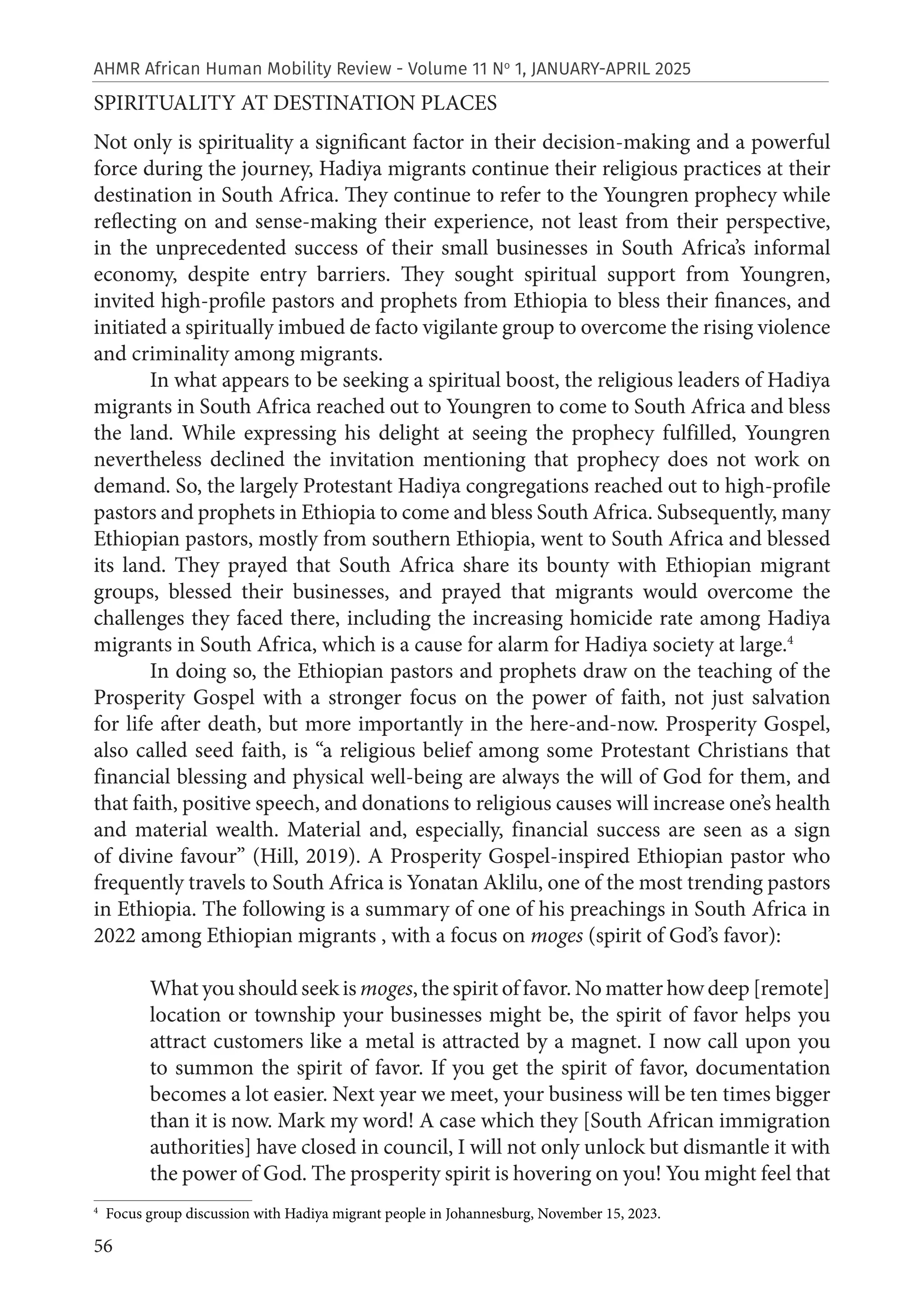56
AHMR African Human Mobility Review - Volume 11 No
1, JANUARY-APRIL 2025
SPIRITUALITY AT DESTINATION PLACES
Not only is spirituality a significant factor in their decision-making and a powerful
force during the journey, Hadiya migrants continue their religious practices at their
destination in South Africa. They continue to refer to the Youngren prophecy while
reflecting on and sense-making their experience, not least from their perspective,
in the unprecedented success of their small businesses in South Africa’s informal
economy, despite entry barriers. They sought spiritual support from Youngren,
invited high-profile pastors and prophets from Ethiopia to bless their finances, and
initiated a spiritually imbued de facto vigilante group to overcome the rising violence
and criminality among migrants.
In what appears to be seeking a spiritual boost, the religious leaders of Hadiya
migrants in South Africa reached out to Youngren to come to South Africa and bless
the land. While expressing his delight at seeing the prophecy fulfilled, Youngren
nevertheless declined the invitation mentioning that prophecy does not work on
demand. So, the largely Protestant Hadiya congregations reached out to high-profile
pastors and prophets in Ethiopia to come and bless South Africa. Subsequently, many
Ethiopian pastors, mostly from southern Ethiopia, went to South Africa and blessed
its land. They prayed that South Africa share its bounty with Ethiopian migrant
groups, blessed their businesses, and prayed that migrants would overcome the
challenges they faced there, including the increasing homicide rate among Hadiya
migrants in South Africa, which is a cause for alarm for Hadiya society at large.4
In doing so, the Ethiopian pastors and prophets draw on the teaching of the
Prosperity Gospel with a stronger focus on the power of faith, not just salvation
for life after death, but more importantly in the here-and-now. Prosperity Gospel,
also called seed faith, is “a religious belief among some Protestant Christians that
financial blessing and physical well-being are always the will of God for them, and
that faith, positive speech, and donations to religious causes will increase one’s health
and material wealth. Material and, especially, financial success are seen as a sign
of divine favour” (Hill, 2019). A Prosperity Gospel-inspired Ethiopian pastor who
frequently travels to South Africa is Yonatan Aklilu, one of the most trending pastors
in Ethiopia. The following is a summary of one of his preachings in South Africa in
2022 among Ethiopian migrants , with a focus on moges (spirit of God’s favor):
What you should seek is moges, the spirit of favor. No matter how deep [remote]
location or township your businesses might be, the spirit of favor helps you
attract customers like a metal is attracted by a magnet. I now call upon you
to summon the spirit of favor. If you get the spirit of favor, documentation
becomes a lot easier. Next year we meet, your business will be ten times bigger
than it is now. Mark my word! A case which they [South African immigration
authorities] have closed in council, I will not only unlock but dismantle it with
the power of God. The prosperity spirit is hovering on you! You might feel that
4
Focus group discussion with Hadiya migrant people in Johannesburg, November 15, 2023.
 