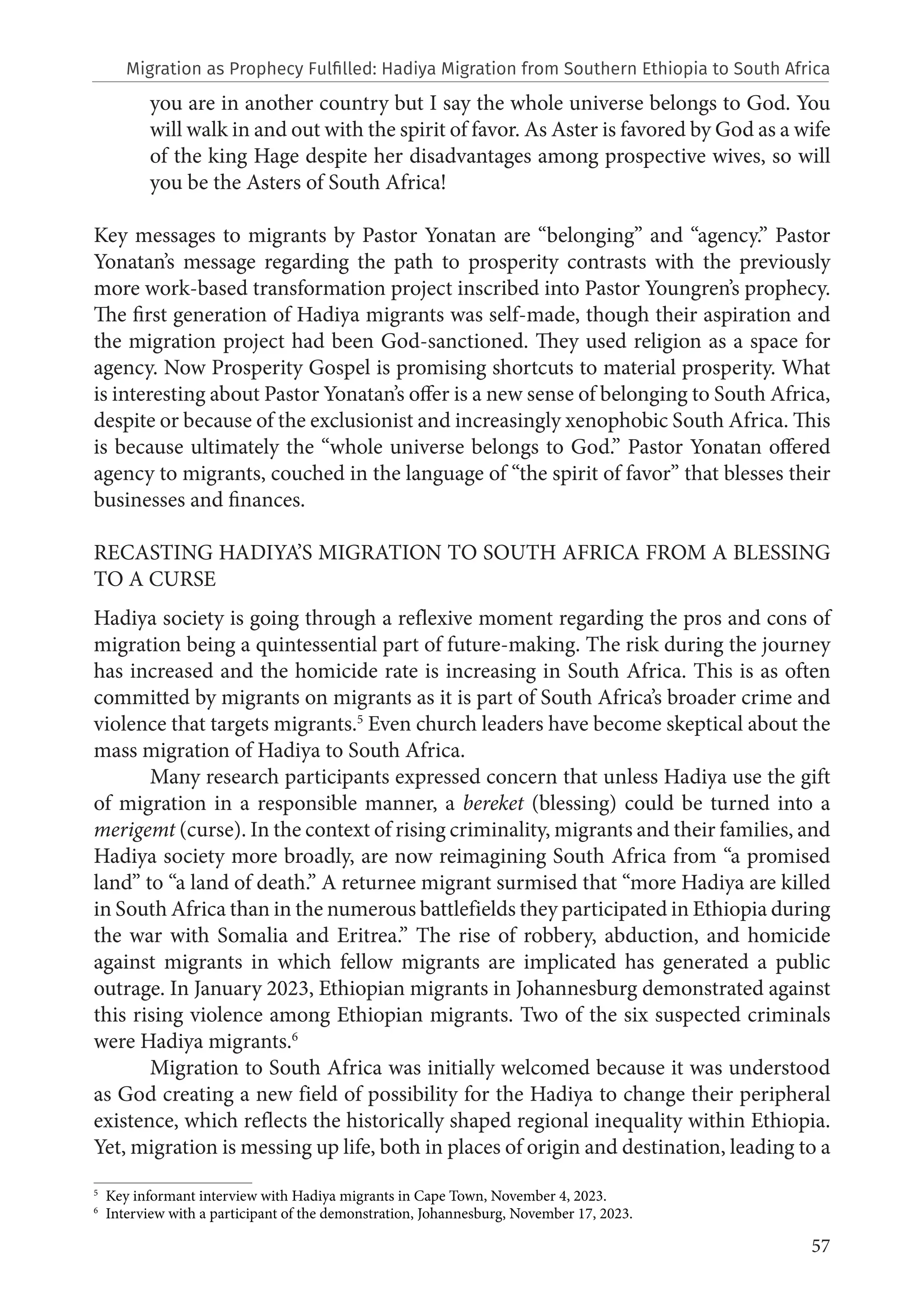 57
you are in another country but I say the whole universe belongs to God. You
will walk in and out with the spirit of favor. As Aster is favored by God as a wife
of the king Hage despite her disadvantages among prospective wives, so will
you be the Asters of South Africa!
Key messages to migrants by Pastor Yonatan are “belonging” and “agency.” Pastor
Yonatan’s message regarding the path to prosperity contrasts with the previously
more work-based transformation project inscribed into Pastor Youngren’s prophecy.
The first generation of Hadiya migrants was self-made, though their aspiration and
the migration project had been God-sanctioned. They used religion as a space for
agency. Now Prosperity Gospel is promising shortcuts to material prosperity. What
is interesting about Pastor Yonatan’s offer is a new sense of belonging to South Africa,
despite or because of the exclusionist and increasingly xenophobic South Africa. This
is because ultimately the “whole universe belongs to God.” Pastor Yonatan offered
agency to migrants, couched in the language of “the spirit of favor” that blesses their
businesses and finances.
RECASTING HADIYA’S MIGRATION TO SOUTH AFRICA FROM A BLESSING
TO A CURSE
Hadiya society is going through a reflexive moment regarding the pros and cons of
migration being a quintessential part of future-making. The risk during the journey
has increased and the homicide rate is increasing in South Africa. This is as often
committed by migrants on migrants as it is part of South Africa’s broader crime and
violence that targets migrants.5
Even church leaders have become skeptical about the
mass migration of Hadiya to South Africa.
Many research participants expressed concern that unless Hadiya use the gift
of migration in a responsible manner, a bereket (blessing) could be turned into a
merigemt (curse). In the context of rising criminality, migrants and their families, and
Hadiya society more broadly, are now reimagining South Africa from “a promised
land” to “a land of death.” A returnee migrant surmised that “more Hadiya are killed
in South Africa than in the numerous battlefields they participated in Ethiopia during
the war with Somalia and Eritrea.” The rise of robbery, abduction, and homicide
against migrants in which fellow migrants are implicated has generated a public
outrage. In January 2023, Ethiopian migrants in Johannesburg demonstrated against
this rising violence among Ethiopian migrants. Two of the six suspected criminals
were Hadiya migrants.6
Migration to South Africa was initially welcomed because it was understood
as God creating a new field of possibility for the Hadiya to change their peripheral
existence, which reflects the historically shaped regional inequality within Ethiopia.
Yet, migration is messing up life, both in places of origin and destination, leading to a
5
Key informant interview with Hadiya migrants in Cape Town, November 4, 2023.
6
Interview with a participant of the demonstration, Johannesburg, November 17, 2023.
Migration as Prophecy Fulfilled: Hadiya Migration from Southern Ethiopia to South Africa
 
