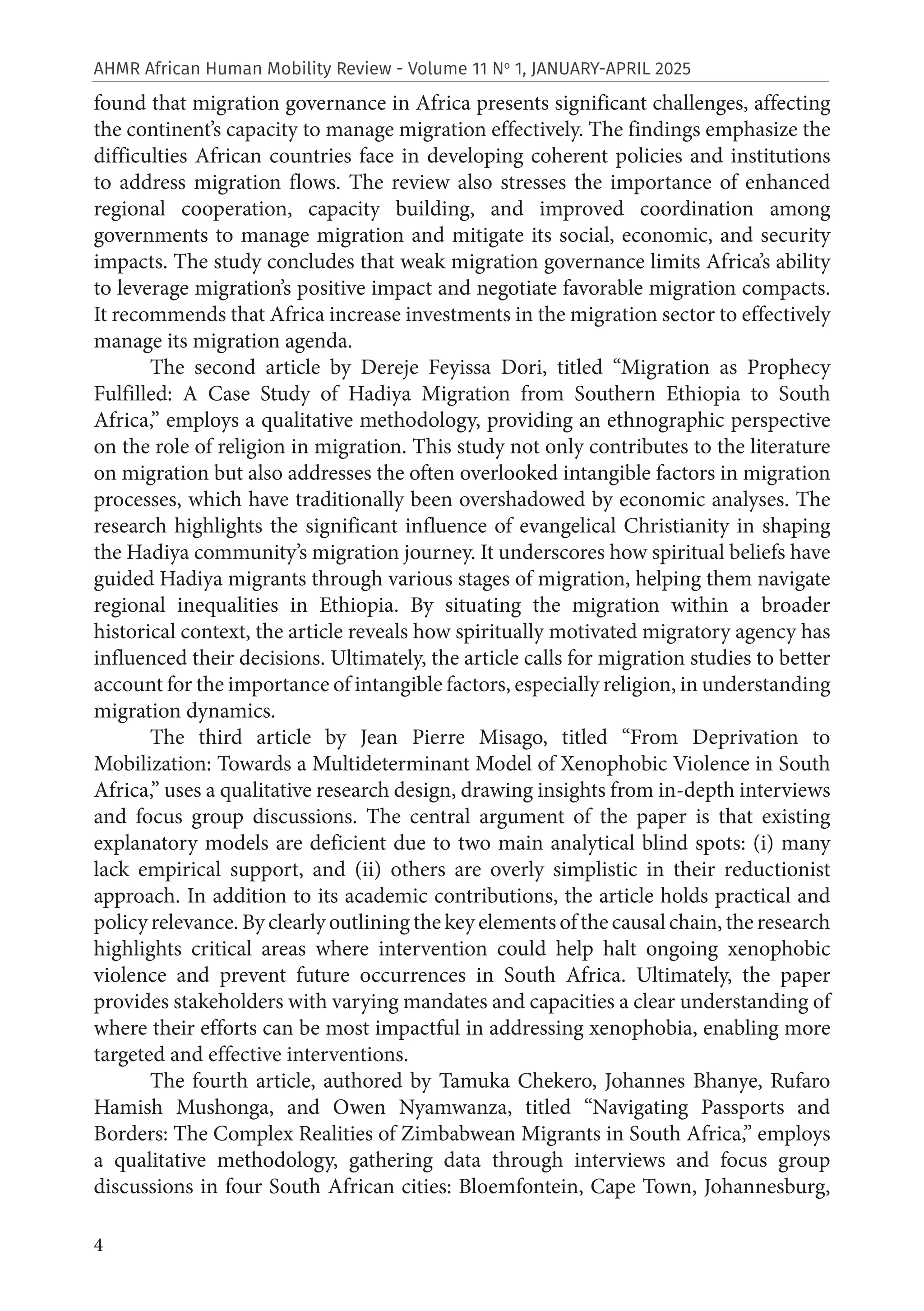 4
AHMR African Human Mobility Review - Volume 11 No
1, JANUARY-APRIL 2025
found that migration governance in Africa presents significant challenges, affecting
the continent’s capacity to manage migration effectively. The findings emphasize the
difficulties African countries face in developing coherent policies and institutions
to address migration flows. The review also stresses the importance of enhanced
regional cooperation, capacity building, and improved coordination among
governments to manage migration and mitigate its social, economic, and security
impacts. The study concludes that weak migration governance limits Africa’s ability
to leverage migration’s positive impact and negotiate favorable migration compacts.
It recommends that Africa increase investments in the migration sector to effectively
manage its migration agenda.
The second article by Dereje Feyissa Dori, titled “Migration as Prophecy
Fulfilled: A Case Study of Hadiya Migration from Southern Ethiopia to South
Africa,” employs a qualitative methodology, providing an ethnographic perspective
on the role of religion in migration. This study not only contributes to the literature
on migration but also addresses the often overlooked intangible factors in migration
processes, which have traditionally been overshadowed by economic analyses. The
research highlights the significant influence of evangelical Christianity in shaping
the Hadiya community’s migration journey. It underscores how spiritual beliefs have
guided Hadiya migrants through various stages of migration, helping them navigate
regional inequalities in Ethiopia. By situating the migration within a broader
historical context, the article reveals how spiritually motivated migratory agency has
influenced their decisions. Ultimately, the article calls for migration studies to better
account for the importance of intangible factors, especially religion, in understanding
migration dynamics.
The third article by Jean Pierre Misago, titled “From Deprivation to
Mobilization: Towards a Multideterminant Model of Xenophobic Violence in South
Africa,” uses a qualitative research design, drawing insights from in-depth interviews
and focus group discussions. The central argument of the paper is that existing
explanatory models are deficient due to two main analytical blind spots: (i) many
lack empirical support, and (ii) others are overly simplistic in their reductionist
approach. In addition to its academic contributions, the article holds practical and
policy relevance. By clearly outlining the key elements of the causal chain, the research
highlights critical areas where intervention could help halt ongoing xenophobic
violence and prevent future occurrences in South Africa. Ultimately, the paper
provides stakeholders with varying mandates and capacities a clear understanding of
where their efforts can be most impactful in addressing xenophobia, enabling more
targeted and effective interventions.
The fourth article, authored by Tamuka Chekero, Johannes Bhanye, Rufaro
Hamish Mushonga, and Owen Nyamwanza, titled “Navigating Passports and
Borders: The Complex Realities of Zimbabwean Migrants in South Africa,” employs
a qualitative methodology, gathering data through interviews and focus group
discussions in four South African cities: Bloemfontein, Cape Town, Johannesburg,
 