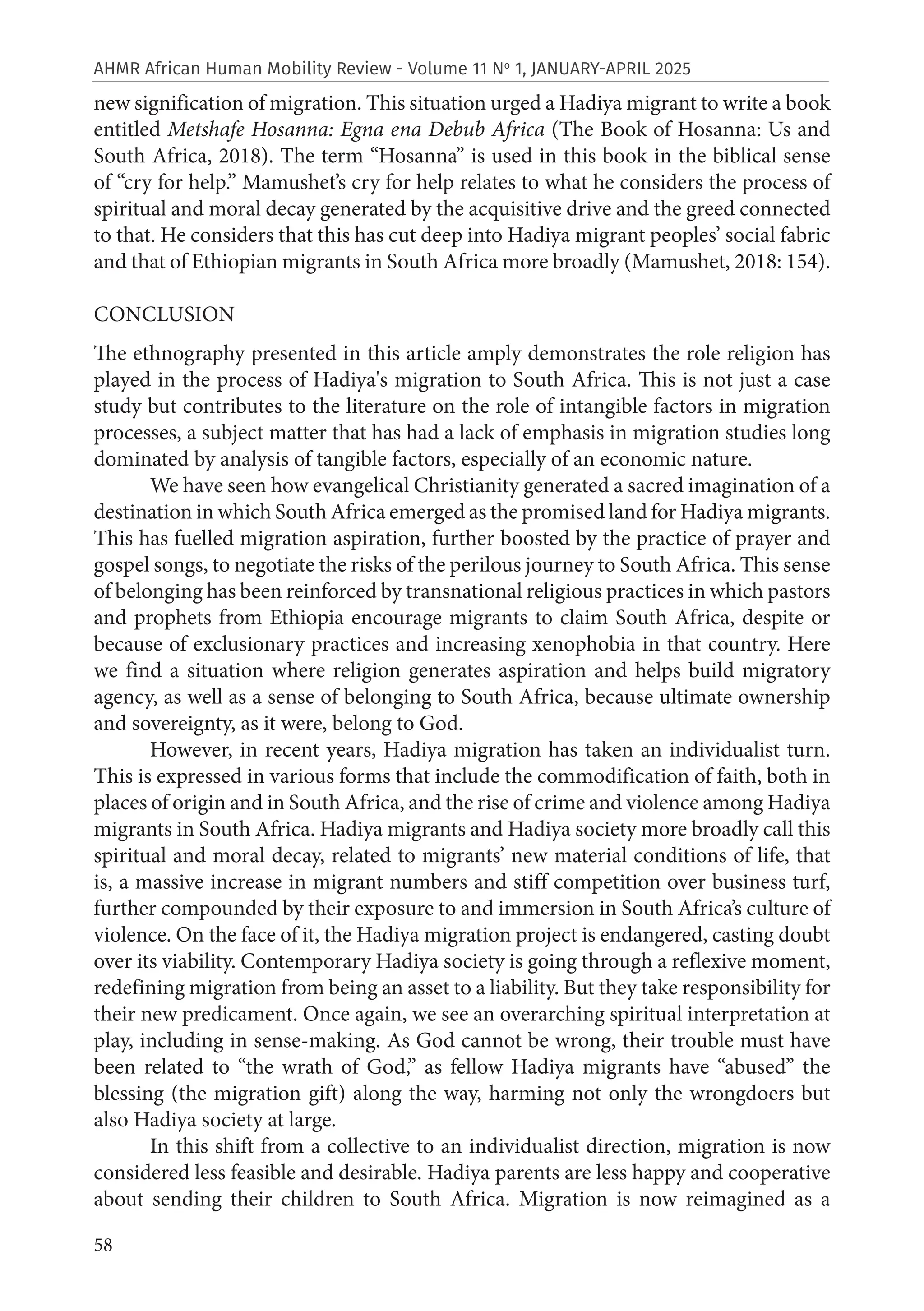 58
AHMR African Human Mobility Review - Volume 11 No
1, JANUARY-APRIL 2025
new signification of migration. This situation urged a Hadiya migrant to write a book
entitled Metshafe Hosanna: Egna ena Debub Africa (The Book of Hosanna: Us and
South Africa, 2018). The term “Hosanna” is used in this book in the biblical sense
of “cry for help.” Mamushet’s cry for help relates to what he considers the process of
spiritual and moral decay generated by the acquisitive drive and the greed connected
to that. He considers that this has cut deep into Hadiya migrant peoples’ social fabric
and that of Ethiopian migrants in South Africa more broadly (Mamushet, 2018: 154).
CONCLUSION
The ethnography presented in this article amply demonstrates the role religion has
played in the process of Hadiya's migration to South Africa. This is not just a case
study but contributes to the literature on the role of intangible factors in migration
processes, a subject matter that has had a lack of emphasis in migration studies long
dominated by analysis of tangible factors, especially of an economic nature.
We have seen how evangelical Christianity generated a sacred imagination of a
destination in which South Africa emerged as the promised land for Hadiya migrants.
This has fuelled migration aspiration, further boosted by the practice of prayer and
gospel songs, to negotiate the risks of the perilous journey to South Africa. This sense
of belonging has been reinforced by transnational religious practices in which pastors
and prophets from Ethiopia encourage migrants to claim South Africa, despite or
because of exclusionary practices and increasing xenophobia in that country. Here
we find a situation where religion generates aspiration and helps build migratory
agency, as well as a sense of belonging to South Africa, because ultimate ownership
and sovereignty, as it were, belong to God.
However, in recent years, Hadiya migration has taken an individualist turn.
This is expressed in various forms that include the commodification of faith, both in
places of origin and in South Africa, and the rise of crime and violence among Hadiya
migrants in South Africa. Hadiya migrants and Hadiya society more broadly call this
spiritual and moral decay, related to migrants’ new material conditions of life, that
is, a massive increase in migrant numbers and stiff competition over business turf,
further compounded by their exposure to and immersion in South Africa’s culture of
violence. On the face of it, the Hadiya migration project is endangered, casting doubt
over its viability. Contemporary Hadiya society is going through a reflexive moment,
redefining migration from being an asset to a liability. But they take responsibility for
their new predicament. Once again, we see an overarching spiritual interpretation at
play, including in sense-making. As God cannot be wrong, their trouble must have
been related to “the wrath of God,” as fellow Hadiya migrants have “abused” the
blessing (the migration gift) along the way, harming not only the wrongdoers but
also Hadiya society at large.
In this shift from a collective to an individualist direction, migration is now
considered less feasible and desirable. Hadiya parents are less happy and cooperative
about sending their children to South Africa. Migration is now reimagined as a
 