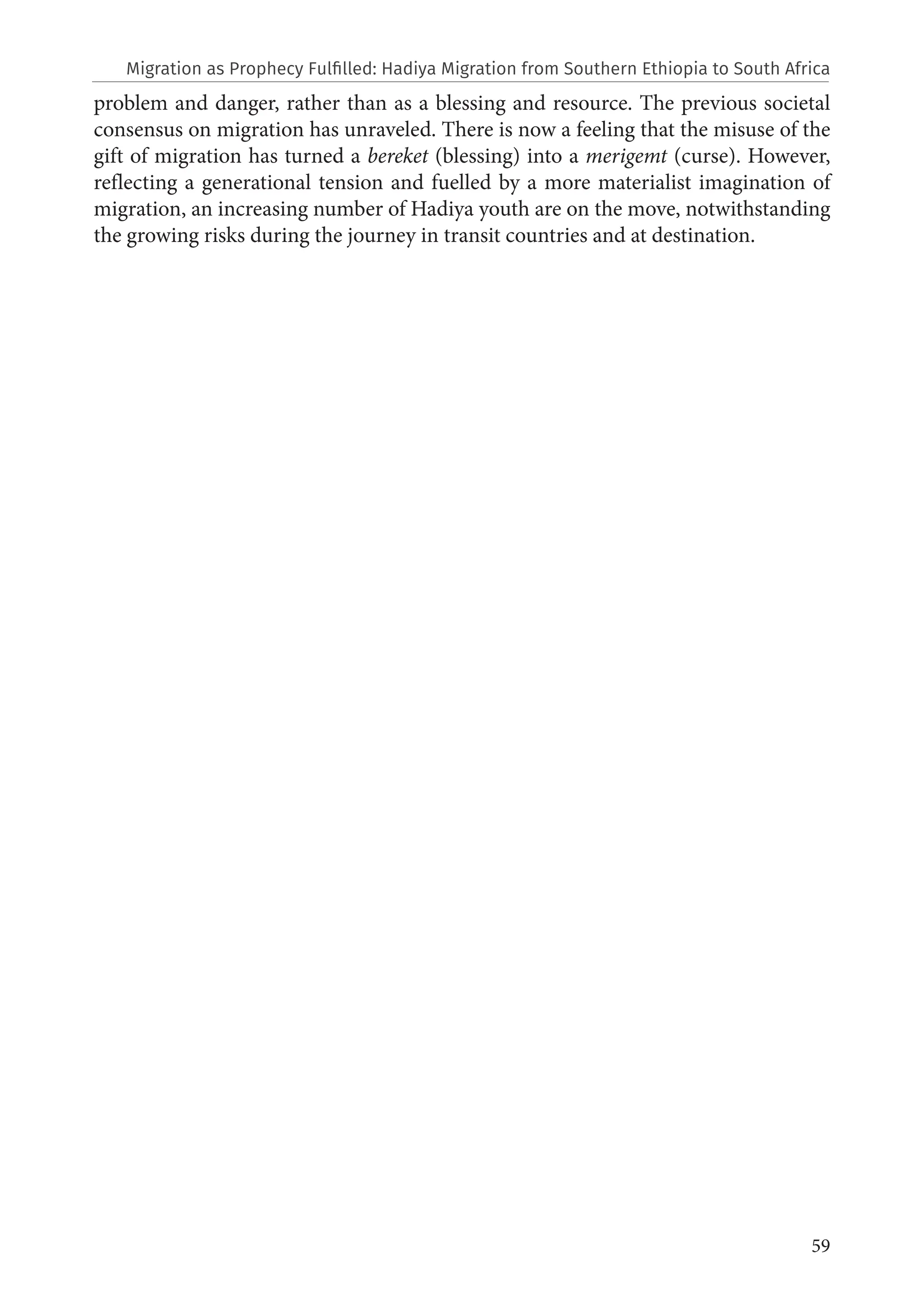59
problem and danger, rather than as a blessing and resource. The previous societal
consensus on migration has unraveled. There is now a feeling that the misuse of the
gift of migration has turned a bereket (blessing) into a merigemt (curse). However,
reflecting a generational tension and fuelled by a more materialist imagination of
migration, an increasing number of Hadiya youth are on the move, notwithstanding
the growing risks during the journey in transit countries and at destination.
Migration as Prophecy Fulfilled: Hadiya Migration from Southern Ethiopia to South Africa
 