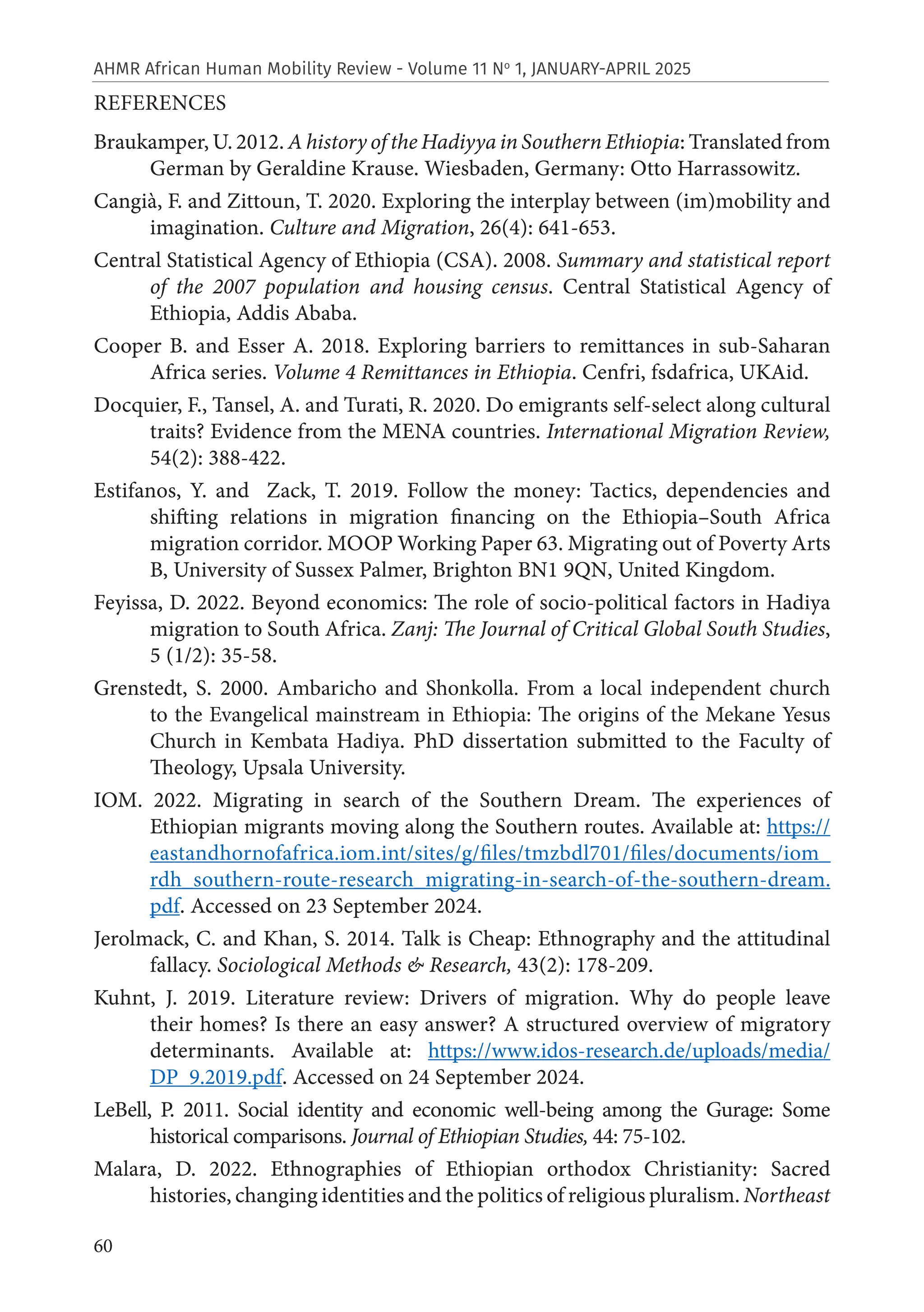 60
AHMR African Human Mobility Review - Volume 11 No
1, JANUARY-APRIL 2025
REFERENCES
Braukamper, U. 2012. A history of the Hadiyya in Southern Ethiopia: Translated from
German by Geraldine Krause. Wiesbaden, Germany: Otto Harrassowitz.
Cangià, F. and Zittoun, T. 2020. Exploring the interplay between (im)mobility and
imagination. Culture and Migration, 26(4): 641-653.
Central Statistical Agency of Ethiopia (CSA). 2008. Summary and statistical report
of the 2007 population and housing census. Central Statistical Agency of
Ethiopia, Addis Ababa.
Cooper B. and Esser A. 2018. Exploring barriers to remittances in sub-Saharan
Africa series. Volume 4 Remittances in Ethiopia. Cenfri, fsdafrica, UKAid.
Docquier, F., Tansel, A. and Turati, R. 2020. Do emigrants self-select along cultural
traits? Evidence from the MENA countries. International Migration Review,
54(2): 388-422.
Estifanos, Y. and Zack, T. 2019. Follow the money: Tactics, dependencies and
shifting relations in migration financing on the Ethiopia–South Africa
migration corridor. MOOP Working Paper 63. Migrating out of Poverty Arts
B, University of Sussex Palmer, Brighton BN1 9QN, United Kingdom.
Feyissa, D. 2022. Beyond economics: The role of socio-political factors in Hadiya
migration to South Africa. Zanj: The Journal of Critical Global South Studies,
5 (1/2): 35-58.
Grenstedt, S. 2000. Ambaricho and Shonkolla. From a local independent church
to the Evangelical mainstream in Ethiopia: The origins of the Mekane Yesus
Church in Kembata Hadiya. PhD dissertation submitted to the Faculty of
Theology, Upsala University.
IOM. 2022. Migrating in search of the Southern Dream. The experiences of
Ethiopian migrants moving along the Southern routes. Available at: https://
eastandhornofafrica.iom.int/sites/g/files/tmzbdl701/files/documents/iom_
rdh_southern-route-research_migrating-in-search-of-the-southern-dream.
pdf. Accessed on 23 September 2024.
Jerolmack, C. and Khan, S. 2014. Talk is Cheap: Ethnography and the attitudinal
fallacy. Sociological Methods & Research, 43(2): 178-209.
Kuhnt, J. 2019. Literature review: Drivers of migration. Why do people leave
their homes? Is there an easy answer? A structured overview of migratory
determinants. Available at: https://www.idos-research.de/uploads/media/
DP_9.2019.pdf. Accessed on 24 September 2024.
LeBell, P. 2011. Social identity and economic well-being among the Gurage: Some
historical comparisons. Journal of Ethiopian Studies, 44: 75-102.
Malara, D. 2022. Ethnographies of Ethiopian orthodox Christianity: Sacred
histories, changing identities and the politics of religious pluralism. Northeast
 