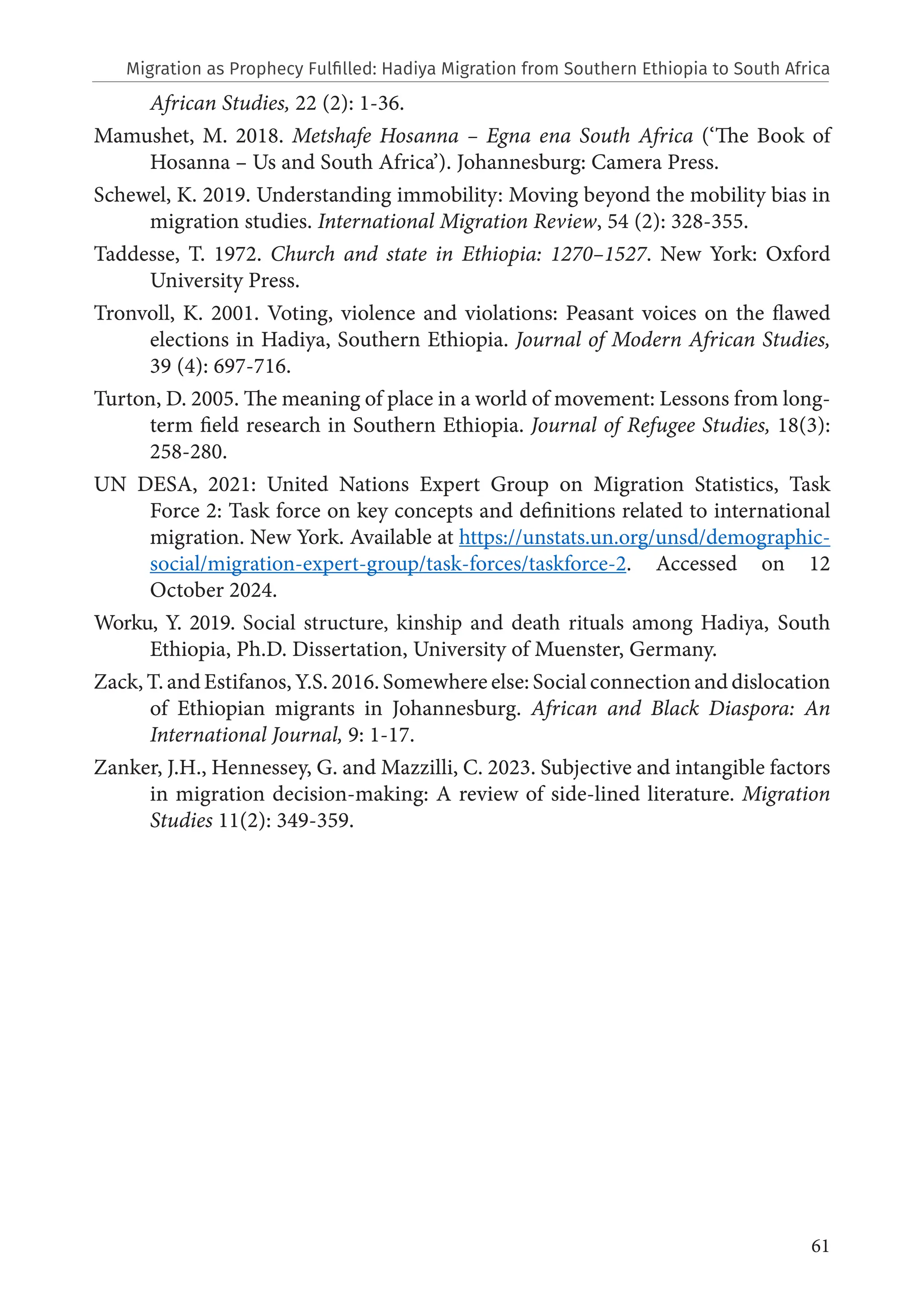 61
African Studies, 22 (2): 1-36.
Mamushet, M. 2018. Metshafe Hosanna – Egna ena South Africa (‘The Book of
Hosanna – Us and South Africa’). Johannesburg: Camera Press.
Schewel, K. 2019. Understanding immobility: Moving beyond the mobility bias in
migration studies. International Migration Review, 54 (2): 328-355.
Taddesse, T. 1972. Church and state in Ethiopia: 1270–1527. New York: Oxford
University Press.
Tronvoll, K. 2001. Voting, violence and violations: Peasant voices on the flawed
elections in Hadiya, Southern Ethiopia. Journal of Modern African Studies,
39 (4): 697-716.
Turton, D. 2005. The meaning of place in a world of movement: Lessons from long-
term field research in Southern Ethiopia. Journal of Refugee Studies, 18(3):
258-280.
UN DESA, 2021: United Nations Expert Group on Migration Statistics, Task
Force 2: Task force on key concepts and definitions related to international
migration. New York. Available at https://unstats.un.org/unsd/demographic-
social/migration-expert-group/task-forces/taskforce-2. Accessed on 12
October 2024.
Worku, Y. 2019. Social structure, kinship and death rituals among Hadiya, South
Ethiopia, Ph.D. Dissertation, University of Muenster, Germany.
Zack, T. and Estifanos, Y.S. 2016. Somewhere else: Social connection and dislocation
of Ethiopian migrants in Johannesburg. African and Black Diaspora: An
International Journal, 9: 1-17.
Zanker, J.H., Hennessey, G. and Mazzilli, C. 2023. Subjective and intangible factors
in migration decision-making: A review of side-lined literature. Migration
Studies 11(2): 349-359.
Migration as Prophecy Fulfilled: Hadiya Migration from Southern Ethiopia to South Africa
 