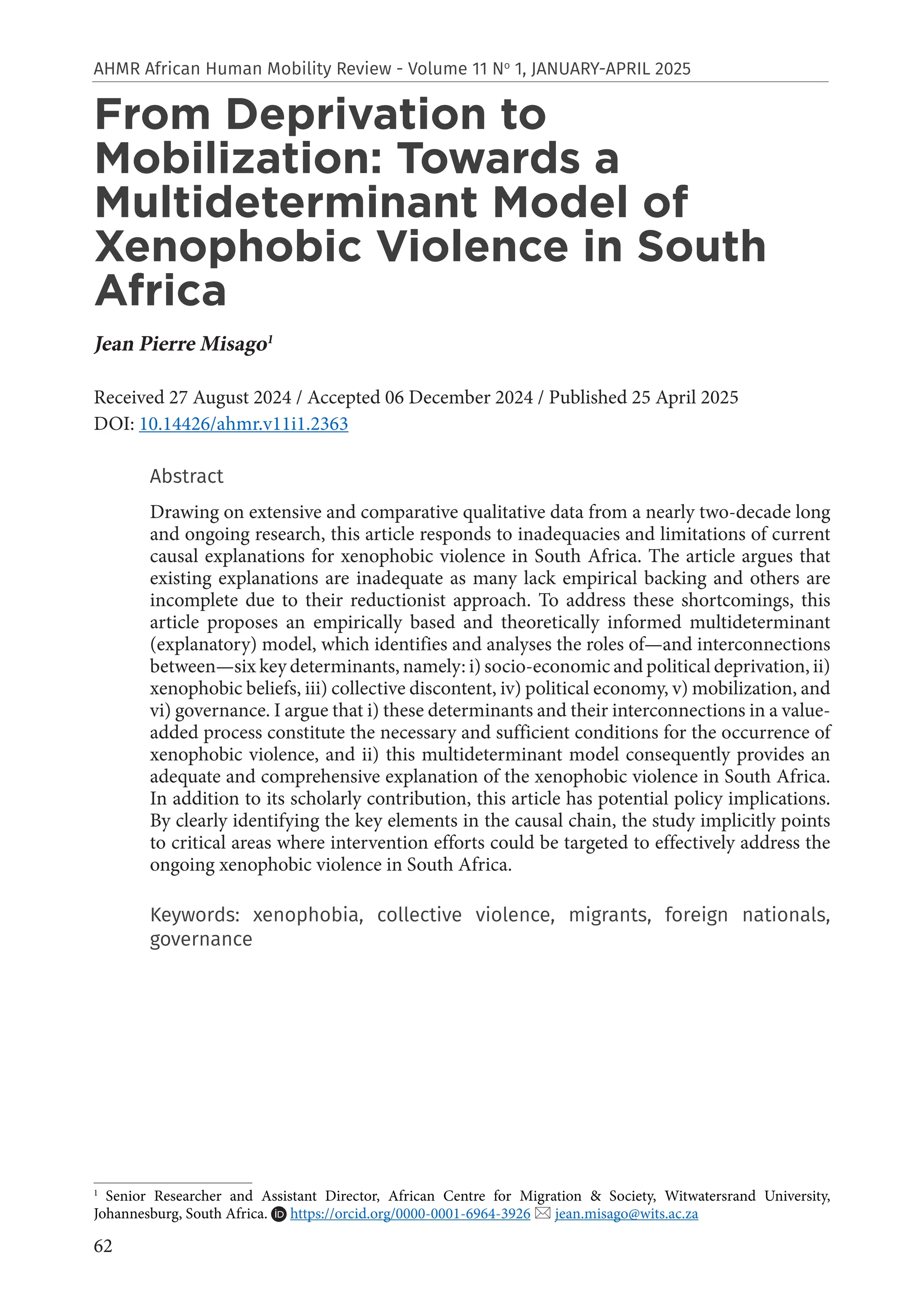 62
AHMR African Human Mobility Review - Volume 11 No
1, JANUARY-APRIL 2025
From Deprivation to
Mobilization: Towards a
Multideterminant Model of
Xenophobic Violence in South
Africa
Jean Pierre Misago1
Received 27 August 2024 / Accepted 06 December 2024 / Published 25 April 2025
DOI: 10.14426/ahmr.v11i1.2363
Abstract
Drawing on extensive and comparative qualitative data from a nearly two-decade long
and ongoing research, this article responds to inadequacies and limitations of current
causal explanations for xenophobic violence in South Africa. The article argues that
existing explanations are inadequate as many lack empirical backing and others are
incomplete due to their reductionist approach. To address these shortcomings, this
article proposes an empirically based and theoretically informed multideterminant
(explanatory) model, which identifies and analyses the roles of—and interconnections
between—six key determinants, namely: i) socio-economic and political deprivation, ii)
xenophobic beliefs, iii) collective discontent, iv) political economy, v) mobilization, and
vi) governance. I argue that i) these determinants and their interconnections in a value-
added process constitute the necessary and sufficient conditions for the occurrence of
xenophobic violence, and ii) this multideterminant model consequently provides an
adequate and comprehensive explanation of the xenophobic violence in South Africa.
In addition to its scholarly contribution, this article has potential policy implications.
By clearly identifying the key elements in the causal chain, the study implicitly points
to critical areas where intervention efforts could be targeted to effectively address the
ongoing xenophobic violence in South Africa.
Keywords: xenophobia, collective violence, migrants, foreign nationals,
governance
1
Senior Researcher and Assistant Director, African Centre for Migration & Society, Witwatersrand University,
Johannesburg, South Africa. https://orcid.org/0000-0001-6964-3926  jean.misago@wits.ac.za
 