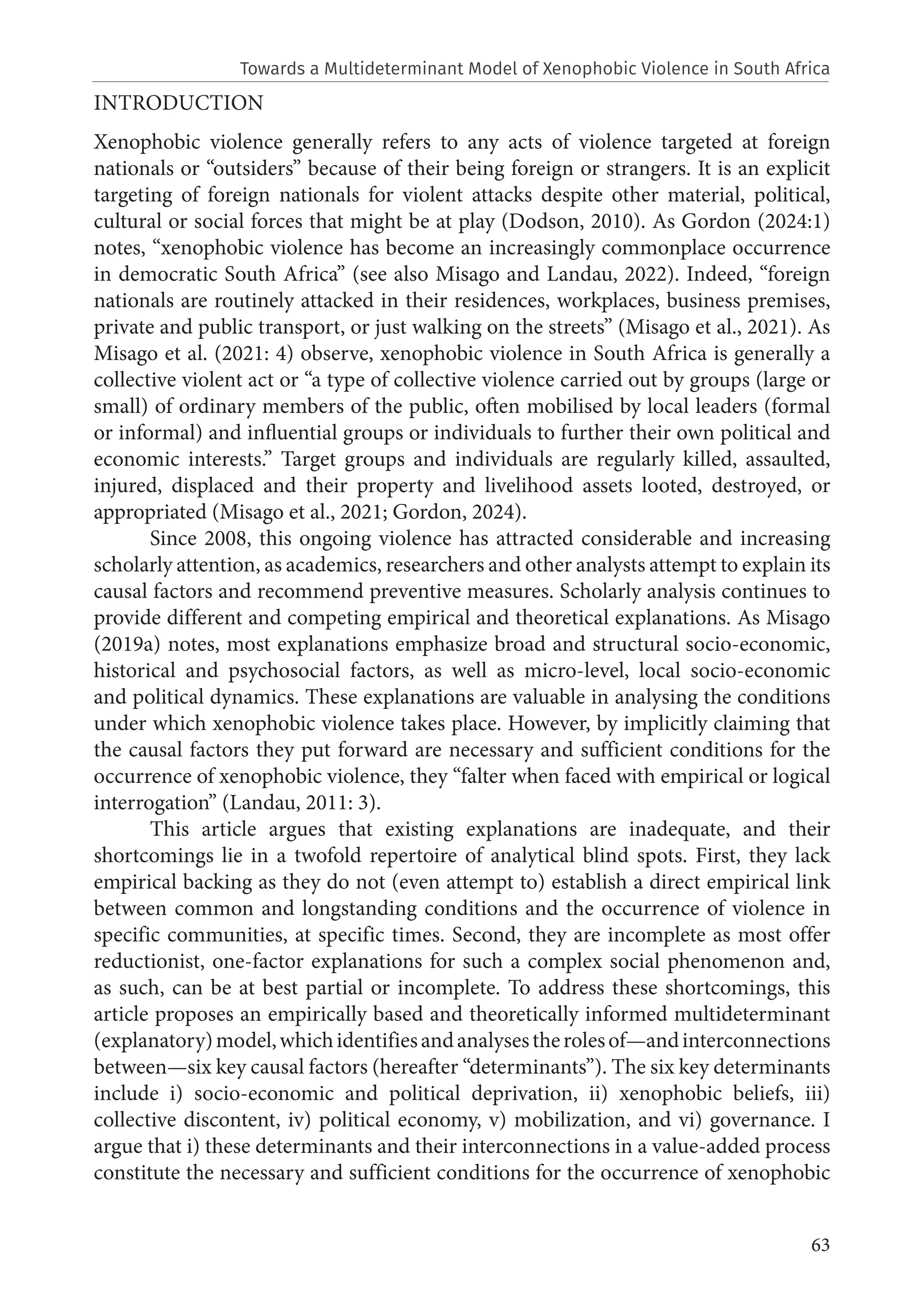 63
INTRODUCTION
Xenophobic violence generally refers to any acts of violence targeted at foreign
nationals or “outsiders” because of their being foreign or strangers. It is an explicit
targeting of foreign nationals for violent attacks despite other material, political,
cultural or social forces that might be at play (Dodson, 2010). As Gordon (2024:1)
notes, “xenophobic violence has become an increasingly commonplace occurrence
in democratic South Africa” (see also Misago and Landau, 2022). Indeed, “foreign
nationals are routinely attacked in their residences, workplaces, business premises,
private and public transport, or just walking on the streets” (Misago et al., 2021). As
Misago et al. (2021: 4) observe, xenophobic violence in South Africa is generally a
collective violent act or “a type of collective violence carried out by groups (large or
small) of ordinary members of the public, often mobilised by local leaders (formal
or informal) and influential groups or individuals to further their own political and
economic interests.” Target groups and individuals are regularly killed, assaulted,
injured, displaced and their property and livelihood assets looted, destroyed, or
appropriated (Misago et al., 2021; Gordon, 2024).
Since 2008, this ongoing violence has attracted considerable and increasing
scholarly attention, as academics, researchers and other analysts attempt to explain its
causal factors and recommend preventive measures. Scholarly analysis continues to
provide different and competing empirical and theoretical explanations. As Misago
(2019a) notes, most explanations emphasize broad and structural socio-economic,
historical and psychosocial factors, as well as micro-level, local socio-economic
and political dynamics. These explanations are valuable in analysing the conditions
under which xenophobic violence takes place. However, by implicitly claiming that
the causal factors they put forward are necessary and sufficient conditions for the
occurrence of xenophobic violence, they “falter when faced with empirical or logical
interrogation” (Landau, 2011: 3).
This article argues that existing explanations are inadequate, and their
shortcomings lie in a twofold repertoire of analytical blind spots. First, they lack
empirical backing as they do not (even attempt to) establish a direct empirical link
between common and longstanding conditions and the occurrence of violence in
specific communities, at specific times. Second, they are incomplete as most offer
reductionist, one-factor explanations for such a complex social phenomenon and,
as such, can be at best partial or incomplete. To address these shortcomings, this
article proposes an empirically based and theoretically informed multideterminant
(explanatory)model,whichidentifiesandanalysestherolesof—andinterconnections
between—six key causal factors (hereafter “determinants”). The six key determinants
include i) socio-economic and political deprivation, ii) xenophobic beliefs, iii)
collective discontent, iv) political economy, v) mobilization, and vi) governance. I
argue that i) these determinants and their interconnections in a value-added process
constitute the necessary and sufficient conditions for the occurrence of xenophobic
Towards a Multideterminant Model of Xenophobic Violence in South Africa
 