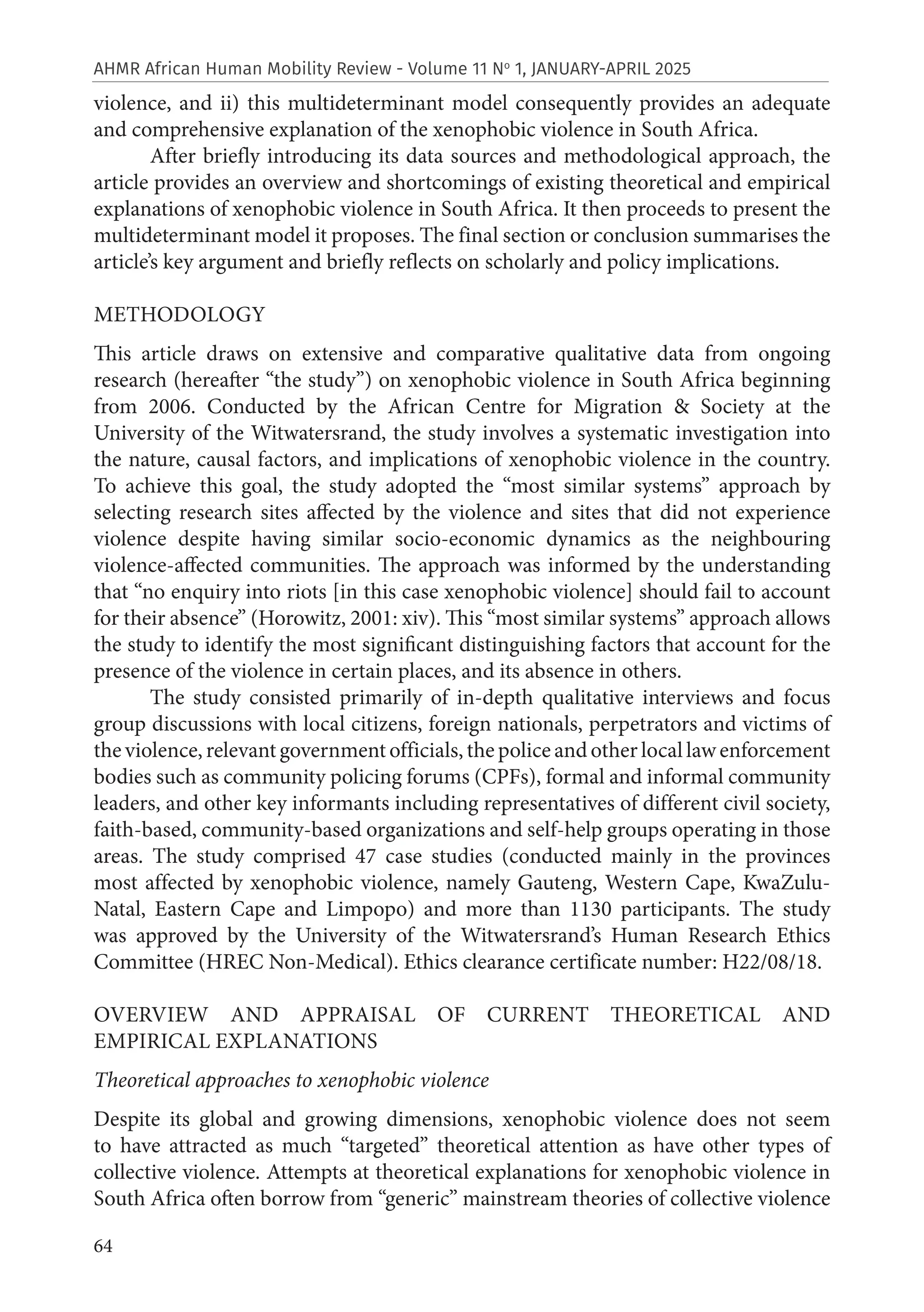 64
AHMR African Human Mobility Review - Volume 11 No
1, JANUARY-APRIL 2025
violence, and ii) this multideterminant model consequently provides an adequate
and comprehensive explanation of the xenophobic violence in South Africa.
After briefly introducing its data sources and methodological approach, the
article provides an overview and shortcomings of existing theoretical and empirical
explanations of xenophobic violence in South Africa. It then proceeds to present the
multideterminant model it proposes. The final section or conclusion summarises the
article’s key argument and briefly reflects on scholarly and policy implications.
METHODOLOGY
This article draws on extensive and comparative qualitative data from ongoing
research (hereafter “the study”) on xenophobic violence in South Africa beginning
from 2006. Conducted by the African Centre for Migration & Society at the
University of the Witwatersrand, the study involves a systematic investigation into
the nature, causal factors, and implications of xenophobic violence in the country.
To achieve this goal, the study adopted the “most similar systems” approach by
selecting research sites affected by the violence and sites that did not experience
violence despite having similar socio-economic dynamics as the neighbouring
violence-affected communities. The approach was informed by the understanding
that “no enquiry into riots [in this case xenophobic violence] should fail to account
for their absence” (Horowitz, 2001: xiv). This “most similar systems” approach allows
the study to identify the most significant distinguishing factors that account for the
presence of the violence in certain places, and its absence in others.
The study consisted primarily of in-depth qualitative interviews and focus
group discussions with local citizens, foreign nationals, perpetrators and victims of
the violence, relevant government officials, the police and other local law enforcement
bodies such as community policing forums (CPFs), formal and informal community
leaders, and other key informants including representatives of different civil society,
faith-based, community-based organizations and self-help groups operating in those
areas. The study comprised 47 case studies (conducted mainly in the provinces
most affected by xenophobic violence, namely Gauteng, Western Cape, KwaZulu-
Natal, Eastern Cape and Limpopo) and more than 1130 participants. The study
was approved by the University of the Witwatersrand’s Human Research Ethics
Committee (HREC Non-Medical). Ethics clearance certificate number: H22/08/18.
OVERVIEW AND APPRAISAL OF CURRENT THEORETICAL AND
EMPIRICAL EXPLANATIONS
Theoretical approaches to xenophobic violence
Despite its global and growing dimensions, xenophobic violence does not seem
to have attracted as much “targeted” theoretical attention as have other types of
collective violence. Attempts at theoretical explanations for xenophobic violence in
South Africa often borrow from “generic” mainstream theories of collective violence
 