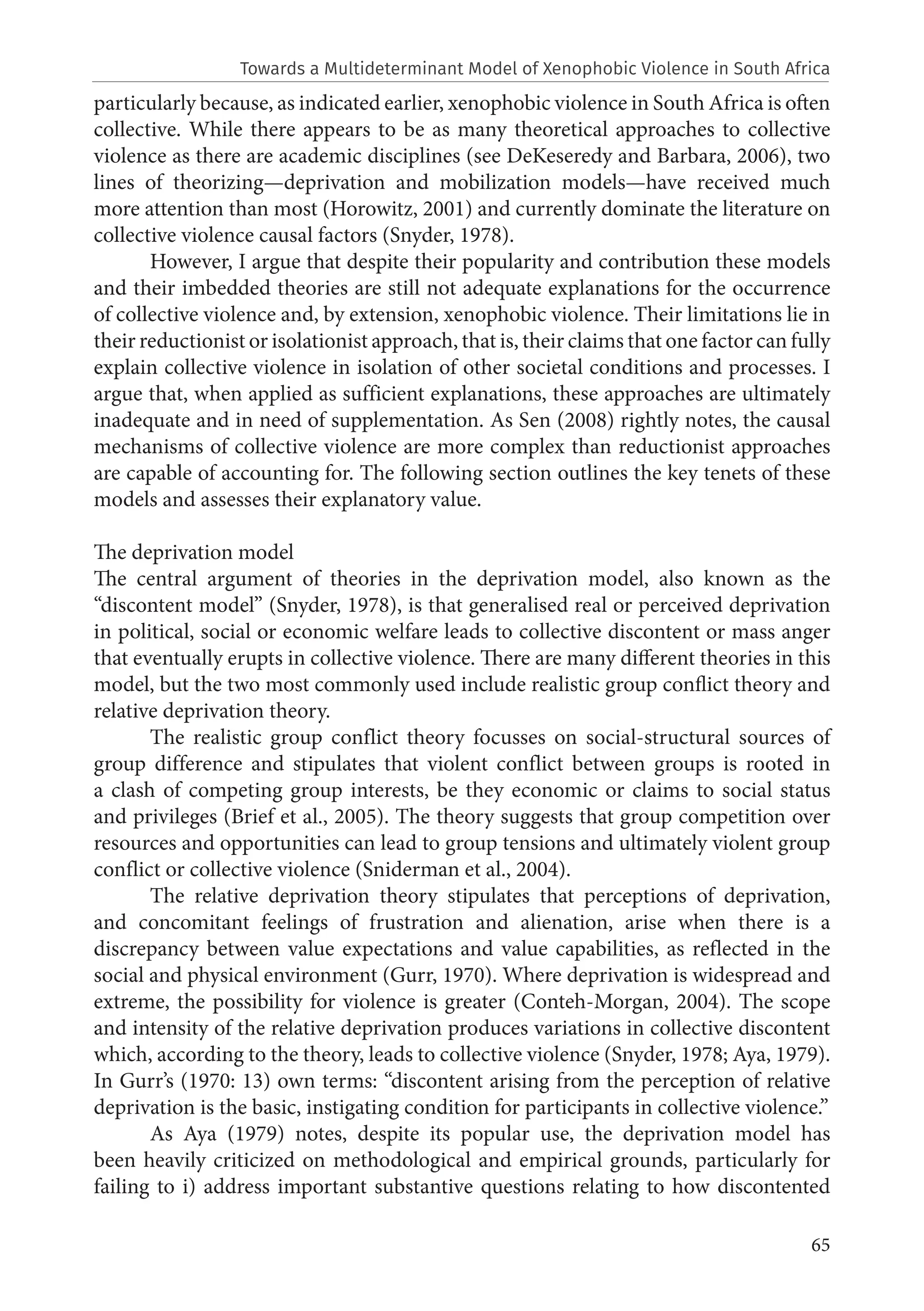 65
particularly because, as indicated earlier, xenophobic violence in South Africa is often
collective. While there appears to be as many theoretical approaches to collective
violence as there are academic disciplines (see DeKeseredy and Barbara, 2006), two
lines of theorizing—deprivation and mobilization models—have received much
more attention than most (Horowitz, 2001) and currently dominate the literature on
collective violence causal factors (Snyder, 1978).
However, I argue that despite their popularity and contribution these models
and their imbedded theories are still not adequate explanations for the occurrence
of collective violence and, by extension, xenophobic violence. Their limitations lie in
their reductionist or isolationist approach, that is, their claims that one factor can fully
explain collective violence in isolation of other societal conditions and processes. I
argue that, when applied as sufficient explanations, these approaches are ultimately
inadequate and in need of supplementation. As Sen (2008) rightly notes, the causal
mechanisms of collective violence are more complex than reductionist approaches
are capable of accounting for. The following section outlines the key tenets of these
models and assesses their explanatory value.
The deprivation model
The central argument of theories in the deprivation model, also known as the
“discontent model” (Snyder, 1978), is that generalised real or perceived deprivation
in political, social or economic welfare leads to collective discontent or mass anger
that eventually erupts in collective violence. There are many different theories in this
model, but the two most commonly used include realistic group conflict theory and
relative deprivation theory.
The realistic group conflict theory focusses on social-structural sources of
group difference and stipulates that violent conflict between groups is rooted in
a clash of competing group interests, be they economic or claims to social status
and privileges (Brief et al., 2005). The theory suggests that group competition over
resources and opportunities can lead to group tensions and ultimately violent group
conflict or collective violence (Sniderman et al., 2004).
The relative deprivation theory stipulates that perceptions of deprivation,
and concomitant feelings of frustration and alienation, arise when there is a
discrepancy between value expectations and value capabilities, as reflected in the
social and physical environment (Gurr, 1970). Where deprivation is widespread and
extreme, the possibility for violence is greater (Conteh-Morgan, 2004). The scope
and intensity of the relative deprivation produces variations in collective discontent
which, according to the theory, leads to collective violence (Snyder, 1978; Aya, 1979).
In Gurr’s (1970: 13) own terms: “discontent arising from the perception of relative
deprivation is the basic, instigating condition for participants in collective violence.”
As Aya (1979) notes, despite its popular use, the deprivation model has
been heavily criticized on methodological and empirical grounds, particularly for
failing to i) address important substantive questions relating to how discontented
Towards a Multideterminant Model of Xenophobic Violence in South Africa
 