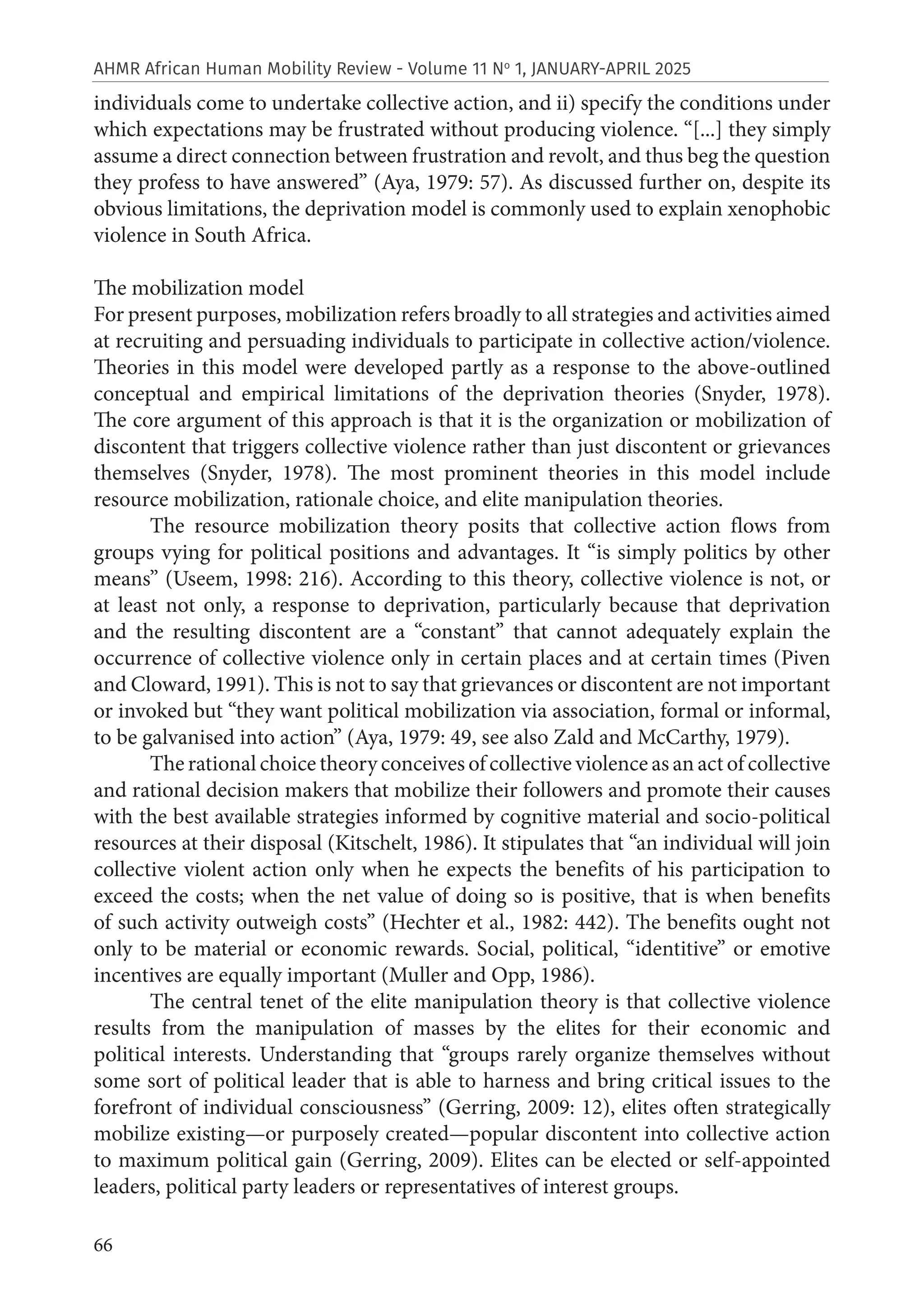 66
AHMR African Human Mobility Review - Volume 11 No
1, JANUARY-APRIL 2025
individuals come to undertake collective action, and ii) specify the conditions under
which expectations may be frustrated without producing violence. “[...] they simply
assume a direct connection between frustration and revolt, and thus beg the question
they profess to have answered” (Aya, 1979: 57). As discussed further on, despite its
obvious limitations, the deprivation model is commonly used to explain xenophobic
violence in South Africa.
The mobilization model
For present purposes, mobilization refers broadly to all strategies and activities aimed
at recruiting and persuading individuals to participate in collective action/violence.
Theories in this model were developed partly as a response to the above-outlined
conceptual and empirical limitations of the deprivation theories (Snyder, 1978).
The core argument of this approach is that it is the organization or mobilization of
discontent that triggers collective violence rather than just discontent or grievances
themselves (Snyder, 1978). The most prominent theories in this model include
resource mobilization, rationale choice, and elite manipulation theories.
The resource mobilization theory posits that collective action flows from
groups vying for political positions and advantages. It “is simply politics by other
means” (Useem, 1998: 216). According to this theory, collective violence is not, or
at least not only, a response to deprivation, particularly because that deprivation
and the resulting discontent are a “constant” that cannot adequately explain the
occurrence of collective violence only in certain places and at certain times (Piven
and Cloward, 1991). This is not to say that grievances or discontent are not important
or invoked but “they want political mobilization via association, formal or informal,
to be galvanised into action” (Aya, 1979: 49, see also Zald and McCarthy, 1979).
The rational choice theory conceives of collective violence as an act of collective
and rational decision makers that mobilize their followers and promote their causes
with the best available strategies informed by cognitive material and socio-political
resources at their disposal (Kitschelt, 1986). It stipulates that “an individual will join
collective violent action only when he expects the benefits of his participation to
exceed the costs; when the net value of doing so is positive, that is when benefits
of such activity outweigh costs” (Hechter et al., 1982: 442). The benefits ought not
only to be material or economic rewards. Social, political, “identitive” or emotive
incentives are equally important (Muller and Opp, 1986).
The central tenet of the elite manipulation theory is that collective violence
results from the manipulation of masses by the elites for their economic and
political interests. Understanding that “groups rarely organize themselves without
some sort of political leader that is able to harness and bring critical issues to the
forefront of individual consciousness” (Gerring, 2009: 12), elites often strategically
mobilize existing—or purposely created—popular discontent into collective action
to maximum political gain (Gerring, 2009). Elites can be elected or self-appointed
leaders, political party leaders or representatives of interest groups.
 