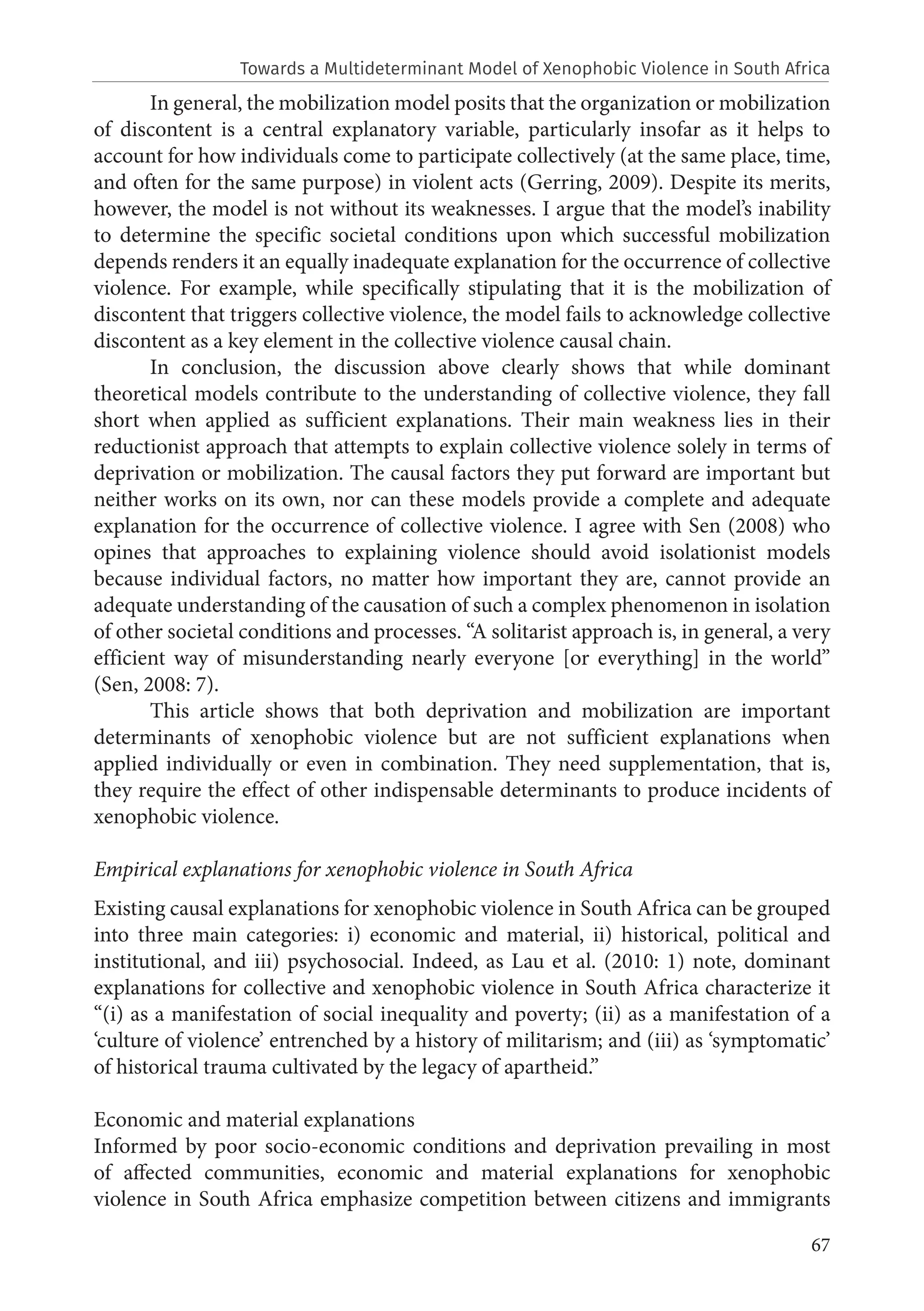 67
Towards a Multideterminant Model of Xenophobic Violence in South Africa
In general, the mobilization model posits that the organization or mobilization
of discontent is a central explanatory variable, particularly insofar as it helps to
account for how individuals come to participate collectively (at the same place, time,
and often for the same purpose) in violent acts (Gerring, 2009). Despite its merits,
however, the model is not without its weaknesses. I argue that the model’s inability
to determine the specific societal conditions upon which successful mobilization
depends renders it an equally inadequate explanation for the occurrence of collective
violence. For example, while specifically stipulating that it is the mobilization of
discontent that triggers collective violence, the model fails to acknowledge collective
discontent as a key element in the collective violence causal chain.
In conclusion, the discussion above clearly shows that while dominant
theoretical models contribute to the understanding of collective violence, they fall
short when applied as sufficient explanations. Their main weakness lies in their
reductionist approach that attempts to explain collective violence solely in terms of
deprivation or mobilization. The causal factors they put forward are important but
neither works on its own, nor can these models provide a complete and adequate
explanation for the occurrence of collective violence. I agree with Sen (2008) who
opines that approaches to explaining violence should avoid isolationist models
because individual factors, no matter how important they are, cannot provide an
adequate understanding of the causation of such a complex phenomenon in isolation
of other societal conditions and processes. “A solitarist approach is, in general, a very
efficient way of misunderstanding nearly everyone [or everything] in the world”
(Sen, 2008: 7).
This article shows that both deprivation and mobilization are important
determinants of xenophobic violence but are not sufficient explanations when
applied individually or even in combination. They need supplementation, that is,
they require the effect of other indispensable determinants to produce incidents of
xenophobic violence.
Empirical explanations for xenophobic violence in South Africa
Existing causal explanations for xenophobic violence in South Africa can be grouped
into three main categories: i) economic and material, ii) historical, political and
institutional, and iii) psychosocial. Indeed, as Lau et al. (2010: 1) note, dominant
explanations for collective and xenophobic violence in South Africa characterize it
“(i) as a manifestation of social inequality and poverty; (ii) as a manifestation of a
‘culture of violence’ entrenched by a history of militarism; and (iii) as ‘symptomatic’
of historical trauma cultivated by the legacy of apartheid.”
Economic and material explanations
Informed by poor socio-economic conditions and deprivation prevailing in most
of affected communities, economic and material explanations for xenophobic
violence in South Africa emphasize competition between citizens and immigrants
 