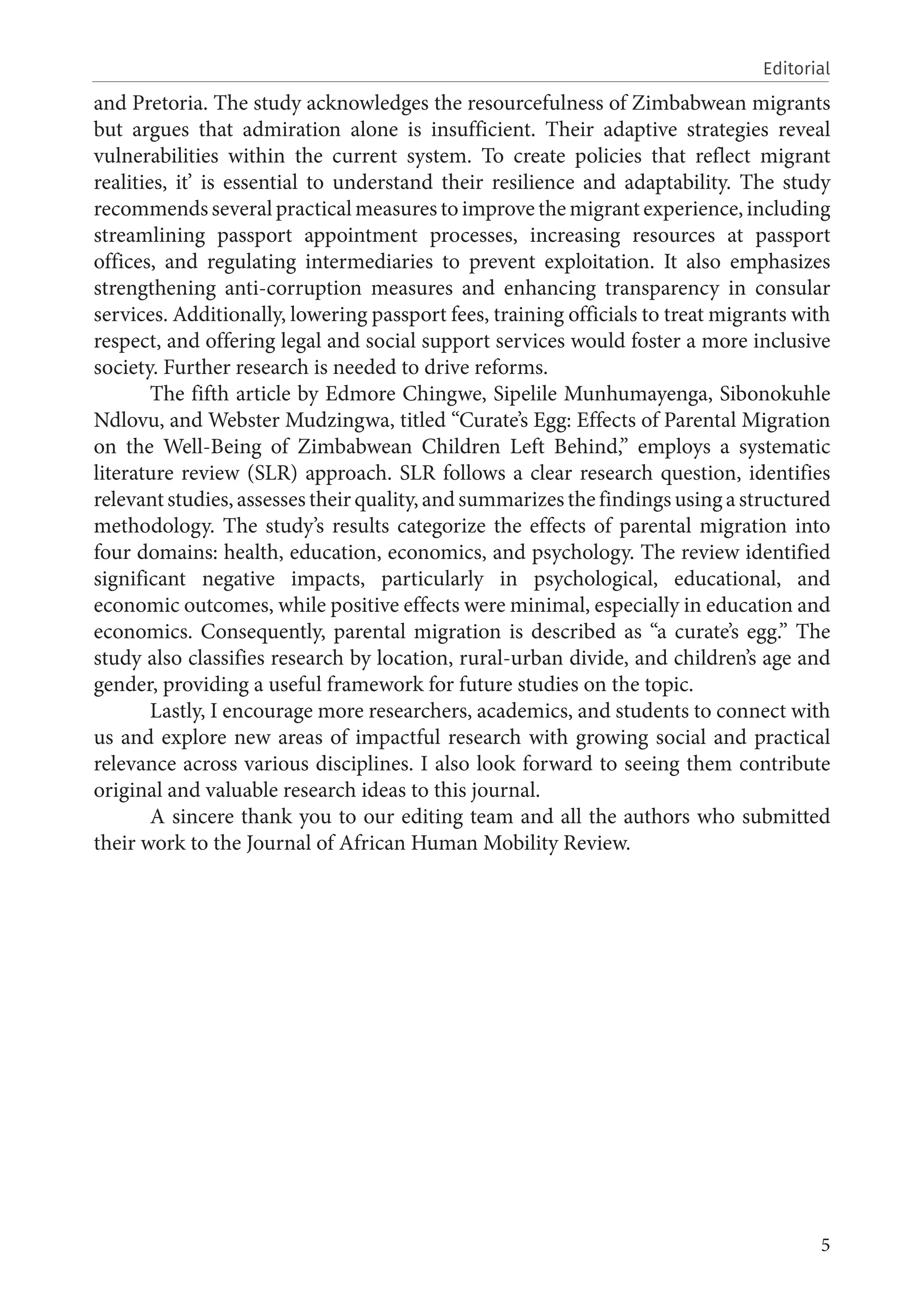 5
Editorial
and Pretoria. The study acknowledges the resourcefulness of Zimbabwean migrants
but argues that admiration alone is insufficient. Their adaptive strategies reveal
vulnerabilities within the current system. To create policies that reflect migrant
realities, it’ is essential to understand their resilience and adaptability. The study
recommends several practical measures to improve the migrant experience, including
streamlining passport appointment processes, increasing resources at passport
offices, and regulating intermediaries to prevent exploitation. It also emphasizes
strengthening anti-corruption measures and enhancing transparency in consular
services. Additionally, lowering passport fees, training officials to treat migrants with
respect, and offering legal and social support services would foster a more inclusive
society. Further research is needed to drive reforms.
The fifth article by Edmore Chingwe, Sipelile Munhumayenga, Sibonokuhle
Ndlovu, and Webster Mudzingwa, titled “Curate’s Egg: Effects of Parental Migration
on the Well-Being of Zimbabwean Children Left Behind,” employs a systematic
literature review (SLR) approach. SLR follows a clear research question, identifies
relevant studies, assesses their quality, and summarizes the findings using a structured
methodology. The study’s results categorize the effects of parental migration into
four domains: health, education, economics, and psychology. The review identified
significant negative impacts, particularly in psychological, educational, and
economic outcomes, while positive effects were minimal, especially in education and
economics. Consequently, parental migration is described as “a curate’s egg.” The
study also classifies research by location, rural-urban divide, and children’s age and
gender, providing a useful framework for future studies on the topic.
Lastly, I encourage more researchers, academics, and students to connect with
us and explore new areas of impactful research with growing social and practical
relevance across various disciplines. I also look forward to seeing them contribute
original and valuable research ideas to this journal.
A sincere thank you to our editing team and all the authors who submitted
their work to the Journal of African Human Mobility Review.
 