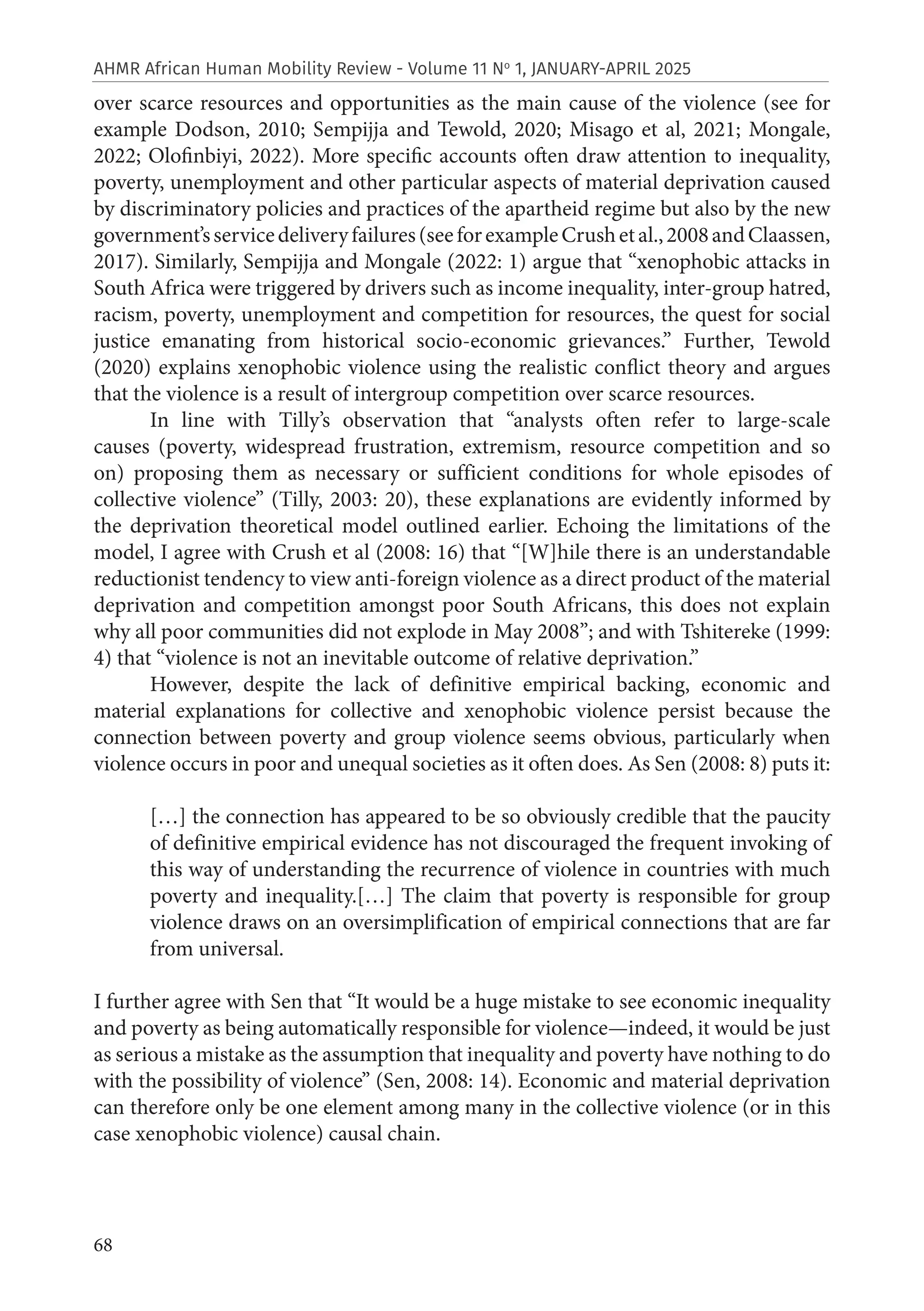 68
AHMR African Human Mobility Review - Volume 11 No
1, JANUARY-APRIL 2025
over scarce resources and opportunities as the main cause of the violence (see for
example Dodson, 2010; Sempijja and Tewold, 2020; Misago et al, 2021; Mongale,
2022; Olofinbiyi, 2022). More specific accounts often draw attention to inequality,
poverty, unemployment and other particular aspects of material deprivation caused
by discriminatory policies and practices of the apartheid regime but also by the new
government’sservicedeliveryfailures(seeforexampleCrushetal.,2008andClaassen,
2017). Similarly, Sempijja and Mongale (2022: 1) argue that “xenophobic attacks in
South Africa were triggered by drivers such as income inequality, inter-group hatred,
racism, poverty, unemployment and competition for resources, the quest for social
justice emanating from historical socio-economic grievances.” Further, Tewold
(2020) explains xenophobic violence using the realistic conflict theory and argues
that the violence is a result of intergroup competition over scarce resources.
In line with Tilly’s observation that “analysts often refer to large-scale
causes (poverty, widespread frustration, extremism, resource competition and so
on) proposing them as necessary or sufficient conditions for whole episodes of
collective violence” (Tilly, 2003: 20), these explanations are evidently informed by
the deprivation theoretical model outlined earlier. Echoing the limitations of the
model, I agree with Crush et al (2008: 16) that “[W]hile there is an understandable
reductionist tendency to view anti-foreign violence as a direct product of the material
deprivation and competition amongst poor South Africans, this does not explain
why all poor communities did not explode in May 2008”; and with Tshitereke (1999:
4) that “violence is not an inevitable outcome of relative deprivation.”
However, despite the lack of definitive empirical backing, economic and
material explanations for collective and xenophobic violence persist because the
connection between poverty and group violence seems obvious, particularly when
violence occurs in poor and unequal societies as it often does. As Sen (2008: 8) puts it:
[…] the connection has appeared to be so obviously credible that the paucity
of definitive empirical evidence has not discouraged the frequent invoking of
this way of understanding the recurrence of violence in countries with much
poverty and inequality.[…] The claim that poverty is responsible for group
violence draws on an oversimplification of empirical connections that are far
from universal.
I further agree with Sen that “It would be a huge mistake to see economic inequality
and poverty as being automatically responsible for violence—indeed, it would be just
as serious a mistake as the assumption that inequality and poverty have nothing to do
with the possibility of violence” (Sen, 2008: 14). Economic and material deprivation
can therefore only be one element among many in the collective violence (or in this
case xenophobic violence) causal chain.
 