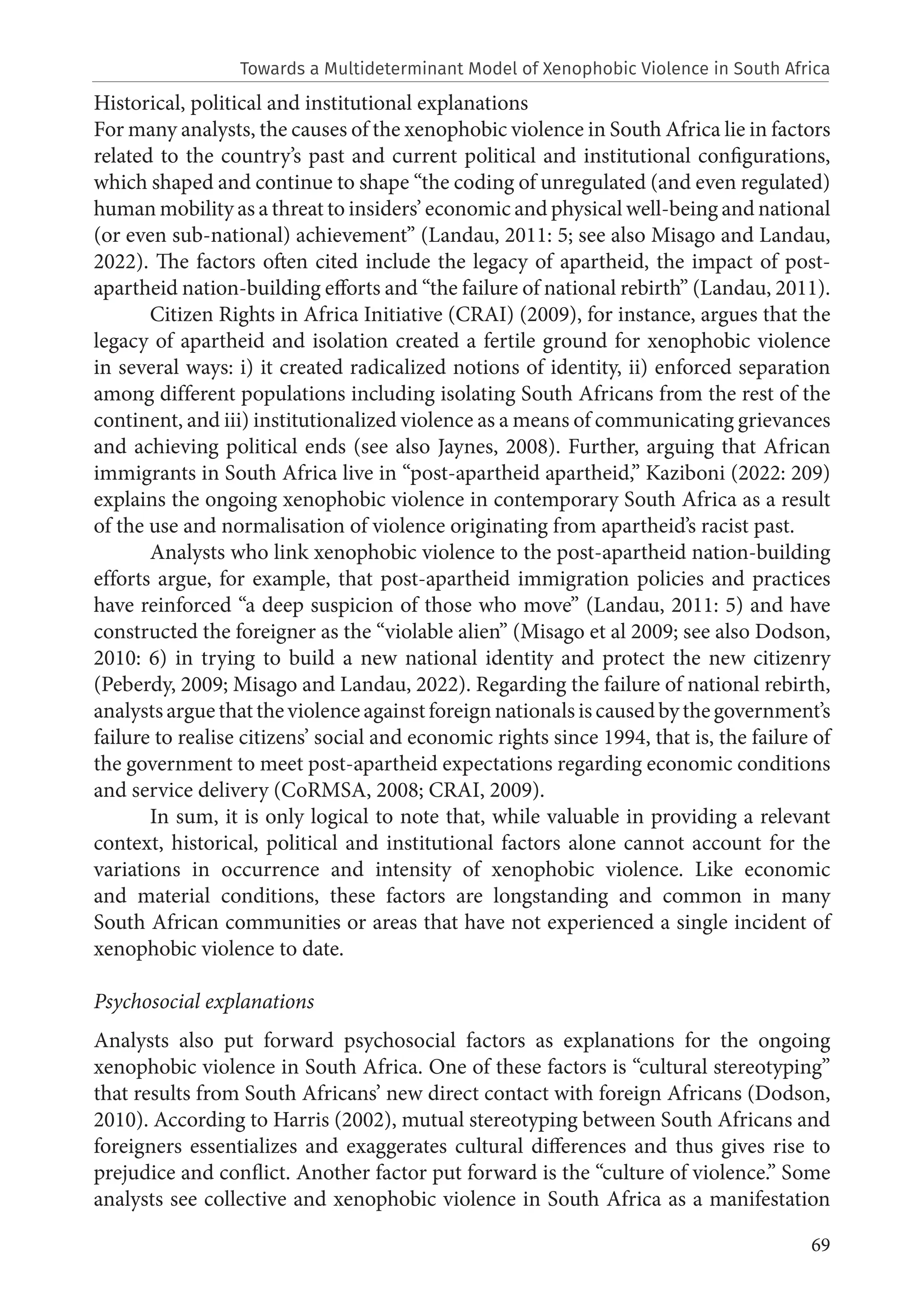 69
Historical, political and institutional explanations
For many analysts, the causes of the xenophobic violence in South Africa lie in factors
related to the country’s past and current political and institutional configurations,
which shaped and continue to shape “the coding of unregulated (and even regulated)
human mobility as a threat to insiders’ economic and physical well-being and national
(or even sub-national) achievement” (Landau, 2011: 5; see also Misago and Landau,
2022). The factors often cited include the legacy of apartheid, the impact of post-
apartheid nation-building efforts and “the failure of national rebirth” (Landau, 2011).
Citizen Rights in Africa Initiative (CRAI) (2009), for instance, argues that the
legacy of apartheid and isolation created a fertile ground for xenophobic violence
in several ways: i) it created radicalized notions of identity, ii) enforced separation
among different populations including isolating South Africans from the rest of the
continent, and iii) institutionalized violence as a means of communicating grievances
and achieving political ends (see also Jaynes, 2008). Further, arguing that African
immigrants in South Africa live in “post-apartheid apartheid,” Kaziboni (2022: 209)
explains the ongoing xenophobic violence in contemporary South Africa as a result
of the use and normalisation of violence originating from apartheid’s racist past.
Analysts who link xenophobic violence to the post-apartheid nation-building
efforts argue, for example, that post-apartheid immigration policies and practices
have reinforced “a deep suspicion of those who move” (Landau, 2011: 5) and have
constructed the foreigner as the “violable alien” (Misago et al 2009; see also Dodson,
2010: 6) in trying to build a new national identity and protect the new citizenry
(Peberdy, 2009; Misago and Landau, 2022). Regarding the failure of national rebirth,
analystsarguethattheviolenceagainstforeignnationalsiscausedbythegovernment’s
failure to realise citizens’ social and economic rights since 1994, that is, the failure of
the government to meet post-apartheid expectations regarding economic conditions
and service delivery (CoRMSA, 2008; CRAI, 2009).
In sum, it is only logical to note that, while valuable in providing a relevant
context, historical, political and institutional factors alone cannot account for the
variations in occurrence and intensity of xenophobic violence. Like economic
and material conditions, these factors are longstanding and common in many
South African communities or areas that have not experienced a single incident of
xenophobic violence to date.
Psychosocial explanations
Analysts also put forward psychosocial factors as explanations for the ongoing
xenophobic violence in South Africa. One of these factors is “cultural stereotyping”
that results from South Africans’ new direct contact with foreign Africans (Dodson,
2010). According to Harris (2002), mutual stereotyping between South Africans and
foreigners essentializes and exaggerates cultural differences and thus gives rise to
prejudice and conflict. Another factor put forward is the “culture of violence.” Some
analysts see collective and xenophobic violence in South Africa as a manifestation
Towards a Multideterminant Model of Xenophobic Violence in South Africa
 